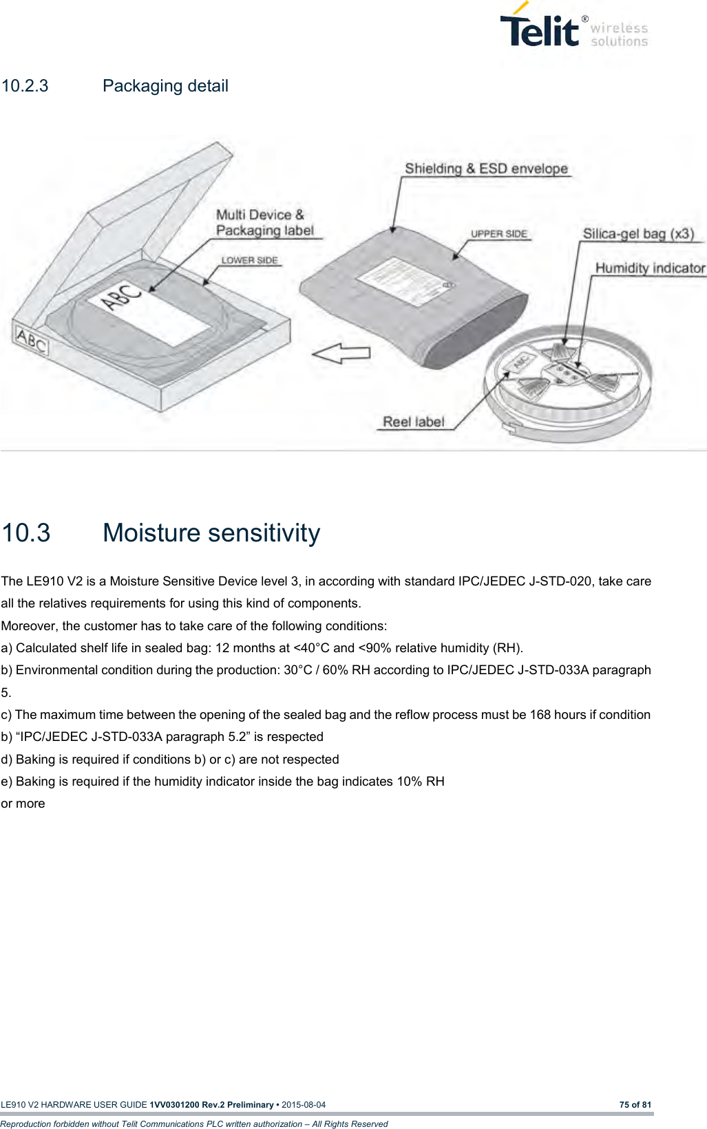   LE910 V2 HARDWARE USER GUIDE 1VV0301200 Rev.2 Preliminary • 2015-08-04 75 of 81 Reproduction forbidden without Telit Communications PLC written authorization – All Rights Reserved 10.2.3  Packaging detail     10.3  Moisture sensitivity   The LE910 V2 is a Moisture Sensitive Device level 3, in according with standard IPC/JEDEC J-STD-020, take care all the relatives requirements for using this kind of components. Moreover, the customer has to take care of the following conditions: a) Calculated shelf life in sealed bag: 12 months at &lt;40°C and &lt;90% relative humidity (RH). b) Environmental condition during the production: 30°C / 60% RH according to IPC/JEDEC J-STD-033A paragraph 5. c) The maximum time between the opening of the sealed bag and the reflow process must be 168 hours if condition b) “IPC/JEDEC J-STD-033A paragraph 5.2” is respected d) Baking is required if conditions b) or c) are not respected e) Baking is required if the humidity indicator inside the bag indicates 10% RH or more   