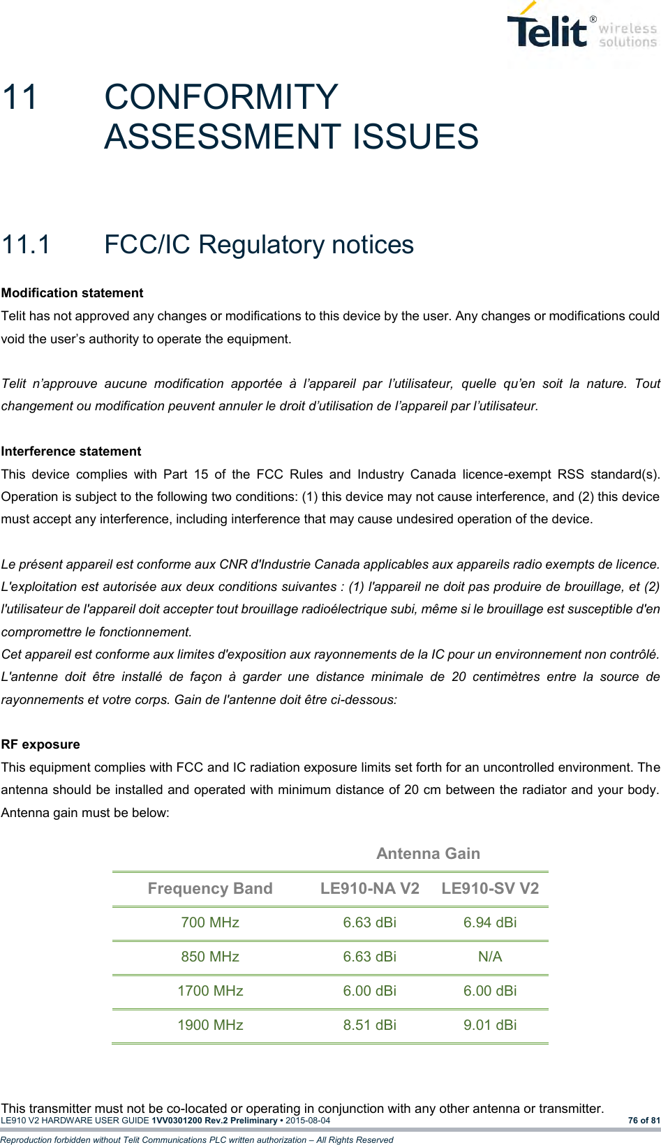   LE910 V2 HARDWARE USER GUIDE 1VV0301200 Rev.2 Preliminary • 2015-08-04 76 of 81 Reproduction forbidden without Telit Communications PLC written authorization – All Rights Reserved 11  CONFORMITY ASSESSMENT ISSUES 11.1  FCC/IC Regulatory notices Modification statement Telit has not approved any changes or modifications to this device by the user. Any changes or modifications could void the user’s authority to operate the equipment.  Telit  n’approuve  aucune  modification  apportée  à  l’appareil  par  l’utilisateur,  quelle  qu’en  soit  la  nature.  Tout changement ou modification peuvent annuler le droit d’utilisation de l’appareil par l’utilisateur.  Interference statement This  device  complies  with  Part  15  of  the  FCC  Rules  and  Industry  Canada  licence-exempt  RSS  standard(s). Operation is subject to the following two conditions: (1) this device may not cause interference, and (2) this device must accept any interference, including interference that may cause undesired operation of the device.  Le présent appareil est conforme aux CNR d&apos;Industrie Canada applicables aux appareils radio exempts de licence. L&apos;exploitation est autorisée aux deux conditions suivantes : (1) l&apos;appareil ne doit pas produire de brouillage, et (2) l&apos;utilisateur de l&apos;appareil doit accepter tout brouillage radioélectrique subi, même si le brouillage est susceptible d&apos;en compromettre le fonctionnement. Cet appareil est conforme aux limites d&apos;exposition aux rayonnements de la IC pour un environnement non contrôlé. L&apos;antenne  doit  être  installé  de  façon  à  garder  une  distance  minimale  de  20  centimètres  entre  la  source  de rayonnements et votre corps. Gain de l&apos;antenne doit être ci-dessous:  RF exposure This equipment complies with FCC and IC radiation exposure limits set forth for an uncontrolled environment. The antenna should be installed and operated with minimum distance of 20 cm between the radiator and your body. Antenna gain must be below:  Antenna Gain Frequency Band LE910-NA V2 LE910-SV V2 700 MHz 6.63 dBi 6.94 dBi 850 MHz 6.63 dBi N/A 1700 MHz 6.00 dBi 6.00 dBi 1900 MHz 8.51 dBi 9.01 dBi   This transmitter must not be co-located or operating in conjunction with any other antenna or transmitter. 