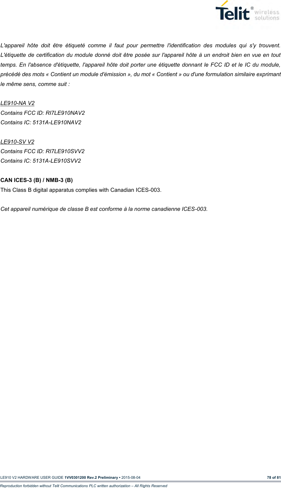   LE910 V2 HARDWARE USER GUIDE 1VV0301200 Rev.2 Preliminary • 2015-08-04 78 of 81 Reproduction forbidden without Telit Communications PLC written authorization – All Rights Reserved  L&apos;appareil  hôte  doit  être  étiqueté  comme  il  faut  pour  permettre  l&apos;identification  des  modules  qui  s&apos;y  trouvent. L&apos;étiquette de certification du module donné doit être posée sur l&apos;appareil hôte à un endroit bien en vue en tout temps. En l&apos;absence d&apos;étiquette, l&apos;appareil hôte doit porter une étiquette donnant le FCC ID et  le IC  du module, précédé des mots « Contient un module d&apos;émission », du mot « Contient » ou d&apos;une formulation similaire exprimant le même sens, comme suit :  LE910-NA V2 Contains FCC ID: RI7LE910NAV2 Contains IC: 5131A-LE910NAV2  LE910-SV V2 Contains FCC ID: RI7LE910SVV2 Contains IC: 5131A-LE910SVV2  CAN ICES-3 (B) / NMB-3 (B) This Class B digital apparatus complies with Canadian ICES-003.  Cet appareil numérique de classe B est conforme à la norme canadienne ICES-003. 