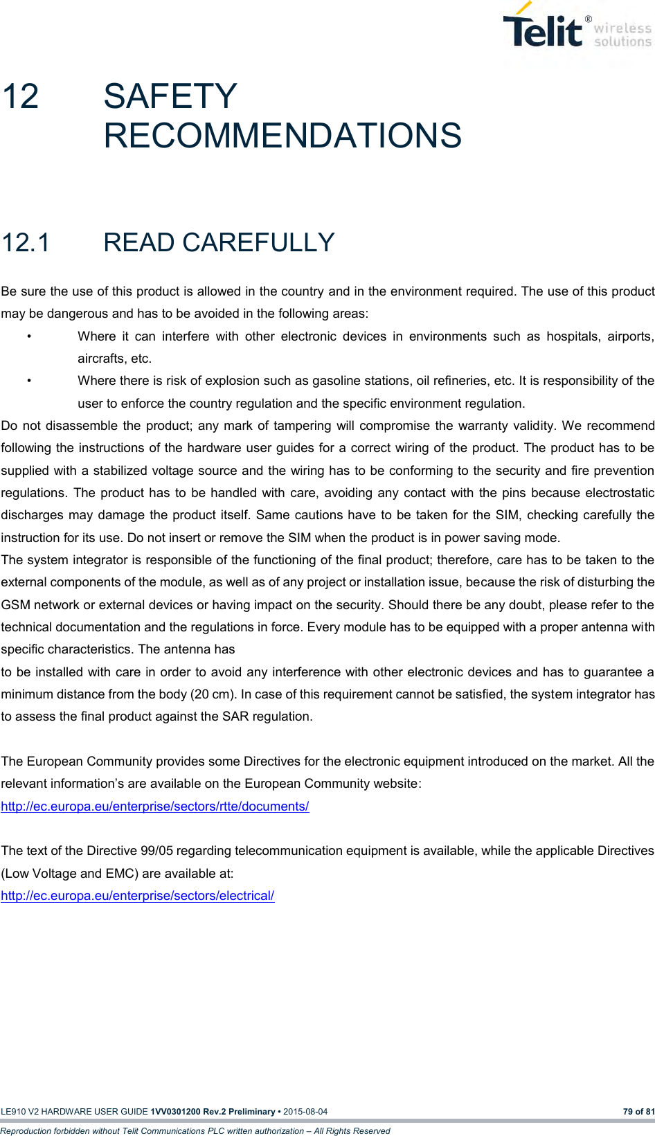   LE910 V2 HARDWARE USER GUIDE 1VV0301200 Rev.2 Preliminary • 2015-08-04 79 of 81 Reproduction forbidden without Telit Communications PLC written authorization – All Rights Reserved 12  SAFETY RECOMMENDATIONS 12.1  READ CAREFULLY Be sure the use of this product is allowed in the country and in the environment required. The use of this product may be dangerous and has to be avoided in the following areas: •  Where  it  can  interfere  with  other  electronic  devices  in  environments  such  as  hospitals,  airports, aircrafts, etc. •  Where there is risk of explosion such as gasoline stations, oil refineries, etc. It is responsibility of the user to enforce the country regulation and the specific environment regulation. Do  not  disassemble the product; any mark of  tampering  will  compromise the warranty validity. We  recommend following the instructions of the hardware user guides for a correct wiring of the product. The product has to be supplied with a stabilized voltage source and the wiring has to be conforming to the security and fire prevention regulations.  The  product  has  to  be handled with care, avoiding any contact  with  the  pins  because  electrostatic discharges may damage the product itself. Same  cautions have  to be taken for the  SIM, checking carefully the instruction for its use. Do not insert or remove the SIM when the product is in power saving mode. The system integrator is responsible of the functioning of the final product; therefore, care has to be taken to the external components of the module, as well as of any project or installation issue, because the risk of disturbing the GSM network or external devices or having impact on the security. Should there be any doubt, please refer to the technical documentation and the regulations in force. Every module has to be equipped with a proper antenna with specific characteristics. The antenna has to be installed with care in order to avoid any interference with other electronic devices and has to guarantee a minimum distance from the body (20 cm). In case of this requirement cannot be satisfied, the system integrator has to assess the final product against the SAR regulation.  The European Community provides some Directives for the electronic equipment introduced on the market. All the relevant information’s are available on the European Community website: http://ec.europa.eu/enterprise/sectors/rtte/documents/   The text of the Directive 99/05 regarding telecommunication equipment is available, while the applicable Directives (Low Voltage and EMC) are available at: http://ec.europa.eu/enterprise/sectors/electrical/  