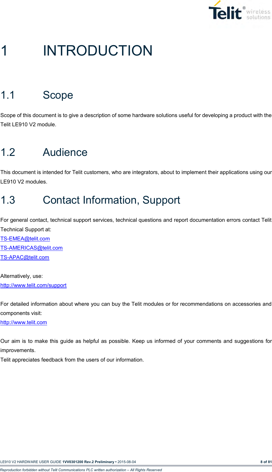   LE910 V2 HARDWARE USER GUIDE 1VV0301200 Rev.2 Preliminary • 2015-08-04 8 of 81 Reproduction forbidden without Telit Communications PLC written authorization – All Rights Reserved 1  INTRODUCTION 1.1  Scope Scope of this document is to give a description of some hardware solutions useful for developing a product with the Telit LE910 V2 module.  1.2  Audience This document is intended for Telit customers, who are integrators, about to implement their applications using our LE910 V2 modules. 1.3  Contact Information, Support For general contact, technical support services, technical questions and report documentation errors contact Telit Technical Support at: TS-EMEA@telit.com  TS-AMERICAS@telit.com  TS-APAC@telit.com   Alternatively, use: http://www.telit.com/support   For detailed information about where you can buy the Telit modules or for recommendations on accessories and components visit: http://www.telit.com   Our aim is  to make this  guide as helpful as  possible. Keep us  informed of your  comments and suggestions for improvements. Telit appreciates feedback from the users of our information.    