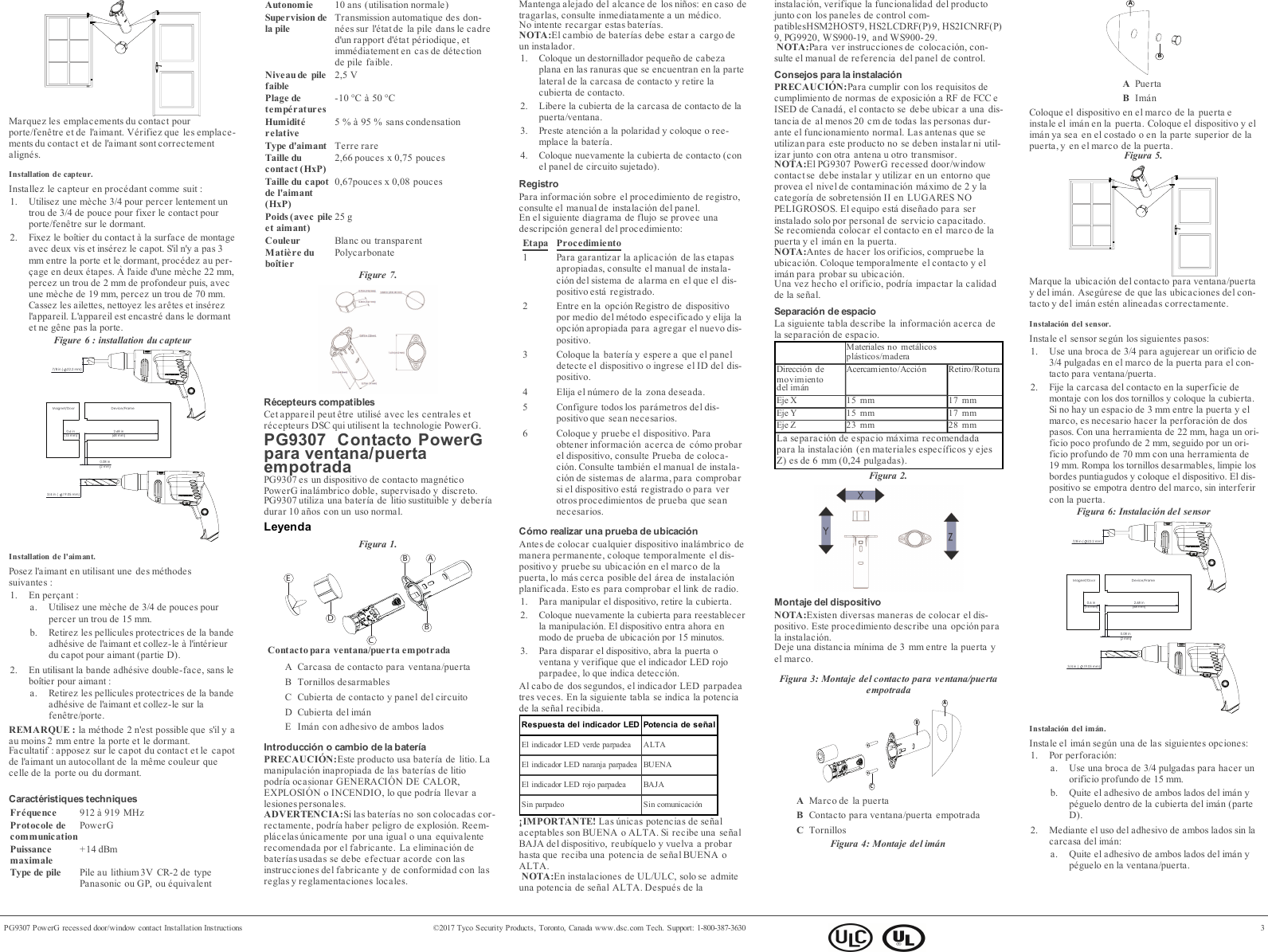 Marquez les emplacements du contact pourporte/fen&ecirc;tre et de l'aimant. V&eacute;rifiez que les emplace-ments du contact et de l'aimant sont correctementalign&eacute;s.Installation de capteur.Installez le capteur en proc&eacute;dant comme suit:1. Utilisez une m&egrave;che 3/4 pour percer lentement untrou de 3/4 de pouce pour fixer le contact pourporte/fen&ecirc;tre sur le dormant.2. Fixez le bo&icirc;tier du contact &agrave; la surface de montageavec deux vis et ins&eacute;rez le capot. S'il n'y a pas 3mm entre la porte et le dormant, proc&eacute;dez au per-&ccedil;age en deux &eacute;tapes. &Agrave; l'aide d'une m&egrave;che 22 mm,percez un trou de 2 mm de profondeur puis, avecune m&egrave;che de 19mm, percez un trou de 70mm.Cassez les ailettes, nettoyez les ar&ecirc;tes et ins&eacute;rezl'appareil. L'appareil est encastr&eacute; dans le dormantet ne g&ecirc;ne pas la porte.Figure 6 : installation du capteur 3/4 in ( 19.05 mm)  2.68 in (68 mm) 0.6 in (15 mm) 0.08 in 2 mmDevice/FrameMagnet/Door 7/8 in (22.2 mm) Installation de l'aimant.Posez l'aimant en utilisant une des m&eacute;thodessuivantes:1. En per&ccedil;ant:a. Utilisez une m&egrave;che de 3/4 de pouces pourpercer un trou de 15 mm.b. Retirez les pellicules protectrices de la bandeadh&eacute;sive de l'aimant et collez-le &agrave; l'int&eacute;rieurdu capot pour aimant (partie D).2. En utilisant la bande adh&eacute;sive double-face, sans lebo&icirc;tier pour aimant:a. Retirez les pellicules protectrices de la bandeadh&eacute;sive de l'aimant et collez-le sur lafen&ecirc;tre/porte.REMARQUE: la m&eacute;thode 2 n'est possible que s'il y aau moins 2 mm entre la porte et le dormant.Facultatif: apposez sur le capot du contact et le capotde l'aimant un autocollant de la m&ecirc;me couleur quecelle de la porte ou du dormant.Caract&eacute;ristiques techniquesFr&eacute;quence 912 &agrave; 919 MHzProtocole decommunicationPowerGPuissancemaximale+14 dBmType de pile Pile au lithium 3V CR-2 de typePanasonic ou GP, ou &eacute;quivalentAutonomie 10 ans (utilisation normale)Supervision dela pileTransmission automatique des don-n&eacute;es sur l'&eacute;tatde la pile dans le cadred'un rapport d'&eacute;tat p&eacute;riodique, etimm&eacute;diatement en cas de d&eacute;tectionde pile faible.Niveaude pilefaible2,5VPlage detemp&eacute;ratures-10 &deg;C &agrave; 50 &deg;CHumidit&eacute;relative5% &agrave; 95% sans condensationType d'aimant Terre rareTaille ducontact (HxP)2,66 pouces x 0,75 poucesTaille du capotde l'aimant(HxP)0,67pouces x 0,08 poucesPoids (avec pileet aimant)25 gCouleur Blanc ou transparentMati&egrave;re dubo&icirc;tierPolycarbonateFigure 7.R&eacute;cepteurs compatiblesCet appareil peut &ecirc;tre utilis&eacute; avec les centrales etr&eacute;cepteurs DSC qui utilisent la technologie PowerG.PG9307 Contacto PowerGpara ventana/puertaempotradaPG9307 es un dispositivo de contacto magn&eacute;ticoPowerG inal&aacute;mbrico doble, supervisado y discreto.PG9307 utiliza una bater&iacute;a de litio sustituible y deber&iacute;adurar 10 a&ntilde;os con un uso normal.LeyendaFigura 1.ABBCDEContacto para ventana/puerta empotradaA Carcasa de contacto para ventana/puertaB Tornillos desarmablesC Cubierta de contacto y panel del circuitoD Cubierta del im&aacute;nE Im&aacute;n con adhesivo de ambos ladosIntroducci&oacute;n o cambio de la bater&iacute;aPRECAUCI&Oacute;N:Este producto usa bater&iacute;a de litio. Lamanipulaci&oacute;n inapropiada de las bater&iacute;as de litiopodr&iacute;a ocasionar GENERACI&Oacute;N DE CALOR,EXPLOSI&Oacute;N o INCENDIO, lo que podr&iacute;a llevar alesiones personales.ADVERTENCIA:Si las bater&iacute;as no son colocadas cor-rectamente, podr&iacute;a haber peligro de explosi&oacute;n. Reem-pl&aacute;celas &uacute;nicamente por una igual o una equivale nterecomendada por el fabricante. La eliminaci&oacute;n debater&iacute;as usadas se debe efectuar acorde con lasinstrucciones del fabricante y de conformidad con lasreglas y reglamentaciones locales.Mantenga alejado del alcance de los ni&ntilde;os: en caso detragarlas, consulte inmediatamente a un m&eacute;dico.No intente recargar estas bater&iacute;as.NOTA:El cambio de bater&iacute;as debe estar a cargo deun instalador.1. Coloque un destornillador peque&ntilde;o de cabezaplana en las ranuras que se encuentran en la partelateral de la carcasa de contacto y retire lacubierta de contacto.2. Libere la cubierta de la carcasa de contacto de lapuerta/ventana.3. Preste atenci&oacute;n a la polaridad y coloque o ree-mplace la bater&iacute;a.4. Coloque nuevamente la cubierta de contacto (conel panel de circuito sujetado).RegistroPara informaci&oacute;n sobre el procedimiento de registro,consulte el manual de instalaci&oacute;n del panel.En el siguiente diagrama de flujo se provee unadescripci&oacute;n general del procedimiento:Etapa Procedimiento1 Para garantizar la aplicaci&oacute;n de las etapasapropiadas, consulte el manual de instala-ci&oacute;n del sistema de alarma en el que el dis-positivo est&aacute; registrado.2 Entre en la opci&oacute;n Registro de dispositivopor medio del m&eacute;todo especificado y elija laopci&oacute;n apropiada para agregar el nuevo dis-positivo.3 Coloque la bater&iacute;a y espere a que el paneldetecte el dispositivo o ingrese el ID del dis-positivo.4 Elija el n&uacute;mero de la zona deseada.5 Configure todos los par&aacute;metros del dis-positivo que sean necesarios.6 Coloque y pruebe el dispositivo. Paraobtener informaci&oacute;n acerca de c&oacute;mo probarel dispositivo, consulte Prueba de coloca-ci&oacute;n. Consulte tambi&eacute;n el manual de instala-ci&oacute;n de sistemas de alarma, para comprobarsi el dispositivo est&aacute; registrado o para verotros procedimientos de prueba que seannecesarios.C&oacute;mo realizar una prueba de ubicaci&oacute;nAntes de colocar cualquier dispositivo inal&aacute;mbrico demanera permanente, coloque temporalmente el dis-positivo y pruebe su ubicaci&oacute;n en el marco de lapuerta, lo m&aacute;s cerca posible del &aacute;rea de instalaci&oacute;nplanificada. Esto es para comprobar el link de radio.1. Para manipular el dispositivo, retire la cubierta.2. Coloque nuevamente la cubierta para reestablecerla manipulaci&oacute;n. El dispositivo entra ahora enmodo de prueba de ubicaci&oacute;n por 15 minutos.3. Para disparar el dispositivo, abra la puerta oventana y verifique que el indicador LED rojoparpadee, lo que indica detecci&oacute;n.Al cabo de dos segundos, el indicador LED parpadeatres veces. En la siguiente tabla se indica la potenciade la se&ntilde;al recibida.Respuesta del indicador LED Potencia de se&ntilde;alEl indicador LED verde parpadea ALTAEl indicador LED naranja parpadea BUENAEl indicador LED rojo parpadea BAJASin parpadeo Sin comunicaci&oacute;n&iexcl;IMPORTANTE! Las &uacute;nicas potencias de se&ntilde;alaceptables son BUENA o ALTA. Si recibe una se&ntilde;alBAJA del dispositivo, reub&iacute;quelo y vuelva a probarhasta que reciba una potencia de se&ntilde;al BUENA oALTA.NOTA:En instalaciones de UL/ULC, solo se admiteuna potencia de se&ntilde;al ALTA. Despu&eacute;s de lainstalaci&oacute;n, verifique la funcionalidad del productojunto con los paneles de control com-patiblesHSM2HOST9, HS2LCDRF(P) 9, HS2ICNRF(P)9, PG9920, WS900-19, and WS900-29.NOTA:Para ver instrucciones de colocaci&oacute;n, con-sulte el manual de referencia del panel de control.Consejos para la instalaci&oacute;nPRECAUCI&Oacute;N:Para cumplir con los requisitos decumplimiento de normas de exposici&oacute;n a RF de FCC eISED de Canad&aacute;, el contacto se debe ubicar a una dis-tancia de al menos 20 cm de todas las personas dur-ante el funcionamiento normal. Las antenas que seutilizan para este producto no se deben instalar ni util-izar junto con otra antena u otro transmisor.NOTA:El PG9307 PowerG recessed door/windowcontactse debe instalar y utilizar en un entorno queprovea el nivel de contaminaci&oacute;n m&aacute;ximo de 2 y lacategor&iacute;a de sobretensi&oacute;n II en LUGARES NOPELIGROSOS. El equipo est&aacute; dise&ntilde;ado para serinstalado solo por personal de servicio capacitado.Se recomienda colocar el contacto en el marco de lapuerta y el im&aacute;n en la puerta.NOTA:Antes de hacer los orificios, compruebe laubicaci&oacute;n. Coloque temporalmente el contacto y elim&aacute;n para probar su ubicaci&oacute;n.Una vez hecho el orificio, podr&iacute;a impactar la calidadde la se&ntilde;al.Separaci&oacute;n de espacioLa siguiente tabla describe la informaci&oacute;n acerca dela separaci&oacute;n de espacio.Materiales no met&aacute;licospl&aacute;sticos/maderaDirecci&oacute;n demovimientodel im&aacute;nAcercamiento/Acci&oacute;n Retiro/RoturaEje X 15 mm 17 mmEje Y 15 mm 17 mmEje Z 23 mm 28 mmLa separaci&oacute;n de espacio m&aacute;xima recomendadapara la instalaci&oacute;n (en materiales espec&iacute;ficos y ejesZ) es de 6 mm (0,24 pulgadas).Figura 2.Montaje del dispositivoNOTA:Existen diversas maneras de colocar el dis-positivo. Este procedimiento describe una opci&oacute;n parala instalaci&oacute;n.Deje una distancia m&iacute;nima de 3 mm entre la puerta yel marco.Figura 3: Montaje del contacto para ventana/puertaempotradaBACAMarco de la puertaBContacto para ventana/puerta empotradaCTornillosFigura 4: Montaje del im&aacute;nABAPuertaBIm&aacute;nColoque el dispositivo en el marco de la puerta einstale el im&aacute;n en la puerta. Coloque el dispositivo y elim&aacute;n ya sea en el costado o en la parte superior de lapuerta, y en el marco de la puerta.Figura 5.Marque la ubicaci&oacute;n del contacto para ventana/puertay del im&aacute;n. Aseg&uacute;rese de que las ubicaciones del con-tacto y del im&aacute;n est&eacute;n alineadas correctamente.Instalaci&oacute;n del sensor.Instale el sensor seg&uacute;n los siguientes pasos:1. Use una broca de 3/4 para agujerear un orificio de3/4 pulgadas en el marco de la puerta para el con-tacto para ventana/puerta.2. Fije la carcasa del contacto en la superficie demontaje con los dos tornillos y coloque la cubierta.Si no hay un espacio de 3 mm entre la puerta y elmarco, es necesario hacer la perforaci&oacute;n de dospasos. Con una herramienta de 22 mm, haga un ori-ficio poco profundo de 2 mm, seguido por un ori-ficio profundo de 70 mm con una herramienta de19 mm. Rompa los tornillos desarmables, limpie losbordes puntiagudos y coloque el dispositivo. El dis-positivo se empotra dentro del marco, sin interferircon la puerta.Figura 6: Instalaci&oacute;n del sensor 3/4 in ( 19.05 mm)  2.68 in (68 mm) 0.6 in (15 mm) 0.08 in 2 mmDevice/FrameMagnet/Door 7/8 in (22.2 mm) Instalaci&oacute;n del im&aacute;n.Instale el im&aacute;n seg&uacute;n una de las siguientes opciones:1. Por perforaci&oacute;n:a. Use una broca de 3/4 pulgadas para hacer unorificio profundo de 15 mm.b. Quite el adhesivo de ambos lados del im&aacute;n yp&eacute;guelo dentro de la cubierta del im&aacute;n (parteD).2. Mediante el uso del adhesivo de ambos lados sin lacarcasa del im&aacute;n:a. Quite el adhesivo de ambos lados del im&aacute;n yp&eacute;guelo en la ventana/puerta.PG9307 PowerG recessed door/window contact Installation Instructions &copy;2017 Tyco Security Products, Toronto, Canada www.dsc.com Tech. Support: 1-800-387-3630 3