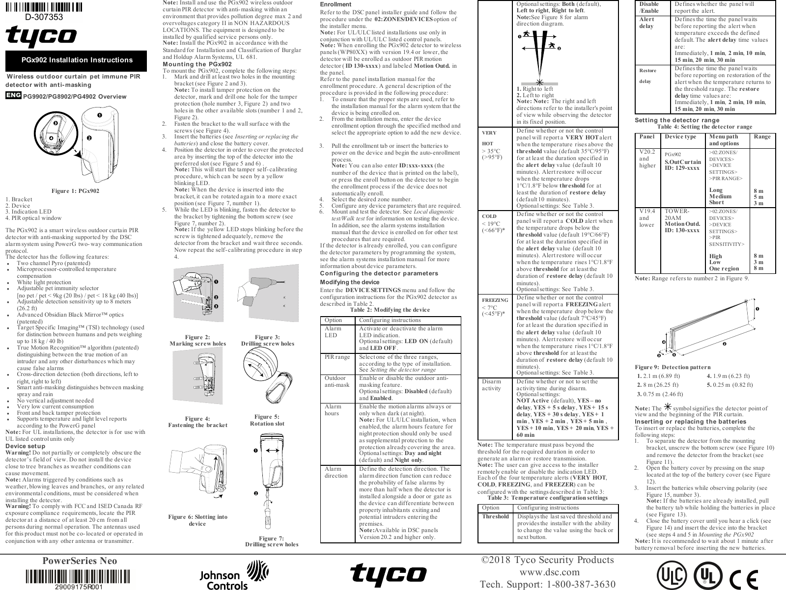 PowerSeries Neo &copy;2018 Tyco Security Productswww.dsc.comTech. Support: 1-800-387-3630PGx902 Installation InstructionsWireless outdoor curtain pet immune PIRdetector with anti- maskingPG9902/PG8902/PG4902 OverviewFigure 1: PGx9021. Bracket2. Device3. Indication LED4. PIR optical windowThe PGx902 is a smart wireless outdoor curtain PIRdetector with anti-masking supported by the DSCalarm system using PowerG two-way communicationprotocol.The detector has the following features:lTwo channel Pyro (patented)lMicroprocessor-controlled temperaturecompensationl White light protectionl Adjustable pet immunity selector [no pet / pet < 9kg (20 lbs) / pet < 18 kg (40 lbs)]l Adjustable detection sensitivity up to 8 meters (26.2 ft)l Advanced Obsidian Black Mirror&trade; optics(patented)lTarget Specific Imaging&trade; (TSI) technology (usedfor distinction between humans and pets weighingup to 18 kg / 40 lb)lTrue Motion Recognition&trade; algorithm (patented)distinguishing between the true motion of anintruder and any other disturbances which maycause false alarmslCross-direction detection (both directions, left toright, right to left)lSmart anti-masking distinguishes between maskingspray and rainlNo vertical adjustment neededlVery low current consumptionlFront and back tamper protectionlSupports temperature and light level reportsaccording to the PowerG panelNote: For UL installations, the detector is for use withUL liste d control units onlyDevice setupWarning! Do not partially or completely obscure thedetector&rsquo;s field of view. Do not install the deviceclose to tree branches as weather conditions cancause movement.Note: Alarms triggered by conditions such asweather, blowing leaves and branches, or any relatedenvironmental conditions, must be considered wheninstalling the detector.Warning! To comply with FCC and ISED Canada RFexposure compliance requirements, locate the PIRdetector at a distance of at least 20 cm from allpersons during normal operation. The antennas usedfor this produc t must not be co- loc ated or ope rated inconjunction with any other antenna or transmitter.Note: Install and use the PGx902 wireless outdoorcurtain PIRdetector with anti-masking within anenvironment that provides pollution degree max 2 andovervoltages category II in NON HAZARDOUSLOCATIONS. The equipment is designed to beinstalled by qualified service persons only.Note: Install the PGx902 in accordance with theStandard for Installation and Classification of Burglarand Holdup Alarm Systems, UL 681.Mounting the PGx902To mount the PGx902, complete the following steps:1. Mark and drill at least two holes in the mountingbracket (see Figure 2 and 3).Note: To install tamper protection on thedetector, mark and drill one hole for the tamperprotection (hole number 3, Figure 2) and twoholes in the other available slots (number 1 and 2,Figure 2).2. Fasten the bracket to the wall surface with thescrews (see Figure 4).3. Insert the batteries (see Inserting or replacing thebatteries) and close the battery cover.4. Position the detector in order to cover the protectedarea by inserting the top of the detector into thepreferred slot (see Figure 5 and 6) .Note: This will start the tamper self- calibratingprocedure, which can be seen by a yellowblinking LED.Note: When the device is inserted into thebracket, it can be rotated again to a more exactposition (see Figure 7, number 1).5. While the LED is blinking, fasten the detector tothe bracket by tightening the bottom screw (seeFigure 7, number 2).Note: If the yellow LED stops blinking before thescrew is tightened adequately, remove thedetector from the bracket and wait three seconds.Now repeat the self-calibrating procedure in step4.Figure 2:Marking screw holes Figure 3:Drilling screw holesFigure 4:Fastening the bracketFigure 5:Rotation slotFigure 6: Slotting intodeviceFigure 7:Drilling screw holesEnrollmentRefer to the DSC panel installer guide and follow theprocedure under the 02:ZONES/DEVICESoption ofthe installer menu.Note: For UL/ULC listed installations use only inconjunction with UL/ULC listed control panels.Note: When enrolling the PGx902 detector to wirelesspanels (WP80XX) with version 19.4 or lower, thedetector will be enrolled as outdoor PIR motiondetector ( ID 130-xxxx) and labeled Motion Outd. inthe panel.Refer to the panel installation manual for theenrollment procedure. A general description of theprocedure is provided in the following procedure:1. To ensure that the proper steps are used, refer tothe installation manual for the alarm system that thedevice is being enrolled on.2. From the installation menu, enter the deviceenrollment option through the specified method andselect the appropriate option to add the new device.3. Pull the enrollment tab or insert the batteries topower on the device and begin the auto-enrollmentprocess.Note: You can also enter ID:xxx-xxxx (thenumber of the device that is printed on the label),or press the enroll button on the detector to beginthe enrollment process if the device does notautomatically enroll.4. Select the desired zone number.5. Configure any device parameters that are required.6. Mount and test the detector. See Local diagnostictest/Walk test for information on testing the device.In addition, see the alarm systems installationmanual that the device is enrolled on for other testprocedures that are required.If the detector is already enrolled, you can configurethe detector parameters by programming the system,see the alarm systems installation manual for moreinformation about device parameters.Configuring the detector parametersModifying the deviceEnter the DEVICE SETTINGS menu and follow theconfiguration instructions for the PGx902 detector asdescribed in Table 2.Table 2: Modifying the deviceOption Configuring instructionsAlarmLEDActivate or deactivate the alarmLED indication.Optional settings: LED ON (default)and LED OFF.PIR range Select one of the three ranges,according to the type of installation.See Setting the detector rangeOutdooranti-maskEnable or disable the outdoor anti-masking feature.Optional settings: Disabled (default)and Enabled.AlarmhoursEnable the motion alarms always oronly when dark (at night).Note:For UL/ULC installation, whenenabled, the alarm hours feature fornight protection should only be usedas supplemental protection to theprotection already covering the area.Optional settings: Day and night(default) and Night only.AlarmdirectionDefine the detection direction. Thealarm direction function can reducethe probability of false alarms bymore than half when the detector isinstalled alongside a door or gate asthe device can differentiate betweenproperty inhabitants exiting andpotential intruders entering thepremises.Note:Available in DSC panelsVersion 20.2 and higher only.Optional settings: Both (default), Left to right, Right to left. Note:See Figure 8 for alarm direction diagram.1. Right to left2. Left to rightNote: Note:The right and leftdirections refer to the installer's pointof view while observing the detectorin its fixed position.VERYHOT> 35&deg;C(>95&deg;F)Define whether or not the controlpanel will report a VERYHOTalertwhen the temperature rises above thethreshold value (default 35&deg;C/95&deg;F)for at least the duration specified inthe alert delay value (default 10minutes). Alert restore will occurwhen the temperature drops1&deg;C/1.8&deg;F below threshold for atleast the duration of restore delay(default10 minutes).Optional settings: See Table 3.COLD< 19&deg;C(<66&deg;F)*Define whether or not the controlpanel will report a COLD alert whenthe temperature drops below thethreshold value (default 19&deg;C/66&deg;F)for at least the duration specified inthe alert delay value (default 10minutes). Alert restore will occurwhen the temperature rises 1&deg;C/1.8&deg;Fabove threshold for at least theduration of restore delay (default 10minutes).Optional settings: See Table 3.FREEZING< 7&deg;C(<45&deg;F)*Define whether or not the controlpanel will report a FREEZING alertwhen the temperature drop below thethreshold value (default 7&deg;C/45&deg;F)for at least the duration specified inthe alert delay value (default 10minutes). Alert restore will occurwhen the temperature rises 1&deg;C/1.8&deg;Fabove threshold for at least theduration of restore delay (default 10minutes).Optional settings: See Table 3.DisarmactivityDefine whether or not to set theactivity time during disarm.Optional settings:NOT Active (default), YES &ndash; nodelay,YES + 5 s delay,YES + 15 sdelay,YES + 30 s delay,YES + 1min ,YES + 2 min ,YES + 5 min ,YES + 10 min,YES + 20 min,YES +60 minNote: The temperature must pass beyond thethreshold for the required duration in order togenerate an alarm or restore transmission.Note: The user can give access to the installerremotely enable or disable the indication LED.Each of the four temperature alerts (VERY HOT,COLD,FREEZING, and FREEZER) can beconfigured with the settings described in Table 3:Table 3: Temperature configuration settingsOption Configuring instructionsThreshold Displays the last saved threshold andprovides the installer with the abilityto change the value using the back ornext button.Disable/EnableDefines whether the panel willreport the alert.AlertdelayDefines the time the panel waitsbefore reporting the alert whentemperature exceeds the defineddefault. The alert delay time valuesare:Immediately, 1 min,2 min,10 min,15 min,20 min,30 minRestoredelayDefines the time the panel waitsbefore reporting on restoration of thealert when the temperature returns tothe threshold range. The restoredelay time values are:Immediately, 1 min,2 min,10 min,15 min,20 min,30 minSetting the det ector rangeTable 4: Setting the detector rangePanel Device type Menu pathand optionsRangeV20.2andhigherPGx902S.OutCurtainID: 129-xxxx>02:ZONES/DEVICES>>DEVICESETTINGS>>PIR RANGE>LongMediumShort8 m5 m3 mV19.4andlowerTOWER-20AMMotionOutd.ID: 130-xxxx>02:ZONES/DEVICES>>DEVICESETTINGS>>PIRSENSITIVITY>HighLowOne region8 m3 m8 mNote:Range refers to number 2 in Figure 9.Figure 9: Detection pattern1. 2.1 m (6.89 ft) 4. 1.9 m (6.23 ft)2. 8 m (26.25 ft) 5. 0.25 m (0.82 ft)3. 0.75 m (2.46 ft)Note: The symbol signifies the detector point ofview and the beginning of the PIR curtain.Inserting or replacing the batt eriesTo insert or replace the batteries, complete thefollowing steps:1. To separate the detector from the mountingbracket, unscrew the bottom screw (see Figure 10)and remove the detector from the bracket (seeFigure 11).2. Open the battery cover by pressing on the snaplocated at the top of the battery cover (see Figure12).3. Insert the batteries while observing polarity (seeFigure 15, number 3).Note: If the batteries are already installed, pullthe battery tab while holding the batteries in place(see Figure 13).4. Close the battery cover until you hear a click (seeFigure 14) and insert the device into the bracket(see steps 4 and 5 in Mounting the PGx902Note: It is recommended to wait about 1 minute afterbattery removal before inserting the new batteries.