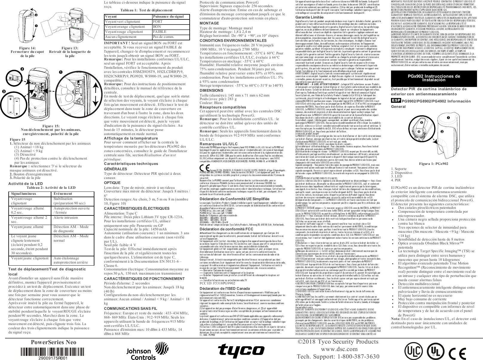 PowerSeries Neo &copy;2018 Tyco Security Productswww.dsc.comTech. Support: 1-800-387-3630Figure 14:Fermeture du capotde la pileFigure 13:Retrait de la languette dela pileFigure 15:Non d&eacute;clenchement par les animaux,enregistrement, polarit&eacute; de la pileFigure 151. S&eacute;lecteur de non d&eacute;clenchement par les animaux(1) Animal <18 kg(2) Animal < 9 kg(3) D&eacute;sactiv&eacute;(4) Pas de protection contre le d&eacute;clenchementpar les animauxRemarque: s&eacute;lectionnez '3' si le s&eacute;lecteur dumasque animaux est d&eacute;sactiv&eacute;.2. Bouton d'enregistrement3. Polarit&eacute; de la pileActivit&eacute; de la LEDTableau 2: Activit&eacute; de la LEDSignal lumineux &Eacute;v&eacute;nementVoyant rougeclignotantStabilisation(pr&eacute;paration 90 sec)Voyant rouge allum&eacute;0,2 sec.Autoprotection ouverte/ ferm&eacute;eVoyant rouge allum&eacute; 2sec.Alerte intrusionVoyant jaune allum&eacute; D&eacute;tection AM &ndash; Modede diagnosticLe voyant jauneclignote lentement(&eacute;clair&eacute; pendant 0,2seconde, &eacute;teint pendant30 secondes).D&eacute;tection AM &ndash; ModenormalVoyant jaune clignotant Auto &eacute;talonnageautoprotection arri&egrave;reTest de d&eacute;placement/Test de diagnosticlocalAvant d'installer un appareil sans fil de mani&egrave;red&eacute;finitive, montez l'appareil provisoirement etproc&eacute;dez &agrave; un test de d&eacute;placement. Ex&eacute;cutez un testde d&eacute;placement dans la zone de couverture au moinsune fois par semaine pour vous assurer que led&eacute;tecteur fonctionne correctement.Apr&egrave;s avoir ins&eacute;r&eacute; la pile ou ferm&eacute; l'appareil, led&eacute;tecteur entre automatiquement dans une phase destabilit&eacute; pendant laquelle le voyant ROUGE s'&eacute;clairependant 90 secondes. Marchez da ns la zone. Levoyant rouge s'&eacute;claire &agrave; chaque fois que votremouvement est d&eacute;tect&eacute;, puis clignote trois fois. Lacouleur des trois clignotements indique la puissancedu signal re&ccedil;u.Le tableau ci-dessous indique la puissance du signalre&ccedil;u. Tableau 1: Test de d&eacute;placementVoyant Puissance du signalVoyant vert clignotant FORTVoyant orange clignotant BONVoyant rouge clignotant FAIBLEAucun clignotement Pas de comm.IMPORTANT! Seul un signal BON ou FORT estacceptable. Si vous recevez un signal FAIBLE del'appareil, changez-le d'emplacement et recommencezles tests jusqu'&agrave; obtenir un signal BON ou FORT.Remarque: Pour les installations conformes UL/ULC,seul un signal FORT est acceptable. Apr&egrave;sl'installation, v&eacute;rifiez le fonctionnement du produitavec les centrales HSM2HOST9, HS2LCDRF(P) 9,HS2ICNRF(P) 9, PG9920, W S900-19, a nd WS900- 29.compatibles.Remarque: Pour des instructions de positionnementd&eacute;taill&eacute;es, consultez le manuel de r&eacute;f&eacute;rence de lacentrale.En mode de test de d&eacute;placement, quel que soit le statutde s&eacute;lection des voyants, le voyant s'&eacute;claire &agrave; chaquefois qu'un mouvement est d&eacute;tect&eacute;. Effectuez le test ded&eacute;placement dans toute la zone de couverture entraversant d'un bout &agrave; l'autre la zone, dans les deuxdirections. Le voyant rouge s'&eacute;claire &agrave; chaque foisque votre mouvement est d&eacute;tect&eacute;, puis le voyantd'indication de la puissance du signals'&eacute;claire. Aubout de 15 minutes, le d&eacute;tecteur passeautomatiquement en mode normal.Affichage de la temp&eacute;raturePour savoir comment afficher sur la centrale latemp&eacute;rature mesur&eacute;e par les d&eacute;tecteurs PGx902 deszones concern&eacute;es, consultez le guide de l'installateurcentrale sans fils, section R&eacute;alisation d'un testp&eacute;riodique.Caract&eacute;ristiques techniquesG&Eacute;N&Eacute;RALESType de d&eacute;tecteur: D&eacute;tecteur PIR sp&eacute;cial &agrave; deuxcanauxOPTIQUELens data: Type de miroir, miroir &agrave; un rideauCouverture max miroir du d&eacute;tecteur: Jusqu'&agrave; 8 m&egrave;tres /6&deg;Detection ranges: Au choix, 3 m, 5 m ou 8 m (nombre10, Figure 10)CARACT&Eacute;RISTIQUES &Eacute;LECTRIQUESAlimentation: Type CPile interne: Deux piles Lithium 3V type CR-123A.Pour les installations certifi&eacute;es UL, utilisezuniquement une pile Panasonic ou GPCapacit&eacute; nominale de la pile: 1450 mAhAutonomie (utilisation courante): 1 an minimum. 3 ansdans le cadre d'une utilisation courante (non v&eacute;rifi&eacute;par UL).Seuil pile faible: 4 VTest de la pile:Effectu&eacute; imm&eacute;diatement apr&egrave;sl'insertion de la pile et r&eacute;guli&egrave;rement toutes lesquelques heures. L'a limentation est de type C,conform&eacute;ment &agrave; la Documentation EN 50131-6 &ndash;Clause 6.Consommation &eacute;lectrique: Consommation moyenne aurepos 30 &micro;A, 150 mA maximum (en transmission)CARACT&Eacute;RISTIQUES DE FONCTIONNEMENTP&eacute;riode d'alarme: 2 secondesNon d&eacute;clenchement par les animaux: Jusqu'&agrave; 18kg(40 lb)Configurations du non-d&eacute;clenchement par lesanimaux: Aucun animal / Animal < 9 kg / Animal < 18kgCOMMUNICATIONS SANS FILFr&eacute;quence: Europe et reste du monde: 433- 434 MHz,868- 869 MHz &Eacute;tats-Unis : 912-919 MHz. Seuls lesappareils utilisant la bande de fr&eacute;quences 915 MHzsont certifi&eacute;s UL/ULC.Puissance d'&eacute;mission max: 10 dBm &agrave; 433 MHz, 14dBm &agrave; 868MHzProtocole de communication: PowerGSupervision: Signaux espac&eacute;s de 256 secondes.Alerte d'autoprotection: &Eacute;mise en cas de sabotage etd'&eacute;mission du message correspondant jusqu'&agrave; ce que lecommutateur d'auto-protection soit remis en place.MONTAGEType de montage: Montage muralHauteur de montage: 1,8 &agrave; 2,4mR&eacute;glage horizontal: De -90&deg; &agrave; +90&deg;, en 10&deg; &eacute;tapesCONDITIONS ENVIRONNEMENTALESImmunit&eacute; aux fr&eacute;quences radio: 20V/m jusqu'&agrave;1000MHz, 10V/m jusqu'&agrave; 2700 MHzTemp&eacute;ratures en fonctionnement: -35&deg;C &agrave; 60&deg;C. Pourles installations certifi&eacute;es UL/ULC, &eacute;valu&eacute;e &agrave; 66&deg;CTemp&eacute;ratures en stockage: -35&deg;C &agrave; 60&deg;CHumidit&eacute;: Humidit&eacute; relative moyenne jusqu'&agrave; environ75% sans condensation. Pendant 30 jours par an,l'humidit&eacute; relative peut varier entre 85% et 95% sanscondensation. Pour les installations certifi&eacute;es UL: 5%&agrave; 93% sans condensationStorage temperatures: -35&deg;C to 60&deg;C (-31&deg;F to 140&deg;F)DIMENSIONSTaille (diam&egrave;tre): 145 mm x 71 mm x 62 mmPoids (avec pile): 283 gCouleur:BlancR&eacute;cepteurs compatiblesCet appareil peut &ecirc;tre utilis&eacute; avec les centrales DSCqui utilisent la technologie PowerG.Remarque: Pour les installations certifi&eacute;es UL: led&eacute;tecteur ne doit &ecirc;tre utilis&eacute; qu'avec des unit&eacute;s decontr&ocirc;le certifi&eacute;es UL.Remarque: Seuls les appareils fonctionnant dans labande de fr&eacute;quences 912-919 MHz sont conformesUL/ULC.Remarques UL/ULCOnlymodel PG9902operating in thefrequencyband 912-919MHz isUL/cUL listed. LePG9902 esthomologu&eacute;UL pour les applicat ions comm ercialeset r &eacute;sident ielles anti- int rusion et homologu&eacute;ULC pour les applicat ions r&eacute;sident ielles ant i-intrusion confor m&eacute;ment &agrave; la, r&eacute;glement ation desnormes UL 639et ULC/ORD- S306 pour lesunit &eacute;s de d&eacute;tection d'int rusion. Pour les inst allat ionsUL/ ULC,utilisez uniquement ces disposit ifs en associationavec des r&eacute;cept eurs sans fil DSCcompatibles:HSM2HOST9,HS2LCDRF(P)9, HS2ICNRF(P)9, PG9920, WS900-19, et WS900-29.Europe:CE/EN: (EN50131-2-2GRADE 2,CLASSE IVIP55, EN50131-6Type C)homologu&eacute;sPG8902:868 MHz,PG4902: 433MHz. Selon les norm es EN 50131- 1, cet &eacute;quipement peut &ecirc;treint &eacute;gr&eacute;dans les syst&egrave;mes inst all&eacute;s jusqu'&agrave; et ycompris la classeenvironnementale I V, niveau des&eacute;curit&eacute;2.Royaum e-Uni: Le PG8902 convient pour l'ut ilisat ion dans les syst &egrave;m esinst all&eacute;s pour seconformer &agrave;lanorme PD6662&agrave; laclasse environnementale2 et deniveau 2 BS2438. Lesdispositifs p&eacute;riph&eacute;riquesPower G sont dot &eacute;s d'une f onct ion decomm unicat ionbidir ectionnelle,of frant des avantages suppl&eacute;m entaires comm e d&eacute;crit danslabr ochure t echnique. Cet tefonct ionn'apas &eacute;t&eacute; d&eacute;clar&eacute;e conforme auxbesoins techniques respectifs et doit, par cons&eacute;quent, &ecirc;treexcluede lacertificationdu produit.D&eacute;claration de Conformit&eacute; UE Simplifi&eacute;eLesoussign&eacute;, TycoSafety Products Canada Ltdd&eacute;clare quele typed&rsquo;&eacute;quipement radio&eacute;lectriqueest conforme &agrave; ladirective 2014/53/UE. Letextecomplet de lad&eacute;clarationUEde conformit&eacute;estdisponible &agrave;l'adresseint er net suivant e :PG4902:htt p://dsc.com/pdf/1710001PG8902:htt p://dsc.com/pdf/1710002Bandesde fr&eacute;quences: puissancemaximale868.0MHz - 868.6MHz: 10mW868.7MHz - 869.2MHz: 10mW433.04MHz - 434.79 MHz:10mWPoint dec ontact unique en Europe: Tyco Safet yProduct s, Volt aweg 20, 6101XK Echt , N et herlands.D&eacute;claration de conformit&eacute; FCCAttention! Deschangementsou desmodifications de cet &eacute;quipement,qui n'ont pas &eacute;t &eacute;express&eacute;ment agr&eacute;&eacute;s pour laconf or mit &eacute;, peuvent annuler ledroit del'ut ilisat eur dem et t re enservicel'&eacute;quipement.Cet &eacute;quipement a&eacute;t &eacute; t est&eacute;et class&eacute;dans lacat&eacute;goried&rsquo;un appareil num&eacute;riquede classe B enaccordavec lapart ie 15des directives FCC. Ces limites sont con&ccedil;ues pour of fr ir uneprotect ionraisonnablecontreles interf&eacute;rences nocives dans uneinstallationr&eacute;sidentielle.Cet &eacute;quipement g&eacute;n&egrave;re et f ait usaged&rsquo;ondes par radiofr&eacute;quence et ,peut provoquer encasd&rsquo;inst allat ionet d&rsquo;ut ilisat ion incorr ecte- quine soit pas en strict e conf ormit &eacute;avec lesinstructions dufabricant- des interf&eacute;rencesaffect ant les communicationsderadio et det&eacute;l&eacute;vision.Quoi qu&rsquo;il ensoit , il n&rsquo;exist e aucunegarant ie que des int erf&eacute;r ences ne seproduiront pas danscert aines inst allat ions.Sicet &eacute;quipement int erf&egrave;re avec la r &eacute;ception delat&eacute;l&eacute;vision ou delaradio,ce quipeut &ecirc;tred&eacute;termin&eacute; en &eacute; teignantetenrallumant l&rsquo;&eacute;quipement, l&rsquo;utilisateur est invit&eacute; &agrave;essayerde corriger l&rsquo;interf &eacute;renceen prenant l&rsquo;une ouplusieurs des mesuressuivantes:&mdash; R&eacute;orienter l&rsquo;antenne der&eacute;ception&mdash; Augm enter ladistance ent re l&rsquo;&eacute;quipement et ler &eacute;cepteur&mdash; Brancher l&rsquo;&eacute;quipement &agrave; une pr ised&rsquo;un circuit dif f &eacute;rent de c eluiauquel ler &eacute;cepteur estbranch&eacute;.&mdash; Consultez lefournisseur ou unt echnicienradio/TVFCC ID: F5318PG9902D&eacute;claration de l'ISED CanadaCet &eacute;quipement est conformeaux limites d'expositionauxrayonnements FRd&eacute;finies par lar&eacute;glem entat ionFCCet ISED ((I nnovat ion, Sciences et D &eacute;veloppement &eacute;conomique) Canada pour lesenvironnementsnoncontr&ocirc;l&eacute;s.Cet appareilest conforme &agrave; la Partie15 delaR&eacute;glementat ion FCCet auxnormes canadiennesr&eacute;gissant les appareils radio exempt&eacute;sde licence. Sonutilisat ion est soumise auxdeuxcondit ionssuivantes :(1) Cet appareil ne doit pasprovoquer d'int erf&eacute;rences dangereuses,et (2)cet appareildoitacceptert oute interf&eacute;rencere&ccedil;ue oucelles susceptiblesde provoquer unf onctionnement nonsouhait&eacute;.Lepr &eacute;sent appareil est c onforme auxCNR d'I SED Canada applicables aux appareils radioexempt sde licence. L'exploitationest aut oris&eacute;e auxdeux c ondit ions suivant es :(1) l'appareil ne doit pasproduirede brouillage, et (2) l'ut ilisat eur de l'appareil doit accepter t out brouillage radio&eacute;lec tr iquesubi,m&ecirc;me silebrouillageest susceptibled'encompromettre lefonctionnement.FCCSection 1.1310: Le disposit if doit &ecirc;tr e plac&eacute; &agrave; unedistance d'au moins 20 cm &agrave; part ir detout esles personnes aucours deson f onctionnement normal. Les antennes ut ilis&eacute;es pour ceproduit nedoivent pas &ecirc;t re sit u&eacute;s ouexploit &eacute;s c onjoint ement avec une aut reant enne out ransmet teur.IC :160A- PG9902Cet appar eil num &eacute;rique de la classe Best c onforme &agrave;la norm e NMB-003 du Canada. Cedisposit ifsatisfait aux exigences d&rsquo;IndustrieCanada, prescrites dans ledocument CNR-247. sonutilisationest autoris&eacute;e seulement auxconditions suivantes: (1)ilne doit pas produirede brouillageet (2)l&rsquo;ut ilisateur dudispositif doit &ecirc;trepr&ecirc;t &agrave; accept er t out brouillage radio&eacute;lectriquere&ccedil;u, m&ecirc;mesicebrouillageest susceptible decompromettrelefonctionnement dudispositif.Garantie Limit&eacute;eDigitalSecurity Cont rols pendant unep&eacute;riode dedouze mois &agrave;part ir deladat e d&rsquo;achat, garantitleproduit contre t out e d&eacute;f ec tuosit &eacute;m at &eacute;rielle et d&rsquo;assemblage dans des conditions nor malesd&rsquo;ut ilisat ion.Dans l&rsquo;applicationdecet t e garantie, D igital Secur it y Contr olsva, lorsqu&rsquo;ellele jugeopportun, encasde probl&egrave;mes defonctionnement,r&eacute;parer ou remplacer les&eacute;quipement sd&eacute;fect ueux d&egrave;s leur ret our&agrave;son d&eacute;p&ocirc;t de r&eacute;paration. Cett e garantie s&rsquo;appliqueseulem ent aux&eacute;l&eacute;mentsd&eacute;fectueux et &agrave;lamain- d&rsquo;&oelig;uvre,et nonaux dommages caus&eacute;s lorsdel&rsquo;exp&eacute;dition oudelam anipulat ion, niauxdom mages dont les causes d&eacute;passent lecont r&ocirc;le de Digit al Securit yControlst elles que lafoudre, les surtensions,les chocsm&eacute;caniques, les d&eacute;g&acirc;ts d&rsquo;eauou toutdommageprovenant d&rsquo;abus, demodif ications oudemauvaises utilisations del&rsquo;&eacute;quipement.Lagarant ie susdite n&rsquo;est valide quepour l&rsquo;acheteur original et n&rsquo;est et neser a quela seuledesgarant ies valables, qu&rsquo;elleait &eacute;t&eacute;exprim&eacute;e ouimplic it e, rempla&ccedil;ant t outeaut re obligation ouresponsabilit&eacute; de la par t deDigit al Securit y Cont rols. Lapr&eacute;sent e garant ie contient la garantieaucomplet.Cette garantie contient l'enti&egrave;re garantie. D igital Secur it y Contr ols. n&rsquo;aut oriseaucuneautr epersonne &agrave; agir en son nom pour modif ier ou c hanger la pr&eacute;sent e garant ie et n&rsquo;enassum epaslaresponsabilit &eacute;, ni a &agrave; assumer en sonnom t out eaut re garant ie ouresponsabilit &eacute;concernant le pr&eacute;sent produit. Enauc un c as, Digital Secur it y Controls nepourr a &ecirc;t ret enueresponsabledescons&eacute;quences direct es ou indirect es dedomm ages relativement &agrave; lapertedeprofitspr&eacute;vus,&agrave;la pertede tempsou&agrave; touteautre perte subiepar l&rsquo;acheteur enrapport avecl&rsquo;achat,l&rsquo;inst allation et le f onct ionnement oula d&eacute;faillancedupr&eacute;sent produit.AVERTISSEMENT :Digit al Sec urity Contr ols r ecom mande quele syst&egrave;mesoit r&eacute;guli&egrave;rem entsoumis&agrave;un essaicomplet. Cependant , en d&eacute;pitd&rsquo;essais r&eacute;guliers et &agrave;caused&rsquo;interventionscr im inelles, pannes decourant ouautres, il est possible que lef onct ionnem ent dupr oduit ne soitpasconf or me aux sp&eacute;cif ic at ions.IMPORTANT - &Agrave; LIRE ATTENTIVEMENT : Lelogiciel DSC achet &eacute;avec ou sans Produitset Composants est prot&eacute;g&eacute;par ledroit d'auteur et ilest achet&eacute; conform&eacute;ment aux modalit&eacute;s ducont rat de licence: CeContr at delicence d'ut ilisat ion (&laquo; CLU &raquo;) est uneent ente l&eacute;gale ent reVous(l'entreprise,l'individuoul'entit&eacute; qui a achet&eacute; leLogiciel et t out Mat&eacute;riel connexe) et DigitalSecurityControls, une filiale deTycoSaf et y Product s Canada Ltd.(&laquo; DSC&raquo;),le fabriquant dessyst&egrave;mesde s&eacute;curit&eacute;int&eacute;gr&eacute;s et led&eacute;veloppeur du logiciel et detout produit oucomposantconnexe(MAT&Eacute;RIELS) queVousavez acquis. Sileproduit logiciel DSC (&laquo;PRODUIT LOGICI EL &raquo;ou&laquo; LOGI CI EL&raquo;) a &eacute;t &eacute;con&ccedil;u pour &ecirc;tre ac compagn&eacute; par du MAT&Eacute;RIEL et s'il N 'est PAS accom pagn&eacute; parunnouveau MAT&Eacute;RIEL, Vousn'avez pas le droit d'utiliser,de copierou d'inst aller lePRODUI TLOGI CIEL. LePRODUI T LOGICI EL comprendle logiciel, et peut aussicomprendredes m&eacute;diasconnexes, des mat &eacute;riels imprim&eacute;s et dela document at ion&laquo;en ligne&raquo; ou&eacute;lectronique.Toutlogicielfourni avec lePRODUIT LOGICIEL quiest li&eacute; &agrave;uncont rat de licenced'ut ilisation s&eacute;par&eacute;Vousdonne desdroit s conform&eacute;ment auxmodalit&eacute;s de cecontrat delicence.Eninstallant,copiant, t&eacute;l&eacute;chargeant,sauvegardant, acc&eacute;dant ouut ilisant d'une m ani&egrave;requelconquelePRODUI T LOGICI EL, Vous accept ez inconditionnellement d'&ecirc;tre li&eacute;par les modalit&eacute;sdeceCLU, m&ecirc;mesice CLU est consid&eacute;r&eacute;unemodificationde tout accord oucontrat ant&eacute;rieur. Sivous n'acceptez pas lesmodalit &eacute;s duCLU, DSCrefuse de Vous oct royer unelicence d'utilisat ionduPRODUITLOGICIEL et Vousn'avez pas ledroit del'utiliser.Licencesdu produit locigielLePRODUIT LOGICIEL est prot&eacute;g&eacute; par des loissur le droit d'auteur et des trait &eacute;s int ernationauxsur ledroit d'auteur, ainsique par d'autres lois et trait&eacute;s delapropri&eacute;t&eacute; int ellectuelle. Ledroitd'ut ilisationduPRODUIT LOGI CI EL est octroy&eacute;, pas vendu.1.OCTROI DELA LICENCE. CeCLU vousdonne les droit s suivants :(a) Inst allat ionet utilisationdulogiciel - Pour chacunedes licences acquises, Vous n'avez ledroitd'installer qu'unseul exemplaireduPRODUIT LOGICIEL.(b) Ut ilisation de stoc kage en r&eacute;seau- LePRODU IT LOGI CI EL nepeut pas &ecirc;t reinstall&eacute;, acc&eacute;d&eacute;,af fich&eacute;,ex&eacute;cut&eacute;, partag&eacute; ouutilis&eacute; simult an&eacute;m ent sur desordinateurs diff&eacute;rents, not ammentunest at ion detravail, unt erminal ou autre dispositif &eacute;lect ronique num&eacute;r ique (&laquo;Dispositif &raquo;).Autrement dit,si Vous avezplusieurs postes detravail, Vous devrez acheterune licence pourchaqueposte detravail o&ugrave;le LOGICI ELsera utilis&eacute;.Copiedesauvegarde - Vouspouvez faire descopies desauvegarde PRODUIT LOGICI EL, mais vousnepouvez avoirqu'une seulecopie install&eacute;e par licence &agrave; t out m oment. Vouspouvez ut iliser unecopiedesauvegarde. Hormisce quiest express&eacute;ment pr&eacute;vudans ceCLU, Vousn'avez pasle droitdefairedes copies duPRODUIT LOGICI EL, les mat&eacute;riels impr im &eacute;s accompagnant le LOG ICIELcompris.2.DESCRIPTIONSD'AUTRES DROI TS ETLIMITES(a) Limites relatives &agrave;lar&eacute;tro- ing&eacute;nierie,&agrave;la d&eacute;compilat ionet au d&eacute;sassem blage&mdash; Vous n'avezpasledroit ded&eacute;sosser, d&eacute;compiler ou d&eacute;sassembler lePRODUI T LOGICI EL, sauf et seulementdans lam esure dans laquelleune telleact ivit &eacute; est explicitem ent perm ise par la loienvigueur,sans&eacute;gards &agrave; ceslimites. Vous n'avezpas ledroit defaire des changement s ou des modificat ions,quelsqu'ils soient, sanslapermission &eacute;crited'un dirigeant deDSC. Vousn'avez pas le droit deretirerles notices, les marques oules &eacute;tiquett es privativesduProduit Logiciel.Vousdevezinst it uer des mesures raisonnables pour assurerla conform it &eacute;auxmodalit &eacute;s de ceCLU.(b) S&eacute;paration desComposant s &mdash; LePRODUI T LOGICI EL est fourni souslicence en t ant queproduit unique. Ses partiescomposantes nepeuvent pas&ecirc;tre s&eacute;par&eacute;es pour&ecirc;tre utilis&eacute;esur plusd'unMAT&Eacute;RI EL.(c)PRODUI T INT&Eacute;GR&Eacute; unique&mdash; Si vousavec acquisce LOGICIEL avecdu MAT&Eacute;RIEL, lePRODUITLOGI CIELest aut or is&eacute; &agrave; &ecirc;t reut ilis&eacute; avec leMA T&Eacute;RI EL entant que produit int &eacute;gr&eacute; unique. Danscecas,le PRODUITLOGICIEL ne peut &ecirc;t re utilis&eacute;qu'avec le MAT&Eacute;RIEL conform&eacute;ment &agrave;ceCLU.(d) Loc at ion &mdash; Vous n'avezpas ledroit delouer, demettre en bailou depr&ecirc;t er lePROD UI TLOGI CIEL. Vousn'avez pasledroit dele m et tre&agrave; ladisposition d'aut res personnes oudel'afficher sur unserveur ouun siteWeb.(e)Transfert duProduit Logiciel &mdash; Vous pouveztransf&eacute;rer tous vosdroits dece CLUuniquement danslecadre dela venteou du transfert perm anent duMAT&Eacute;RIEL, &agrave; conditionqueVous ne conserviez aucune copie, queVous transf &eacute;rieztout le PRODUI T LOGICI EL (touslescomposants,lesmat&eacute;riels imprim&eacute;s et aut res, t outes lesmises &agrave; niveau et ceCLU), et &agrave;condit ion queler&eacute;cipiendaire accepteles conditions dece CLU. Sile PRODUI T LOGI CI ELest unemise&agrave;niveau, t out t ransf ert doit &eacute;galement inclure t outes les versions ant &eacute;rieures du PRODU ITLOGI CIEL.(f)R&eacute;siliat ion &mdash; Sous r&eacute;serve de tousses autres droits,DSC ser&eacute;serve ledroit der&eacute;silier c eCLU siVous nerespect ez pasles modalit&eacute;s dece CLU.Dans cecas,Vous devezd&eacute;truire toutes lescopiesdu PRODUI TLOGI CIEL et toutesses partiescomposantes.(g) Marques dec om merce &mdash; CeCLU neVous donneauc un droit relativement auxmarques decommerceou auxmarques de service de DSC oudeses fournisseurs.3.DROI TD'AUTEUR - Touslestitres et droits de propri&eacute;t&eacute;intellectuelleassoci&eacute;s auPRODUITLOGI CI EL(notam ment mais passeulement aux images, phot ographies et t extes incorpor&eacute;s danslePRODUIT LOGICIEL), lesdocuments imprim&eacute;s joint s et tout exemplaire duPRODUITLOGI CIELsont lapropri&eacute;t&eacute; de DSCet de ses f ournisseurs.Vous n'avez pas ledroit defaire descopies des documents imprim&eacute;s accompagnant lePRODUIT LOGICI EL. Tousles t itres et droitsdepropri&eacute;t&eacute;int ellect uelleassoci&eacute;s au contenuqui peut &ecirc;tre acc&eacute;d&eacute; par lebiais duPRODUI TLOGI CI ELsont lapropri&eacute;t &eacute;du propri&eacute;t airerespectif ducont enu et ils peuvent &ecirc;treprot &eacute;g&eacute;s parledroit d'auteur ou autreslois et trait&eacute;s surla propri&eacute;t&eacute;intellectuelle.Ce CLUneVous octroiepasledroit d'ut iliser ces&eacute;l&eacute;ment s. Tous les dr oits quine sont pas express&eacute;ment octroy&eacute;s parcetteCLU, sont r&eacute;serv&eacute;s par DSC et ses fournisseurs.4. RESTRI CTI ONS POUR L'EXPORTATION Vous acceptezle f ait que Vous n'exporterez pasouner&eacute;export erez pas le PRODU IT LOGICI EL dans tout pays, per sonne ouent it &eacute; soum is &agrave; desrestrictions canadiennes &agrave;l'export at ion.5.CHOIXDES LOISCe contrat de licence d'utilisationest r&eacute;gi par les loisde laProvince del'Ont ar io, Canada.6. ARBI TRATION Tous les conf lit s survenant relat ivement &agrave; ce cont rat seront r&eacute;solus par unarbitraged&eacute;finitif et sansappel conform&eacute;ment &agrave;la Loisur l'arbitrage,et les partiesaccept entd'&ecirc;t reli&eacute;es par la d&eacute;cisionde l'ar bitre. Lelieu del'ar bit rationsera Toront o, Canada, et lelangagedel'arbitrationsera l'anglais.GarantieRestreinte(a)PAS DE GARANTIE DSCFOURNI T LE LOGICIEL &laquo; EN L'&Eacute;TAT &raquo;SANS GARANTIE.DSCNEGARANTITPAS QUELE LOGI CIELSATISFERA VOS EXI GENCES OU QUE L'EXPLOITATION DULOGI CIELSERA ININTERROMPUEOU SANSERREUR.(b) CHANGEMENTS DU CADRE D'EXPLOITATION DSCnesera pasresponsabledes probl&egrave;mesprovoqu&eacute;s par des changem ents dansles caract &eacute;ristiques duMAT&Eacute;RI EL, ou des probl&egrave;mesd'int eract ion duPRODUIT LOGICI EL avec des LOGICI ELS NON -DSC ouAU TRES MA T&Eacute;RI ELS.(c) LIMITES DE RESPONSABILIT&Eacute; ;LA GARANTIE REFL&Egrave;TE L'AFFECTATI ON DU RISQUE DANSTOUS LESCA S, SI U N STATUTQUELCONQU E SUPPOSE D ES GARANTIES OU CONDITIONS QUI NESONT PAS POSTUL&Eacute;ES DANS CECONTRAT DE LICENCE, TOUTE LA RESPONSABILIT&Eacute; ASSUM&Eacute;E PARDSC DANS LE CA DRED'UNE DISPOSI TION QUELCONQUE D E CE CONTRAT SERA LI MI T&Eacute;E AUMONTANTLE PLUS &Eacute;LEV&Eacute; QUEVOUS AVEZPAY&Eacute; POURLE CONTRATDE CEPRODUIT LOGI CIEL ETCINQDOLLARS CANADI ENS (5CAN $).PARCE QUECERTAI NES JURIDI CTIONSNE PERMETTENTPASL'EXCLUSION OU LES RESTRICTIONSDERESPONSABILIT&Eacute; POURDOMMAGES INDIRECTS, CESRESTRI CTIONS PEUVENT NE PASS'APPLIQUER DANSVOTRE CAS.(d) STIPULATI ON D'EXON&Eacute;RATION DE GARANTIES CETTEGARANTIE CONTIENT L'ENTI &Egrave;REGA RANTI EET REMPLACE TOUTESLES AUTRESGARANTI ES, QU 'ELLESSOI ENT EXPLICI TES OUIMPLI CI TES (NOTAMMENT TOUTESLES GA RANTI ES IMPLICI TES DE MARCHANDI SE OU A PTITUD EPOURUN USAGE PARTICULIER)ET DETOUTEAUTRE OBLIGATION OU RESPONSABILIT&Eacute;DE DSC.DSC NE FAI T A UCUNEAUTRE G ARANTIE. DSCN 'ASSUME PAS LA RESPON SABI LIT&Eacute; ETN'AUTORISE AU CUNE AUTRE PERSONNE PR&Eacute;TENDAN T AGIREN SON N OM D EMODI FIER OU DECHANGERCETTE GARAN TI E, N'ASSUME POU RCELA AUCUNE AUTREGARANTIE OURESPONSABILI T&Eacute;CONCERNAN T CE PRODUI T LOGICI EL.(e) RECOURS EXCLUSIF ET LIMI TE D EGARAN TIE DSCNE SERA EN AUCUN CAS RESPONSABLE DESDOMMAGESPARTICULI ERS, ACCIDENTELSOU I NDIRECTS BAS&Eacute;S SURUNE INOBSERVATI ON DELA GARANTIE, UNERUPTURE DE CONTRAT, UNE N&Eacute;GLI GENCE, UNE RESPONSABI LIT&Eacute; STRICTE OUTOUTEAUTRE TH&Eacute;ORIE JURIDIQUE.DE TELSDOMMAGES I NCLUENT NOTAMMENT,MAIS PASEXCLUSI VEMENT,UNEPERTE DE PROFITS, UN ENDOMMAGEMENT DU PRODUIT LOGI CI EL OUTOUT AUTRE &Eacute;QUIPEMENT ASSOCI &Eacute;, LE CO&Ucirc;TDU CAPITAL, LE CO&Ucirc;TDE REMPLACEMENTOU DESUBSTITUTION,DESINSTALLATIONS OU SERVI CES,UN TEMPS D'ARR&Ecirc;T, LETEMPS DEL'ACHETEUR,LESREVENDICATIONS DETIERS, YCOMPRIS LESCLIENTS ETLES DOMMAGES &Agrave; LAPROPRI&Eacute;T&Eacute;.MISEEN GARDE : DSC recommandedetester compl&egrave;tement l'ensembledu syst&egrave;mer&eacute;guli&egrave;rement .Toutef ois, malgr &eacute; des essais r &eacute;gulier s, il peut arriver que le fonct ionnement duPRODUITLOGICI EL ne soit pas conf orm e aux at tentes en raison not amm ent, maispasexclusivem ent,d&rsquo;int ervent ions criminelles oudepannes decourant.PGx902 Instrucciones deInstalaci&oacute;nDetector PIR de cortina inal&aacute;mbrico deexterior con antienmascaramientoPG9902/PG8902/PG4902 Informaci&oacute;nGeneralFigura 1: PGx9021. Soporte2. Dispositivo3. LED4. PIREl PGx902 es un detector PIR de cortina inal&aacute;mbricode exterior inteligente con antienmascaramientocompatible con el sistema de alarma DSC, que utilizael protocolo de comunicaci&oacute;n bidireccional PowerG.El detector presenta las siguientes caracter&iacute;sticas:lDos canales piroel&eacute;ctricos patentadoslCompensaci&oacute;n de temperatura controlada pormicroprocesador.lUna c&aacute;mara negra sellada proporciona protecci&oacute;ncontra luz blancalTres opciones de selector de inmunidad paramascotas (Sin mascota / Mascota <9 kg / Mascota<18 kg)lSensibilidad de detecci&oacute;n hasta de 8 metrosl&Oacute;ptica avanzada Obsidian Black Mirror&trade;patentadalLa tecnolog&iacute;a Target Specific Imaging&trade; (TSI) seutiliza para distinguir entre seres humanos ymascotas que pesan hasta 18 kilogramoslEl algoritmo avanzado patentado True MotionRecognition&trade; (Reconocimiento de movimientoreal) permite distinguir entre el movimiento real deun intruso y cualquier otro tipo de perturbaci&oacute;n quepueda causar alarmas falsaslDetecci&oacute;n multidireccionallEl antienmascaramiento inteligente distingue entrepulverizador y lluvia de enmascaramientolEl ajuste horizontal no es necesariolMuy bajo consumo de corrientelProtecci&oacute;n contra manipulaci&oacute;n frontal y posteriorlEl dispositivo es compatible con informes de nivelde temperatura y de luz de acuerdo con el panelde PowerGNota: En el caso de instalaciones UL, el detector est&aacute;destinado para usar &uacute;nicamente con unidades decontrol homologa das por UL.