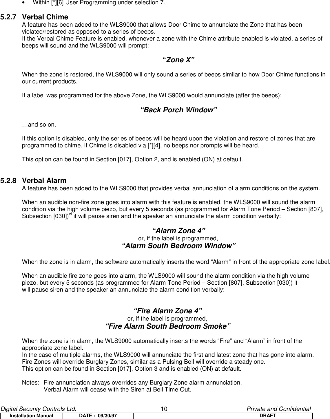 Digital Security Controls Ltd.                   10                                               Private and ConfidentialInstallation Manual DATE :  09/30/97 DRAFT•  Within [*][6] User Programming under selection 7.5.2.7 Verbal ChimeA feature has been added to the WLS9000 that allows Door Chime to annunciate the Zone that has beenviolated/restored as opposed to a series of beeps.If the Verbal Chime Feature is enabled, whenever a zone with the Chime attribute enabled is violated, a series ofbeeps will sound and the WLS9000 will prompt:“Zone X”When the zone is restored, the WLS9000 will only sound a series of beeps similar to how Door Chime functions inour current products.If a label was programmed for the above Zone, the WLS9000 would annunciate (after the beeps):“Back Porch Window”…and so on.If this option is disabled, only the series of beeps will be heard upon the violation and restore of zones that areprogrammed to chime. If Chime is disabled via [*][4], no beeps nor prompts will be heard.This option can be found in Section [017], Option 2, and is enabled (ON) at default.5.2.8 Verbal AlarmA feature has been added to the WLS9000 that provides verbal annunciation of alarm conditions on the system.When an audible non-fire zone goes into alarm with this feature is enabled, the WLS9000 will sound the alarmcondition via the high volume piezo, but every 5 seconds (as programmed for Alarm Tone Period – Section [807],Subsection [030])vi it will pause siren and the speaker an annunciate the alarm condition verbally:“Alarm Zone 4”or, if the label is programmed,“Alarm South Bedroom Window”When the zone is in alarm, the software automatically inserts the word “Alarm” in front of the appropriate zone label.When an audible fire zone goes into alarm, the WLS9000 will sound the alarm condition via the high volumepiezo, but every 5 seconds (as programmed for Alarm Tone Period – Section [807], Subsection [030]) itwill pause siren and the speaker an annunciate the alarm condition verbally:“Fire Alarm Zone 4”or, if the label is programmed,“Fire Alarm South Bedroom Smoke”When the zone is in alarm, the WLS9000 automatically inserts the words “Fire” and “Alarm” in front of theappropriate zone label.In the case of multiple alarms, the WLS9000 will annunciate the first and latest zone that has gone into alarm.Fire Zones will override Burglary Zones, similar as a Pulsing Bell will override a steady one.This option can be found in Section [017], Option 3 and is enabled (ON) at default.Notes: Fire annunciation always overrides any Burglary Zone alarm annunciation.Verbal Alarm will cease with the Siren at Bell Time Out.