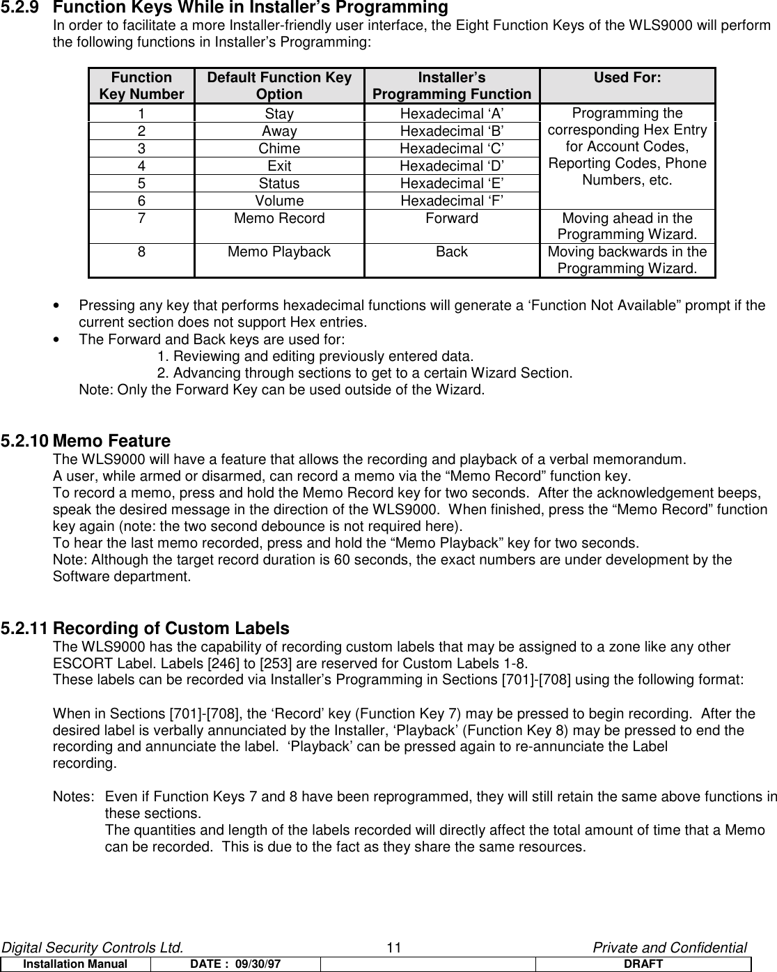 Digital Security Controls Ltd.                   11                                               Private and ConfidentialInstallation Manual DATE :  09/30/97 DRAFT5.2.9 Function Keys While in Installer’s ProgrammingIn order to facilitate a more Installer-friendly user interface, the Eight Function Keys of the WLS9000 will performthe following functions in Installer’s Programming:FunctionKey Number Default Function KeyOption Installer’sProgramming Function Used For:1 Stay Hexadecimal ‘A’2 Away Hexadecimal ‘B’3 Chime Hexadecimal ‘C’4 Exit Hexadecimal ‘D’5 Status Hexadecimal ‘E’6 Volume Hexadecimal ‘F’Programming thecorresponding Hex Entryfor Account Codes,Reporting Codes, PhoneNumbers, etc.7 Memo Record Forward Moving ahead in theProgramming Wizard.8 Memo Playback Back Moving backwards in theProgramming Wizard.•  Pressing any key that performs hexadecimal functions will generate a ‘Function Not Available” prompt if thecurrent section does not support Hex entries.•  The Forward and Back keys are used for:1. Reviewing and editing previously entered data.2. Advancing through sections to get to a certain Wizard Section.Note: Only the Forward Key can be used outside of the Wizard.5.2.10 Memo FeatureThe WLS9000 will have a feature that allows the recording and playback of a verbal memorandum.A user, while armed or disarmed, can record a memo via the “Memo Record” function key.  To record a memo, press and hold the Memo Record key for two seconds.  After the acknowledgement beeps,speak the desired message in the direction of the WLS9000.  When finished, press the “Memo Record” functionkey again (note: the two second debounce is not required here).To hear the last memo recorded, press and hold the “Memo Playback” key for two seconds.Note: Although the target record duration is 60 seconds, the exact numbers are under development by theSoftware department.5.2.11 Recording of Custom LabelsThe WLS9000 has the capability of recording custom labels that may be assigned to a zone like any otherESCORT Label. Labels [246] to [253] are reserved for Custom Labels 1-8.These labels can be recorded via Installer’s Programming in Sections [701]-[708] using the following format:When in Sections [701]-[708], the ‘Record’ key (Function Key 7) may be pressed to begin recording.  After thedesired label is verbally annunciated by the Installer, ‘Playback’ (Function Key 8) may be pressed to end therecording and annunciate the label.  ‘Playback’ can be pressed again to re-annunciate the Labelrecording.Notes:  Even if Function Keys 7 and 8 have been reprogrammed, they will still retain the same above functions inthese sections.The quantities and length of the labels recorded will directly affect the total amount of time that a Memocan be recorded.  This is due to the fact as they share the same resources.