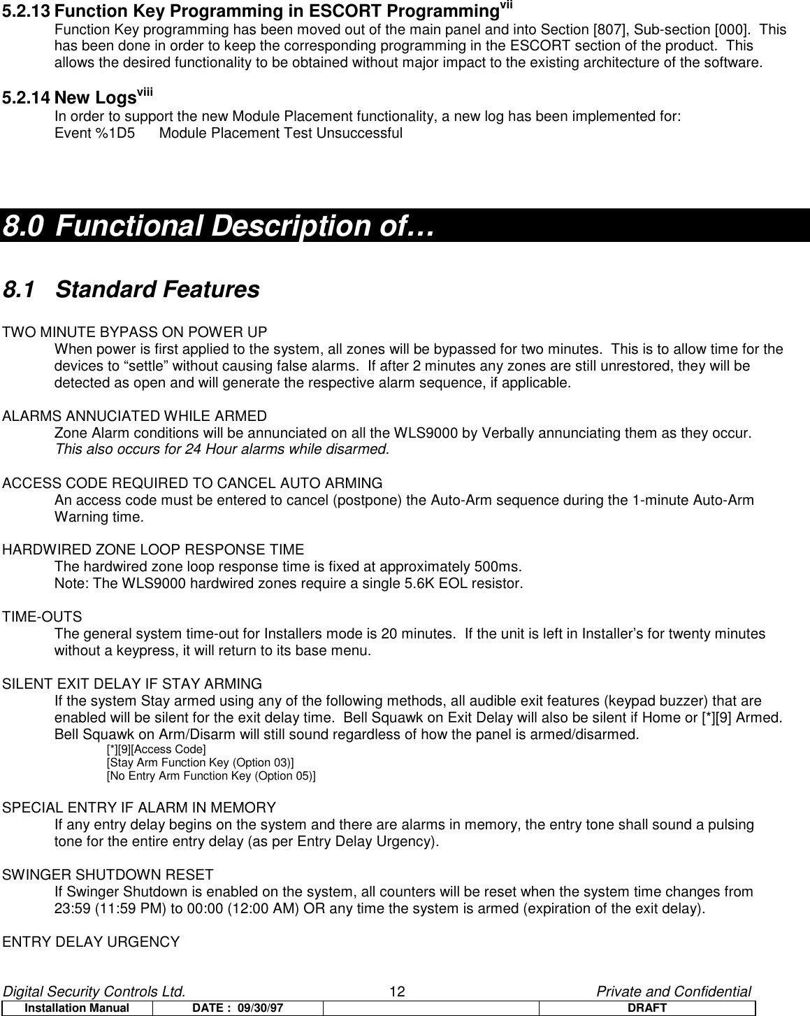 Digital Security Controls Ltd.                   12                                               Private and ConfidentialInstallation Manual DATE :  09/30/97 DRAFT5.2.13 Function Key Programming in ESCORT ProgrammingviiFunction Key programming has been moved out of the main panel and into Section [807], Sub-section [000].  Thishas been done in order to keep the corresponding programming in the ESCORT section of the product.  Thisallows the desired functionality to be obtained without major impact to the existing architecture of the software.5.2.14 New LogsviiiIn order to support the new Module Placement functionality, a new log has been implemented for:Event %1D5 Module Placement Test Unsuccessful8.0 Functional Description of…8.1 Standard FeaturesTWO MINUTE BYPASS ON POWER UPWhen power is first applied to the system, all zones will be bypassed for two minutes.  This is to allow time for thedevices to “settle” without causing false alarms.  If after 2 minutes any zones are still unrestored, they will bedetected as open and will generate the respective alarm sequence, if applicable.ALARMS ANNUCIATED WHILE ARMEDZone Alarm conditions will be annunciated on all the WLS9000 by Verbally annunciating them as they occur.This also occurs for 24 Hour alarms while disarmed.ACCESS CODE REQUIRED TO CANCEL AUTO ARMINGAn access code must be entered to cancel (postpone) the Auto-Arm sequence during the 1-minute Auto-ArmWarning time.HARDWIRED ZONE LOOP RESPONSE TIMEThe hardwired zone loop response time is fixed at approximately 500ms.Note: The WLS9000 hardwired zones require a single 5.6K EOL resistor.TIME-OUTSThe general system time-out for Installers mode is 20 minutes.  If the unit is left in Installer’s for twenty minuteswithout a keypress, it will return to its base menu.SILENT EXIT DELAY IF STAY ARMINGIf the system Stay armed using any of the following methods, all audible exit features (keypad buzzer) that areenabled will be silent for the exit delay time.  Bell Squawk on Exit Delay will also be silent if Home or [*][9] Armed.Bell Squawk on Arm/Disarm will still sound regardless of how the panel is armed/disarmed.[*][9][Access Code][Stay Arm Function Key (Option 03)][No Entry Arm Function Key (Option 05)]SPECIAL ENTRY IF ALARM IN MEMORYIf any entry delay begins on the system and there are alarms in memory, the entry tone shall sound a pulsing tone for the entire entry delay (as per Entry Delay Urgency).SWINGER SHUTDOWN RESETIf Swinger Shutdown is enabled on the system, all counters will be reset when the system time changes from 23:59 (11:59 PM) to 00:00 (12:00 AM) OR any time the system is armed (expiration of the exit delay).ENTRY DELAY URGENCY