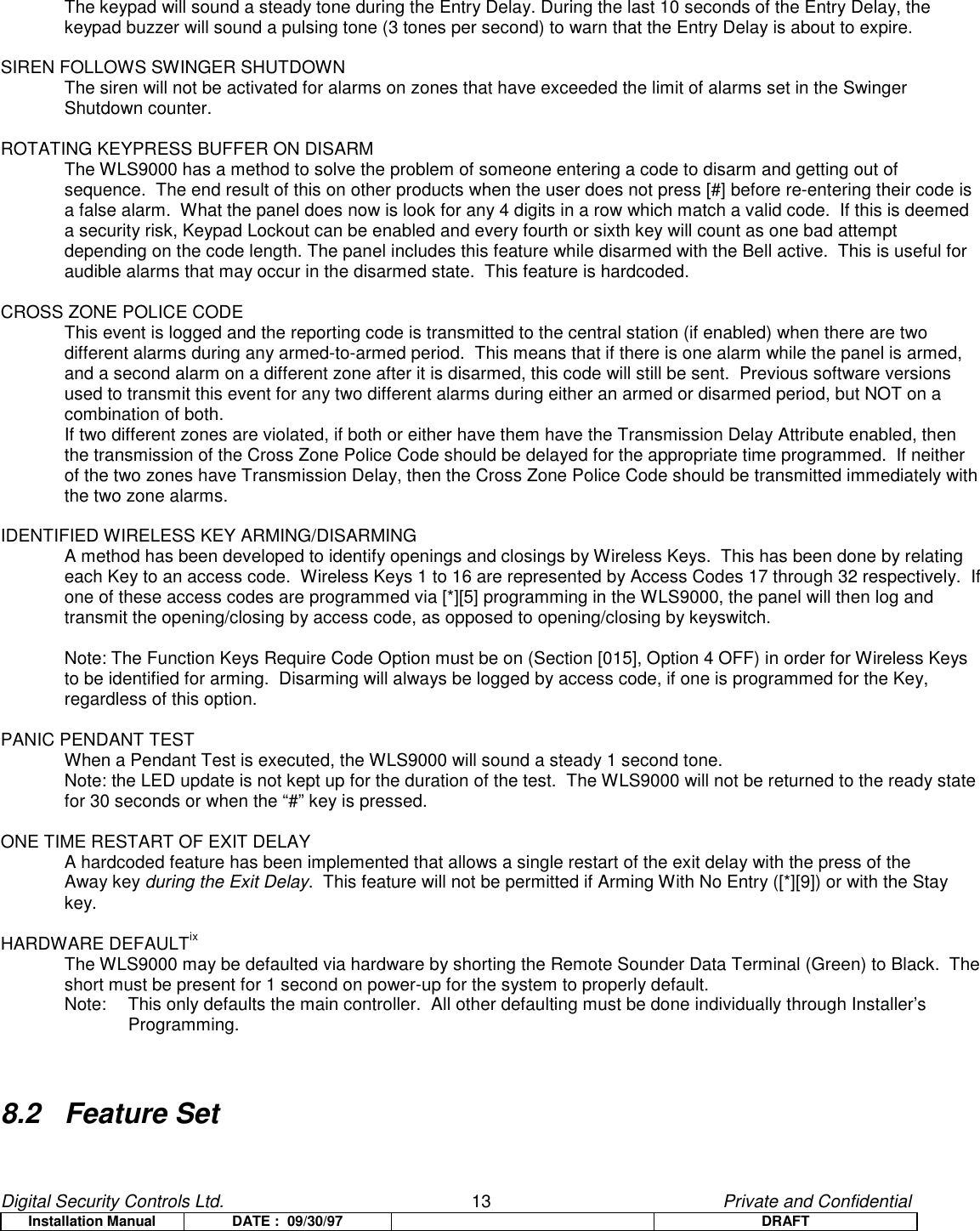 Digital Security Controls Ltd.                   13                                               Private and ConfidentialInstallation Manual DATE :  09/30/97 DRAFTThe keypad will sound a steady tone during the Entry Delay. During the last 10 seconds of the Entry Delay, thekeypad buzzer will sound a pulsing tone (3 tones per second) to warn that the Entry Delay is about to expire.SIREN FOLLOWS SWINGER SHUTDOWNThe siren will not be activated for alarms on zones that have exceeded the limit of alarms set in the SwingerShutdown counter.ROTATING KEYPRESS BUFFER ON DISARMThe WLS9000 has a method to solve the problem of someone entering a code to disarm and getting out ofsequence.  The end result of this on other products when the user does not press [#] before re-entering their code isa false alarm.  What the panel does now is look for any 4 digits in a row which match a valid code.  If this is deemeda security risk, Keypad Lockout can be enabled and every fourth or sixth key will count as one bad attemptdepending on the code length. The panel includes this feature while disarmed with the Bell active.  This is useful foraudible alarms that may occur in the disarmed state.  This feature is hardcoded.CROSS ZONE POLICE CODEThis event is logged and the reporting code is transmitted to the central station (if enabled) when there are twodifferent alarms during any armed-to-armed period.  This means that if there is one alarm while the panel is armed,and a second alarm on a different zone after it is disarmed, this code will still be sent.  Previous software versionsused to transmit this event for any two different alarms during either an armed or disarmed period, but NOT on acombination of both.If two different zones are violated, if both or either have them have the Transmission Delay Attribute enabled, thenthe transmission of the Cross Zone Police Code should be delayed for the appropriate time programmed.  If neitherof the two zones have Transmission Delay, then the Cross Zone Police Code should be transmitted immediately withthe two zone alarms.IDENTIFIED WIRELESS KEY ARMING/DISARMINGA method has been developed to identify openings and closings by Wireless Keys.  This has been done by relatingeach Key to an access code.  Wireless Keys 1 to 16 are represented by Access Codes 17 through 32 respectively.  Ifone of these access codes are programmed via [*][5] programming in the WLS9000, the panel will then log andtransmit the opening/closing by access code, as opposed to opening/closing by keyswitch.Note: The Function Keys Require Code Option must be on (Section [015], Option 4 OFF) in order for Wireless Keysto be identified for arming.  Disarming will always be logged by access code, if one is programmed for the Key,regardless of this option.PANIC PENDANT TESTWhen a Pendant Test is executed, the WLS9000 will sound a steady 1 second tone.Note: the LED update is not kept up for the duration of the test.  The WLS9000 will not be returned to the ready statefor 30 seconds or when the “#” key is pressed.ONE TIME RESTART OF EXIT DELAYA hardcoded feature has been implemented that allows a single restart of the exit delay with the press of theAway key during the Exit Delay.  This feature will not be permitted if Arming With No Entry ([*][9]) or with the Staykey.HARDWARE DEFAULTixThe WLS9000 may be defaulted via hardware by shorting the Remote Sounder Data Terminal (Green) to Black.  Theshort must be present for 1 second on power-up for the system to properly default.Note:  This only defaults the main controller.  All other defaulting must be done individually through Installer’sProgramming.8.2 Feature Set