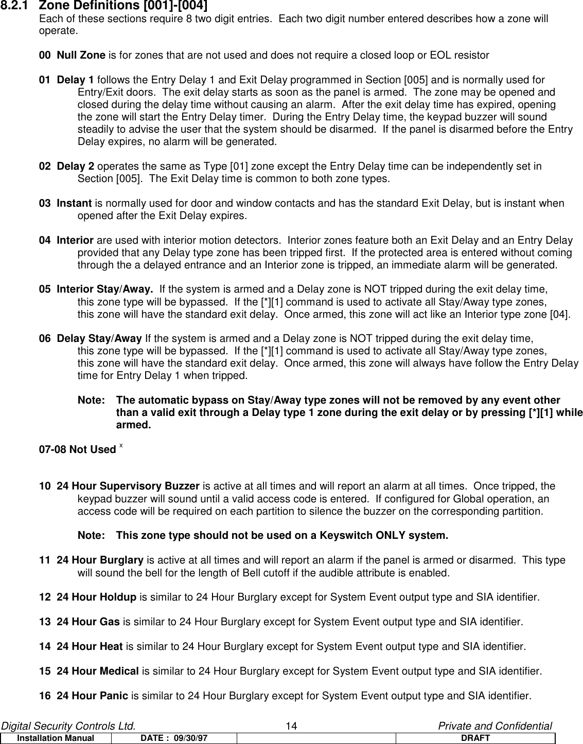 Digital Security Controls Ltd.                   14                                               Private and ConfidentialInstallation Manual DATE :  09/30/97 DRAFT8.2.1 Zone Definitions [001]-[004] Each of these sections require 8 two digit entries.  Each two digit number entered describes how a zone willoperate.00  Null Zone is for zones that are not used and does not require a closed loop or EOL resistor01  Delay 1 follows the Entry Delay 1 and Exit Delay programmed in Section [005] and is normally used for Entry/Exit doors.  The exit delay starts as soon as the panel is armed.  The zone may be opened and closed during the delay time without causing an alarm.  After the exit delay time has expired, opening the zone will start the Entry Delay timer.  During the Entry Delay time, the keypad buzzer will sound steadily to advise the user that the system should be disarmed.  If the panel is disarmed before the Entry Delay expires, no alarm will be generated.02  Delay 2 operates the same as Type [01] zone except the Entry Delay time can be independently set in Section [005].  The Exit Delay time is common to both zone types.     03  Instant is normally used for door and window contacts and has the standard Exit Delay, but is instant when opened after the Exit Delay expires.04  Interior are used with interior motion detectors.  Interior zones feature both an Exit Delay and an Entry Delay provided that any Delay type zone has been tripped first.  If the protected area is entered without coming through the a delayed entrance and an Interior zone is tripped, an immediate alarm will be generated.05  Interior Stay/Away.  If the system is armed and a Delay zone is NOT tripped during the exit delay time, this zone type will be bypassed.  If the [*][1] command is used to activate all Stay/Away type zones, this zone will have the standard exit delay.  Once armed, this zone will act like an Interior type zone [04]. 06  Delay Stay/Away If the system is armed and a Delay zone is NOT tripped during the exit delay time, this zone type will be bypassed.  If the [*][1] command is used to activate all Stay/Away type zones, this zone will have the standard exit delay.  Once armed, this zone will always have follow the Entry Delaytime for Entry Delay 1 when tripped.Note:   The automatic bypass on Stay/Away type zones will not be removed by any event otherthan a valid exit through a Delay type 1 zone during the exit delay or by pressing [*][1] whilearmed.07-08 Not Used x10  24 Hour Supervisory Buzzer is active at all times and will report an alarm at all times.  Once tripped, the keypad buzzer will sound until a valid access code is entered.  If configured for Global operation, an access code will be required on each partition to silence the buzzer on the corresponding partition.Note:  This zone type should not be used on a Keyswitch ONLY system.11  24 Hour Burglary is active at all times and will report an alarm if the panel is armed or disarmed.  This type will sound the bell for the length of Bell cutoff if the audible attribute is enabled.12  24 Hour Holdup is similar to 24 Hour Burglary except for System Event output type and SIA identifier.13  24 Hour Gas is similar to 24 Hour Burglary except for System Event output type and SIA identifier.14  24 Hour Heat is similar to 24 Hour Burglary except for System Event output type and SIA identifier.15  24 Hour Medical is similar to 24 Hour Burglary except for System Event output type and SIA identifier.16  24 Hour Panic is similar to 24 Hour Burglary except for System Event output type and SIA identifier.