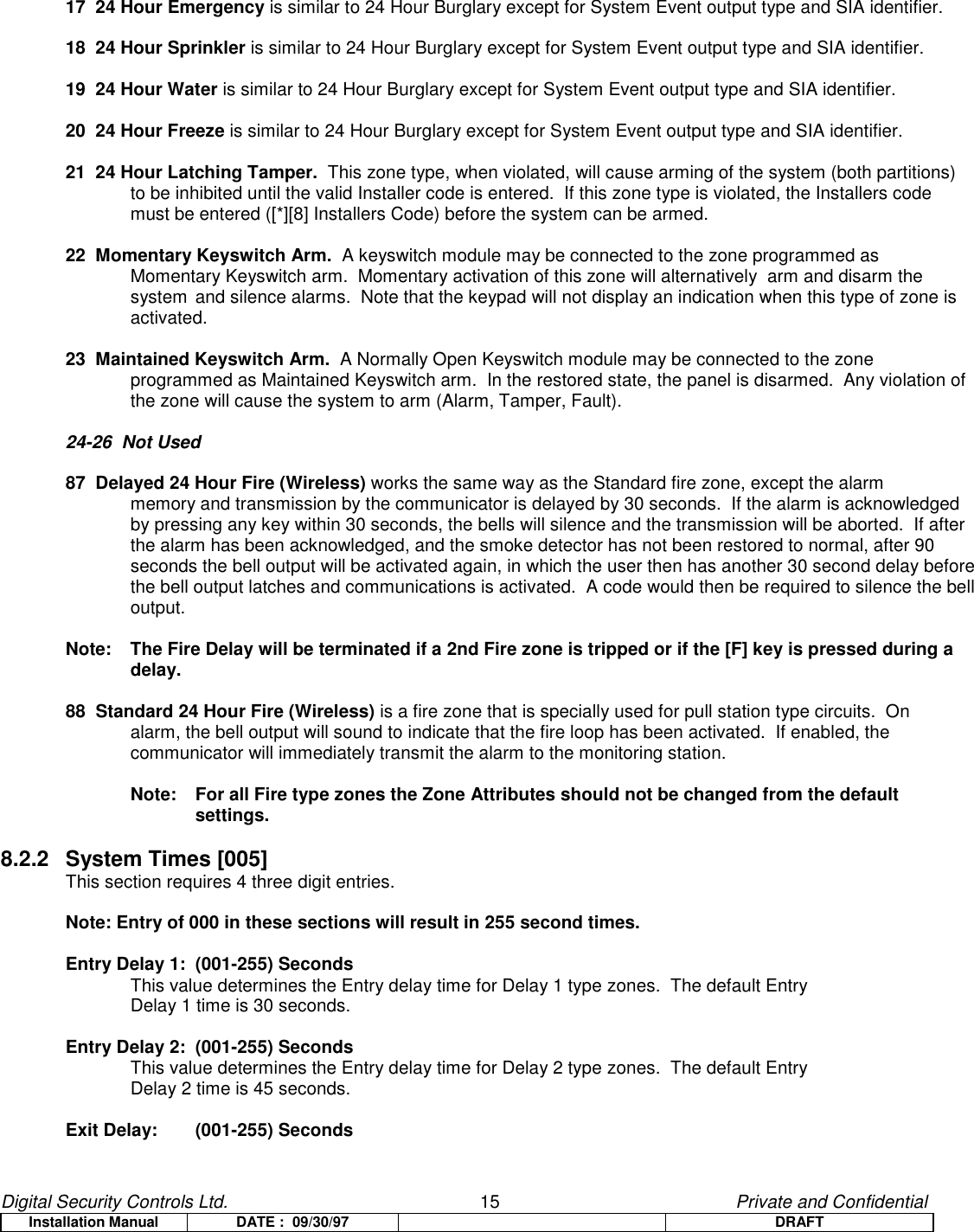 Digital Security Controls Ltd.                   15                                               Private and ConfidentialInstallation Manual DATE :  09/30/97 DRAFT17  24 Hour Emergency is similar to 24 Hour Burglary except for System Event output type and SIA identifier.18  24 Hour Sprinkler is similar to 24 Hour Burglary except for System Event output type and SIA identifier.19  24 Hour Water is similar to 24 Hour Burglary except for System Event output type and SIA identifier.20  24 Hour Freeze is similar to 24 Hour Burglary except for System Event output type and SIA identifier.21  24 Hour Latching Tamper.  This zone type, when violated, will cause arming of the system (both partitions) to be inhibited until the valid Installer code is entered.  If this zone type is violated, the Installers code must be entered ([*][8] Installers Code) before the system can be armed.22  Momentary Keyswitch Arm.  A keyswitch module may be connected to the zone programmed as Momentary Keyswitch arm.  Momentary activation of this zone will alternatively  arm and disarm the system and silence alarms.  Note that the keypad will not display an indication when this type of zone is activated.23  Maintained Keyswitch Arm.  A Normally Open Keyswitch module may be connected to the zone programmed as Maintained Keyswitch arm.  In the restored state, the panel is disarmed.  Any violation of the zone will cause the system to arm (Alarm, Tamper, Fault).24-26  Not Used87  Delayed 24 Hour Fire (Wireless) works the same way as the Standard fire zone, except the alarm memory and transmission by the communicator is delayed by 30 seconds.  If the alarm is acknowledged by pressing any key within 30 seconds, the bells will silence and the transmission will be aborted.  If afterthe alarm has been acknowledged, and the smoke detector has not been restored to normal, after 90seconds the bell output will be activated again, in which the user then has another 30 second delay beforethe bell output latches and communications is activated.  A code would then be required to silence the belloutput.Note:  The Fire Delay will be terminated if a 2nd Fire zone is tripped or if the [F] key is pressed during adelay.88  Standard 24 Hour Fire (Wireless) is a fire zone that is specially used for pull station type circuits.  On alarm, the bell output will sound to indicate that the fire loop has been activated.  If enabled, the communicator will immediately transmit the alarm to the monitoring station.Note:   For all Fire type zones the Zone Attributes should not be changed from the defaultsettings.8.2.2 System Times [005]This section requires 4 three digit entries.Note: Entry of 000 in these sections will result in 255 second times.Entry Delay 1: (001-255) SecondsThis value determines the Entry delay time for Delay 1 type zones.  The default Entry Delay 1 time is 30 seconds.Entry Delay 2: (001-255) SecondsThis value determines the Entry delay time for Delay 2 type zones.  The default Entry Delay 2 time is 45 seconds.Exit Delay: (001-255) Seconds