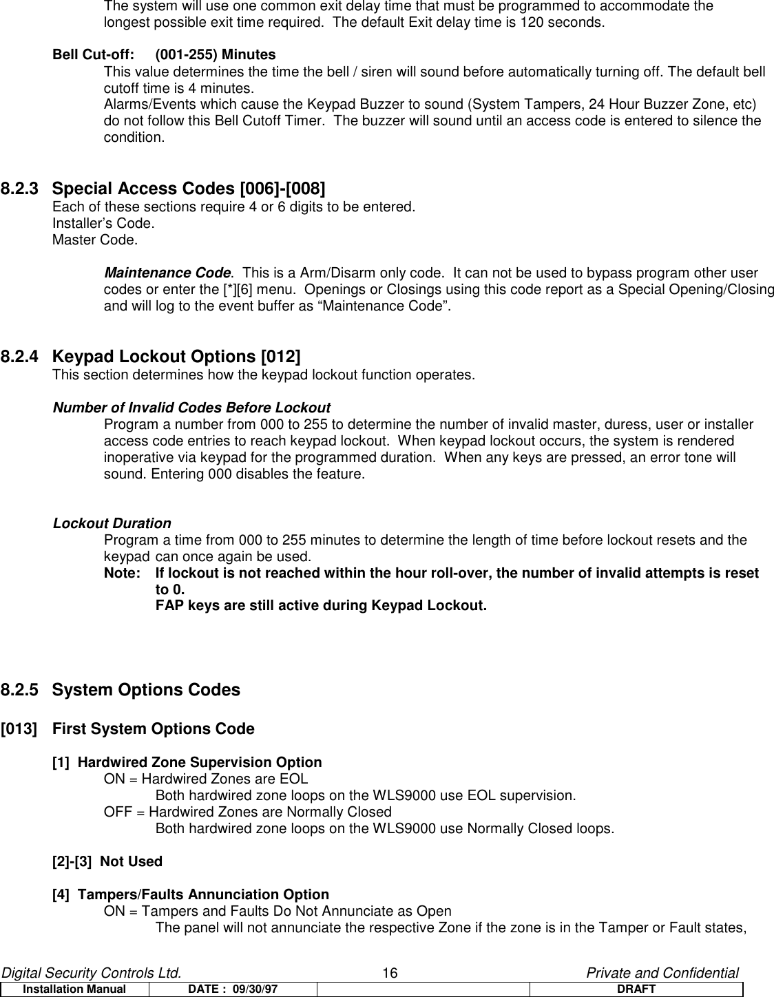 Digital Security Controls Ltd.                   16                                               Private and ConfidentialInstallation Manual DATE :  09/30/97 DRAFTThe system will use one common exit delay time that must be programmed to accommodate the longest possible exit time required.  The default Exit delay time is 120 seconds.Bell Cut-off: (001-255) MinutesThis value determines the time the bell / siren will sound before automatically turning off. The default bell cutoff time is 4 minutes.Alarms/Events which cause the Keypad Buzzer to sound (System Tampers, 24 Hour Buzzer Zone, etc) do not follow this Bell Cutoff Timer.  The buzzer will sound until an access code is entered to silence the condition.8.2.3 Special Access Codes [006]-[008] Each of these sections require 4 or 6 digits to be entered.Installer’s Code.Master Code.Maintenance Code.  This is a Arm/Disarm only code.  It can not be used to bypass program other usercodes or enter the [*][6] menu.  Openings or Closings using this code report as a Special Opening/Closingand will log to the event buffer as “Maintenance Code”.8.2.4 Keypad Lockout Options [012] This section determines how the keypad lockout function operates.Number of Invalid Codes Before LockoutProgram a number from 000 to 255 to determine the number of invalid master, duress, user or installer access code entries to reach keypad lockout.  When keypad lockout occurs, the system is rendered inoperative via keypad for the programmed duration.  When any keys are pressed, an error tone willsound. Entering 000 disables the feature.Lockout DurationProgram a time from 000 to 255 minutes to determine the length of time before lockout resets and the keypad can once again be used. Note: If lockout is not reached within the hour roll-over, the number of invalid attempts is resetto 0.FAP keys are still active during Keypad Lockout.8.2.5 System Options Codes[013]  First System Options Code[1]  Hardwired Zone Supervision OptionON = Hardwired Zones are EOLBoth hardwired zone loops on the WLS9000 use EOL supervision.OFF = Hardwired Zones are Normally ClosedBoth hardwired zone loops on the WLS9000 use Normally Closed loops.[2]-[3]  Not Used[4]  Tampers/Faults Annunciation OptionON = Tampers and Faults Do Not Annunciate as OpenThe panel will not annunciate the respective Zone if the zone is in the Tamper or Fault states,