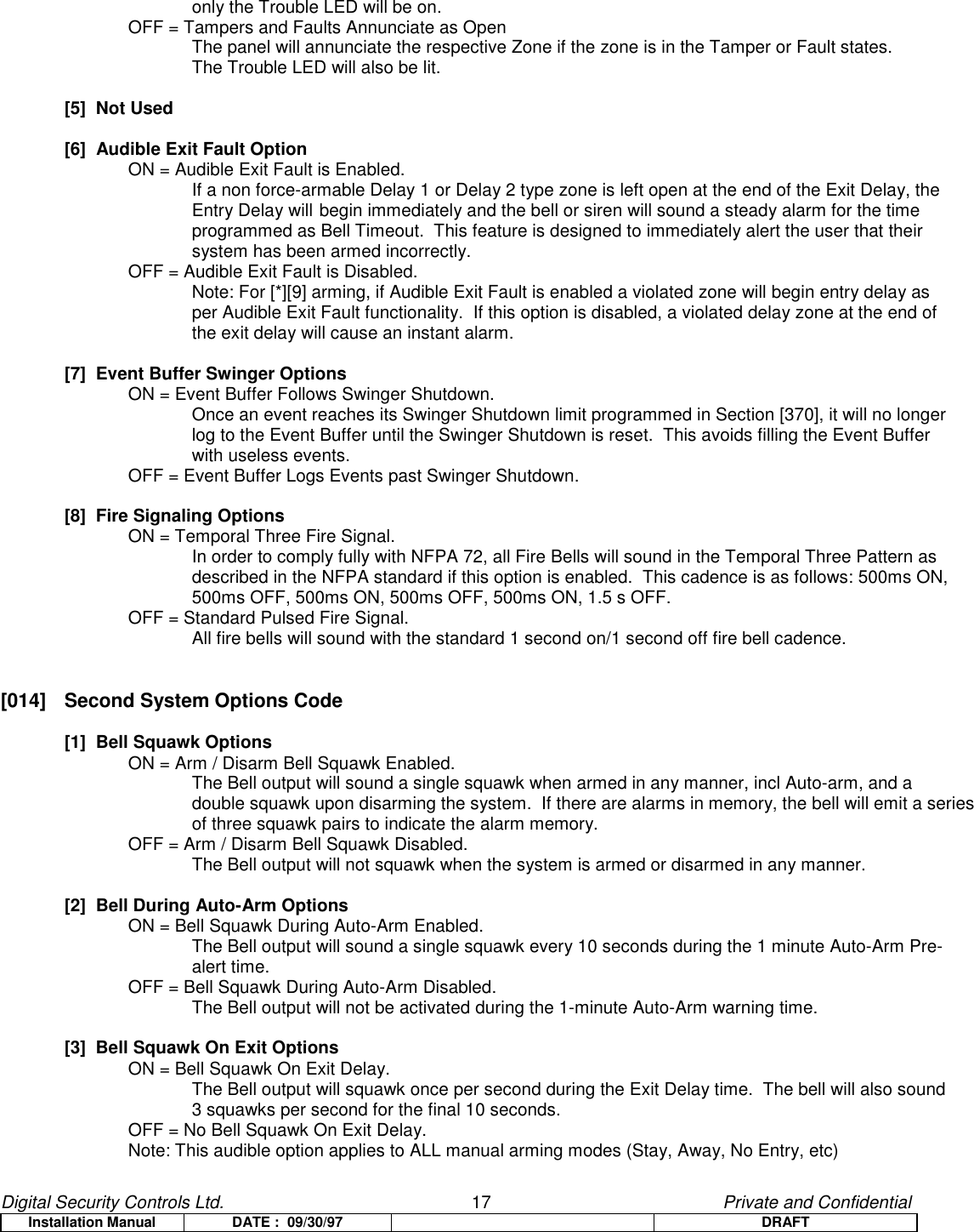 Digital Security Controls Ltd.                   17                                               Private and ConfidentialInstallation Manual DATE :  09/30/97 DRAFTonly the Trouble LED will be on.OFF = Tampers and Faults Annunciate as OpenThe panel will annunciate the respective Zone if the zone is in the Tamper or Fault states.The Trouble LED will also be lit.[5]  Not Used[6]  Audible Exit Fault OptionON = Audible Exit Fault is Enabled.If a non force-armable Delay 1 or Delay 2 type zone is left open at the end of the Exit Delay, theEntry Delay will begin immediately and the bell or siren will sound a steady alarm for the timeprogrammed as Bell Timeout.  This feature is designed to immediately alert the user that theirsystem has been armed incorrectly.OFF = Audible Exit Fault is Disabled.Note: For [*][9] arming, if Audible Exit Fault is enabled a violated zone will begin entry delay asper Audible Exit Fault functionality.  If this option is disabled, a violated delay zone at the end ofthe exit delay will cause an instant alarm.[7]  Event Buffer Swinger OptionsON = Event Buffer Follows Swinger Shutdown.Once an event reaches its Swinger Shutdown limit programmed in Section [370], it will no longerlog to the Event Buffer until the Swinger Shutdown is reset.  This avoids filling the Event Bufferwith useless events.OFF = Event Buffer Logs Events past Swinger Shutdown.[8]  Fire Signaling OptionsON = Temporal Three Fire Signal.In order to comply fully with NFPA 72, all Fire Bells will sound in the Temporal Three Pattern asdescribed in the NFPA standard if this option is enabled.  This cadence is as follows: 500ms ON,500ms OFF, 500ms ON, 500ms OFF, 500ms ON, 1.5 s OFF.OFF = Standard Pulsed Fire Signal.All fire bells will sound with the standard 1 second on/1 second off fire bell cadence.[014]  Second System Options Code[1]  Bell Squawk OptionsON = Arm / Disarm Bell Squawk Enabled.The Bell output will sound a single squawk when armed in any manner, incl Auto-arm, and adouble squawk upon disarming the system.  If there are alarms in memory, the bell will emit a seriesof three squawk pairs to indicate the alarm memory.OFF = Arm / Disarm Bell Squawk Disabled.The Bell output will not squawk when the system is armed or disarmed in any manner.[2]  Bell During Auto-Arm OptionsON = Bell Squawk During Auto-Arm Enabled.The Bell output will sound a single squawk every 10 seconds during the 1 minute Auto-Arm Pre-alert time.OFF = Bell Squawk During Auto-Arm Disabled.The Bell output will not be activated during the 1-minute Auto-Arm warning time.[3]  Bell Squawk On Exit OptionsON = Bell Squawk On Exit Delay.The Bell output will squawk once per second during the Exit Delay time.  The bell will also sound3 squawks per second for the final 10 seconds.OFF = No Bell Squawk On Exit Delay.Note: This audible option applies to ALL manual arming modes (Stay, Away, No Entry, etc)