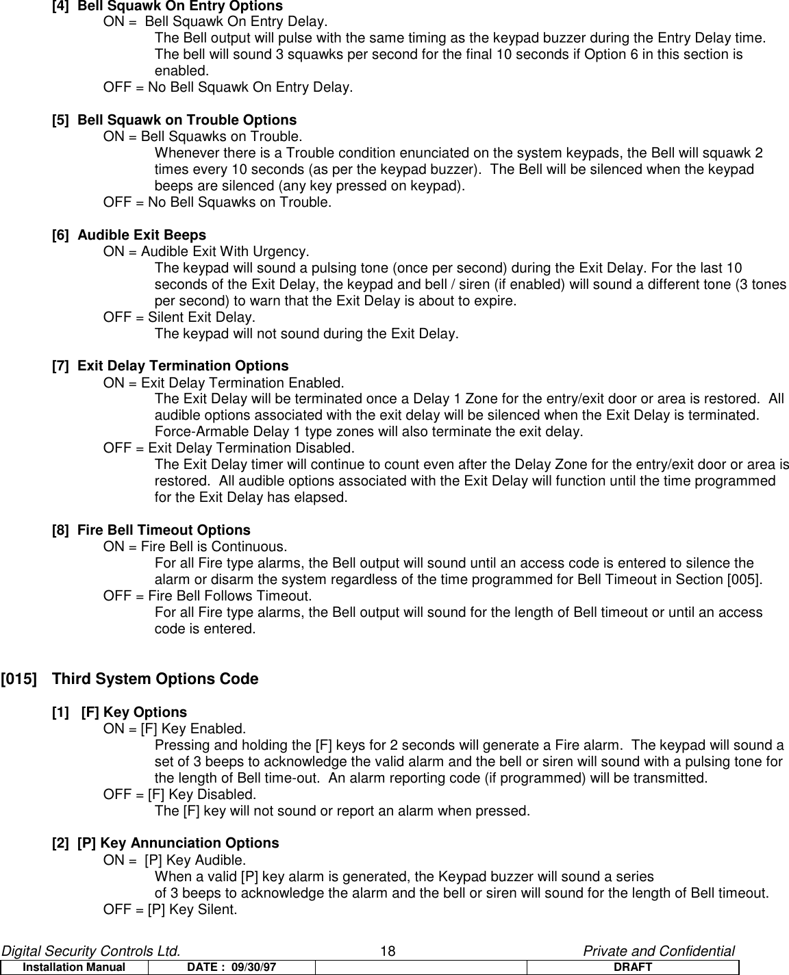 Digital Security Controls Ltd.                   18                                               Private and ConfidentialInstallation Manual DATE :  09/30/97 DRAFT[4]  Bell Squawk On Entry OptionsON =  Bell Squawk On Entry Delay.The Bell output will pulse with the same timing as the keypad buzzer during the Entry Delay time.The bell will sound 3 squawks per second for the final 10 seconds if Option 6 in this section isenabled.OFF = No Bell Squawk On Entry Delay.[5]  Bell Squawk on Trouble OptionsON = Bell Squawks on Trouble.Whenever there is a Trouble condition enunciated on the system keypads, the Bell will squawk 2times every 10 seconds (as per the keypad buzzer).  The Bell will be silenced when the keypadbeeps are silenced (any key pressed on keypad).OFF = No Bell Squawks on Trouble.[6]  Audible Exit BeepsON = Audible Exit With Urgency.The keypad will sound a pulsing tone (once per second) during the Exit Delay. For the last 10seconds of the Exit Delay, the keypad and bell / siren (if enabled) will sound a different tone (3 tonesper second) to warn that the Exit Delay is about to expire.OFF = Silent Exit Delay.The keypad will not sound during the Exit Delay.[7]  Exit Delay Termination OptionsON = Exit Delay Termination Enabled.The Exit Delay will be terminated once a Delay 1 Zone for the entry/exit door or area is restored.  Allaudible options associated with the exit delay will be silenced when the Exit Delay is terminated.Force-Armable Delay 1 type zones will also terminate the exit delay.OFF = Exit Delay Termination Disabled.The Exit Delay timer will continue to count even after the Delay Zone for the entry/exit door or area isrestored.  All audible options associated with the Exit Delay will function until the time programmedfor the Exit Delay has elapsed.[8]  Fire Bell Timeout OptionsON = Fire Bell is Continuous.For all Fire type alarms, the Bell output will sound until an access code is entered to silence thealarm or disarm the system regardless of the time programmed for Bell Timeout in Section [005].OFF = Fire Bell Follows Timeout.For all Fire type alarms, the Bell output will sound for the length of Bell timeout or until an accesscode is entered.[015]  Third System Options Code[1]   [F] Key OptionsON = [F] Key Enabled.  Pressing and holding the [F] keys for 2 seconds will generate a Fire alarm.  The keypad will sound aset of 3 beeps to acknowledge the valid alarm and the bell or siren will sound with a pulsing tone forthe length of Bell time-out.  An alarm reporting code (if programmed) will be transmitted.OFF = [F] Key Disabled.The [F] key will not sound or report an alarm when pressed.[2]  [P] Key Annunciation OptionsON =  [P] Key Audible.When a valid [P] key alarm is generated, the Keypad buzzer will sound a series of 3 beeps to acknowledge the alarm and the bell or siren will sound for the length of Bell timeout.OFF = [P] Key Silent.