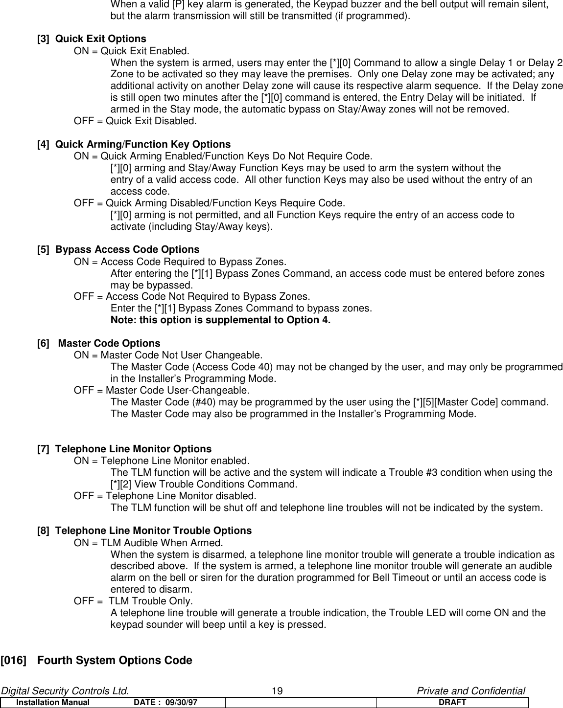 Digital Security Controls Ltd.                   19                                               Private and ConfidentialInstallation Manual DATE :  09/30/97 DRAFTWhen a valid [P] key alarm is generated, the Keypad buzzer and the bell output will remain silent,but the alarm transmission will still be transmitted (if programmed).[3]  Quick Exit OptionsON = Quick Exit Enabled.When the system is armed, users may enter the [*][0] Command to allow a single Delay 1 or Delay 2Zone to be activated so they may leave the premises.  Only one Delay zone may be activated; anyadditional activity on another Delay zone will cause its respective alarm sequence.  If the Delay zoneis still open two minutes after the [*][0] command is entered, the Entry Delay will be initiated.  Ifarmed in the Stay mode, the automatic bypass on Stay/Away zones will not be removed.OFF = Quick Exit Disabled.[4]  Quick Arming/Function Key OptionsON = Quick Arming Enabled/Function Keys Do Not Require Code.   [*][0] arming and Stay/Away Function Keys may be used to arm the system without theentry of a valid access code.  All other function Keys may also be used without the entry of anaccess code.OFF = Quick Arming Disabled/Function Keys Require Code.[*][0] arming is not permitted, and all Function Keys require the entry of an access code toactivate (including Stay/Away keys).[5]  Bypass Access Code OptionsON = Access Code Required to Bypass Zones.After entering the [*][1] Bypass Zones Command, an access code must be entered before zonesmay be bypassed.OFF = Access Code Not Required to Bypass Zones.Enter the [*][1] Bypass Zones Command to bypass zones.Note: this option is supplemental to Option 4.[6]   Master Code OptionsON = Master Code Not User Changeable.The Master Code (Access Code 40) may not be changed by the user, and may only be programmedin the Installer’s Programming Mode.OFF = Master Code User-Changeable.The Master Code (#40) may be programmed by the user using the [*][5][Master Code] command.The Master Code may also be programmed in the Installer’s Programming Mode.[7]  Telephone Line Monitor OptionsON = Telephone Line Monitor enabled.The TLM function will be active and the system will indicate a Trouble #3 condition when using the[*][2] View Trouble Conditions Command.OFF = Telephone Line Monitor disabled.The TLM function will be shut off and telephone line troubles will not be indicated by the system.[8]  Telephone Line Monitor Trouble OptionsON = TLM Audible When Armed.When the system is disarmed, a telephone line monitor trouble will generate a trouble indication asdescribed above.  If the system is armed, a telephone line monitor trouble will generate an audiblealarm on the bell or siren for the duration programmed for Bell Timeout or until an access code isentered to disarm.OFF =  TLM Trouble Only.A telephone line trouble will generate a trouble indication, the Trouble LED will come ON and thekeypad sounder will beep until a key is pressed.[016]  Fourth System Options Code