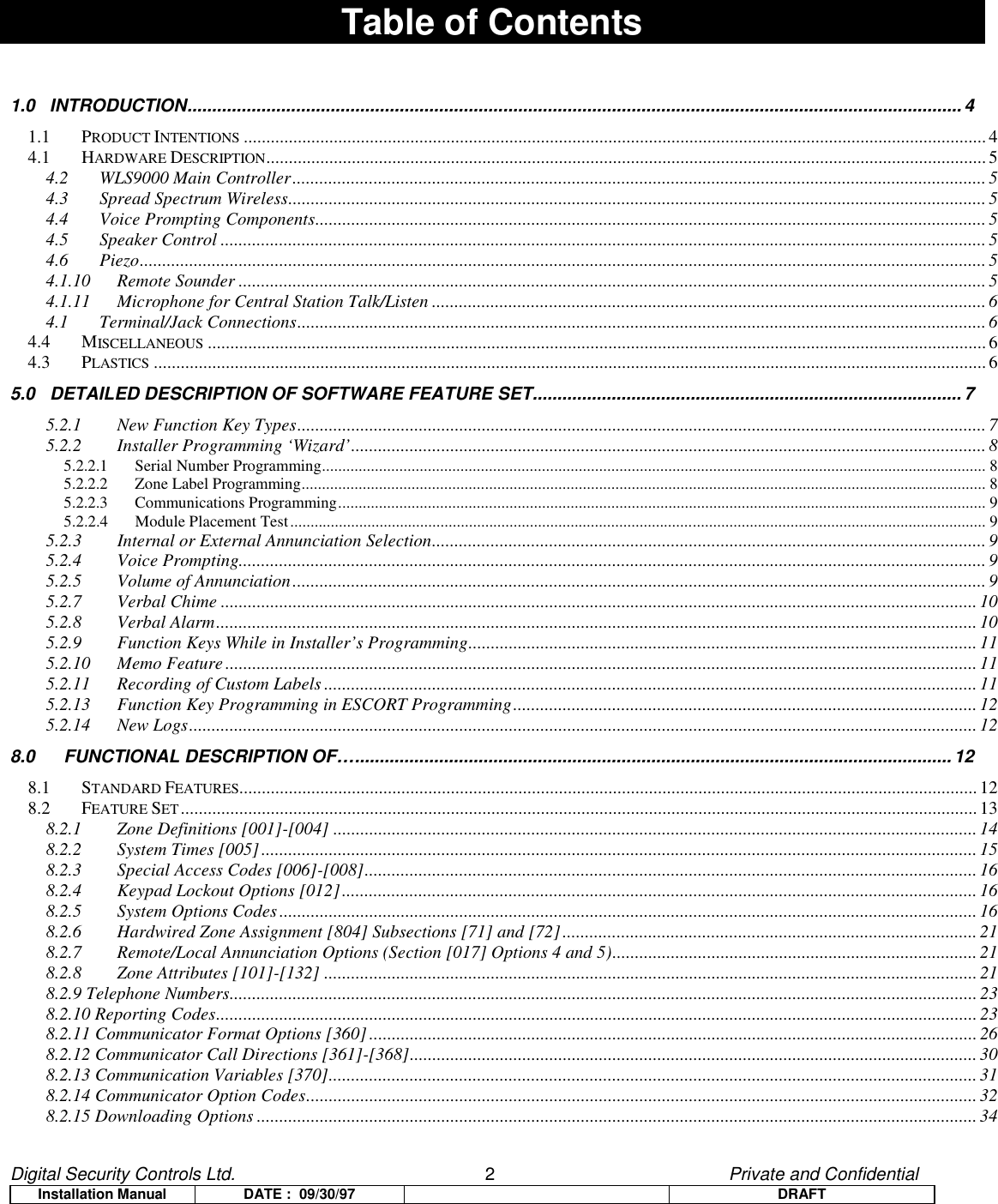 Digital Security Controls Ltd.                   2                                               Private and ConfidentialInstallation Manual DATE :  09/30/97 DRAFTTable of Contents1.0   INTRODUCTION.............................................................................................................................................................41.1 PRODUCT INTENTIONS .....................................................................................................................................................................44.1 HARDWARE DESCRIPTION................................................................................................................................................................ 54.2 WLS9000 Main Controller..........................................................................................................................................................54.3 Spread Spectrum Wireless...........................................................................................................................................................54.4 Voice Prompting Components..................................................................................................................................................... 54.5 Speaker Control ..........................................................................................................................................................................54.6 Piezo............................................................................................................................................................................................ 54.1.10 Remote Sounder ...................................................................................................................................................................... 54.1.11 Microphone for Central Station Talk/Listen ........................................................................................................................... 64.1 Terminal/Jack Connections.........................................................................................................................................................64.4 MISCELLANEOUS ............................................................................................................................................................................. 64.3 PLASTICS ......................................................................................................................................................................................... 65.0   DETAILED DESCRIPTION OF SOFTWARE FEATURE SET....................................................................................... 75.2.1 New Function Key Types......................................................................................................................................................... 75.2.2 Installer Programming ‘Wizard’............................................................................................................................................. 85.2.2.1 Serial Number Programming................................................................................................................................................................... 85.2.2.2 Zone Label Programming........................................................................................................................................................................ 85.2.2.3 Communications Programming............................................................................................................................................................... 95.2.2.4 Module Placement Test........................................................................................................................................................................... 95.2.3 Internal or External Annunciation Selection........................................................................................................................... 95.2.4 Voice Prompting......................................................................................................................................................................95.2.5 Volume of Annunciation.......................................................................................................................................................... 95.2.7 Verbal Chime ........................................................................................................................................................................ 105.2.8 Verbal Alarm.........................................................................................................................................................................105.2.9 Function Keys While in Installer’s Programming.................................................................................................................115.2.10 Memo Feature....................................................................................................................................................................... 115.2.11 Recording of Custom Labels .................................................................................................................................................115.2.13 Function Key Programming in ESCORT Programming....................................................................................................... 125.2.14 New Logs...............................................................................................................................................................................128.0 FUNCTIONAL DESCRIPTION OF….........................................................................................................................128.1 STANDARD FEATURES....................................................................................................................................................................128.2 FEATURE SET.................................................................................................................................................................................138.2.1 Zone Definitions [001]-[004] ............................................................................................................................................... 148.2.2 System Times [005] ............................................................................................................................................................... 158.2.3 Special Access Codes [006]-[008]........................................................................................................................................ 168.2.4 Keypad Lockout Options [012].............................................................................................................................................168.2.5 System Options Codes...........................................................................................................................................................168.2.6 Hardwired Zone Assignment [804] Subsections [71] and [72]............................................................................................218.2.7 Remote/Local Annunciation Options (Section [017] Options 4 and 5).................................................................................218.2.8 Zone Attributes [101]-[132] .................................................................................................................................................218.2.9 Telephone Numbers...................................................................................................................................................................... 238.2.10 Reporting Codes.........................................................................................................................................................................238.2.11 Communicator Format Options [360].......................................................................................................................................268.2.12 Communicator Call Directions [361]-[368].............................................................................................................................. 308.2.13 Communication Variables [370]................................................................................................................................................ 318.2.14 Communicator Option Codes..................................................................................................................................................... 328.2.15 Downloading Options ................................................................................................................................................................34