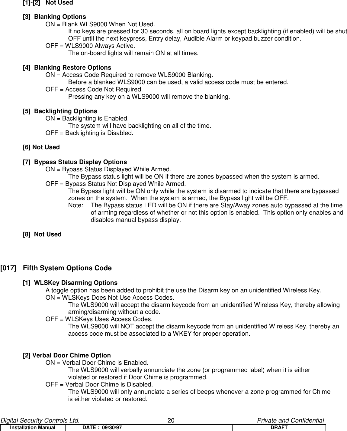 Digital Security Controls Ltd.                   20                                               Private and ConfidentialInstallation Manual DATE :  09/30/97 DRAFT[1]-[2]   Not Used[3]  Blanking OptionsON = Blank WLS9000 When Not Used.If no keys are pressed for 30 seconds, all on board lights except backlighting (if enabled) will be shutOFF until the next keypress, Entry delay, Audible Alarm or keypad buzzer condition.OFF = WLS9000 Always Active.The on-board lights will remain ON at all times.[4]  Blanking Restore OptionsON = Access Code Required to remove WLS9000 Blanking.Before a blanked WLS9000 can be used, a valid access code must be entered.OFF = Access Code Not Required.Pressing any key on a WLS9000 will remove the blanking.[5]  Backlighting OptionsON = Backlighting is Enabled.The system will have backlighting on all of the time.OFF = Backlighting is Disabled.[6] Not Used[7]  Bypass Status Display OptionsON = Bypass Status Displayed While Armed.The Bypass status light will be ON if there are zones bypassed when the system is armed.OFF = Bypass Status Not Displayed While Armed.The Bypass light will be ON only while the system is disarmed to indicate that there are bypassedzones on the system.  When the system is armed, the Bypass light will be OFF.Note:   The Bypass status LED will be ON if there are Stay/Away zones auto bypassed at the timeof arming regardless of whether or not this option is enabled.  This option only enables anddisables manual bypass display.[8]  Not Used[017]  Fifth System Options Code[1]  WLSKey Disarming OptionsA toggle option has been added to prohibit the use the Disarm key on an unidentified Wireless Key.ON = WLSKeys Does Not Use Access Codes.The WLS9000 will accept the disarm keycode from an unidentified Wireless Key, thereby allowingarming/disarming without a code.OFF = WLSKeys Uses Access Codes.The WLS9000 will NOT accept the disarm keycode from an unidentified Wireless Key, thereby anaccess code must be associated to a WKEY for proper operation.[2] Verbal Door Chime OptionON = Verbal Door Chime is Enabled.The WLS9000 will verbally annunciate the zone (or programmed label) when it is eitherviolated or restored if Door Chime is programmed.OFF = Verbal Door Chime is Disabled.The WLS9000 will only annunciate a series of beeps whenever a zone programmed for Chimeis either violated or restored.