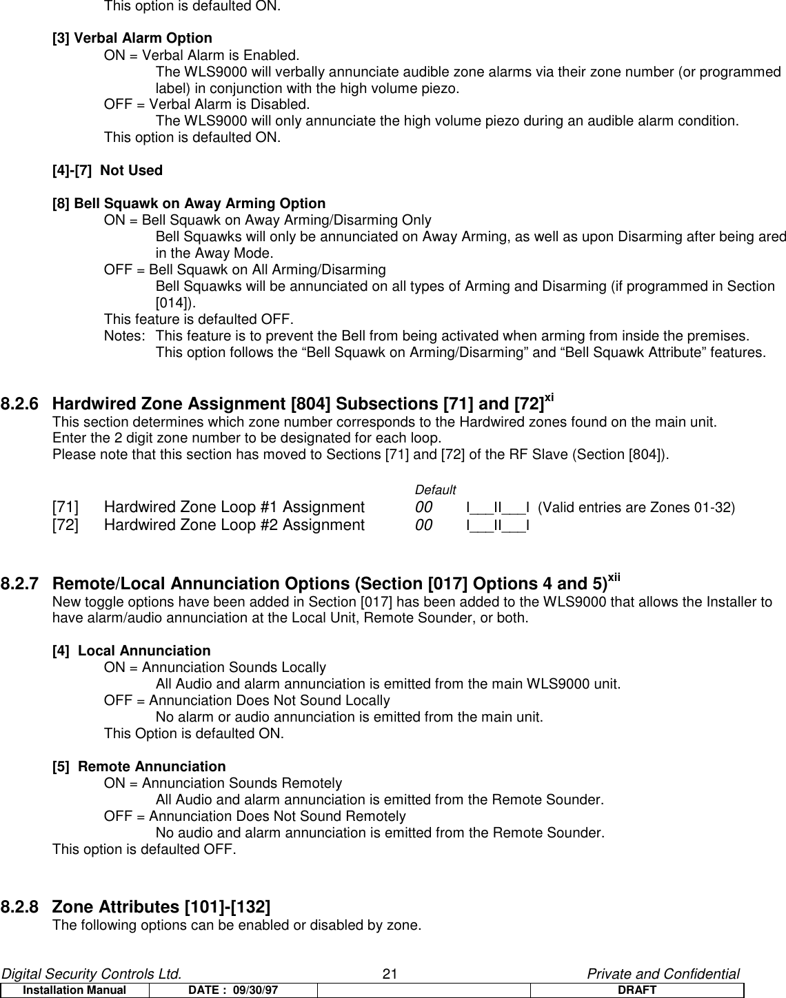 Digital Security Controls Ltd.                   21                                               Private and ConfidentialInstallation Manual DATE :  09/30/97 DRAFTThis option is defaulted ON.[3] Verbal Alarm OptionON = Verbal Alarm is Enabled.The WLS9000 will verbally annunciate audible zone alarms via their zone number (or programmedlabel) in conjunction with the high volume piezo.OFF = Verbal Alarm is Disabled.The WLS9000 will only annunciate the high volume piezo during an audible alarm condition.This option is defaulted ON.[4]-[7]  Not Used[8] Bell Squawk on Away Arming OptionON = Bell Squawk on Away Arming/Disarming OnlyBell Squawks will only be annunciated on Away Arming, as well as upon Disarming after being aredin the Away Mode.OFF = Bell Squawk on All Arming/DisarmingBell Squawks will be annunciated on all types of Arming and Disarming (if programmed in Section[014]).This feature is defaulted OFF.Notes:  This feature is to prevent the Bell from being activated when arming from inside the premises.  This option follows the “Bell Squawk on Arming/Disarming” and “Bell Squawk Attribute” features.8.2.6 Hardwired Zone Assignment [804] Subsections [71] and [72]xiThis section determines which zone number corresponds to the Hardwired zones found on the main unit.Enter the 2 digit zone number to be designated for each loop.Please note that this section has moved to Sections [71] and [72] of the RF Slave (Section [804]).Default[71] Hardwired Zone Loop #1 Assignment 00  I___II___I  (Valid entries are Zones 01-32)[72] Hardwired Zone Loop #2 Assignment 00 I___II___I8.2.7 Remote/Local Annunciation Options (Section [017] Options 4 and 5)xiiNew toggle options have been added in Section [017] has been added to the WLS9000 that allows the Installer tohave alarm/audio annunciation at the Local Unit, Remote Sounder, or both.[4]  Local AnnunciationON = Annunciation Sounds LocallyAll Audio and alarm annunciation is emitted from the main WLS9000 unit.OFF = Annunciation Does Not Sound LocallyNo alarm or audio annunciation is emitted from the main unit.This Option is defaulted ON.[5]  Remote AnnunciationON = Annunciation Sounds RemotelyAll Audio and alarm annunciation is emitted from the Remote Sounder.OFF = Annunciation Does Not Sound RemotelyNo audio and alarm annunciation is emitted from the Remote Sounder.This option is defaulted OFF.8.2.8 Zone Attributes [101]-[132] The following options can be enabled or disabled by zone.