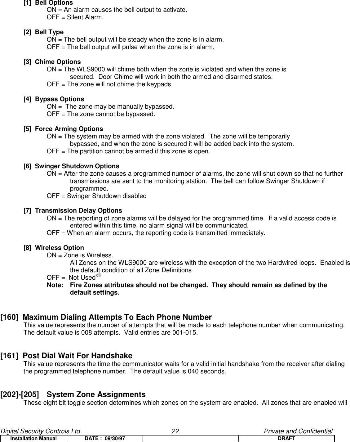 Digital Security Controls Ltd.                   22                                               Private and ConfidentialInstallation Manual DATE :  09/30/97 DRAFT[1]  Bell OptionsON = An alarm causes the bell output to activate.OFF = Silent Alarm.[2]  Bell TypeON = The bell output will be steady when the zone is in alarm.OFF = The bell output will pulse when the zone is in alarm.[3]  Chime OptionsON = The WLS9000 will chime both when the zone is violated and when the zone is secured.  Door Chime will work in both the armed and disarmed states.OFF = The zone will not chime the keypads.[4]  Bypass OptionsON =  The zone may be manually bypassed.OFF = The zone cannot be bypassed.[5]  Force Arming OptionsON = The system may be armed with the zone violated.  The zone will be temporarily bypassed, and when the zone is secured it will be added back into the system.OFF = The partition cannot be armed if this zone is open.[6]  Swinger Shutdown OptionsON = After the zone causes a programmed number of alarms, the zone will shut down so that no further transmissions are sent to the monitoring station.  The bell can follow Swinger Shutdown if programmed.OFF = Swinger Shutdown disabled[7]  Transmission Delay OptionsON = The reporting of zone alarms will be delayed for the programmed time.  If a valid access code is entered within this time, no alarm signal will be communicated.OFF = When an alarm occurs, the reporting code is transmitted immediately.[8]  Wireless OptionON = Zone is Wireless.All Zones on the WLS9000 are wireless with the exception of the two Hardwired loops.  Enabled isthe default condition of all Zone DefinitionsOFF =  Not UsedxiiiNote:  Fire Zones attributes should not be changed.  They should remain as defined by thedefault settings.[160]  Maximum Dialing Attempts To Each Phone Number  This value represents the number of attempts that will be made to each telephone number when communicating.The default value is 008 attempts.  Valid entries are 001-015.[161]  Post Dial Wait For HandshakeThis value represents the time the communicator waits for a valid initial handshake from the receiver after dialing the programmed telephone number.  The default value is 040 seconds.[202]-[205] System Zone AssignmentsThese eight bit toggle section determines which zones on the system are enabled.  All zones that are enabled will