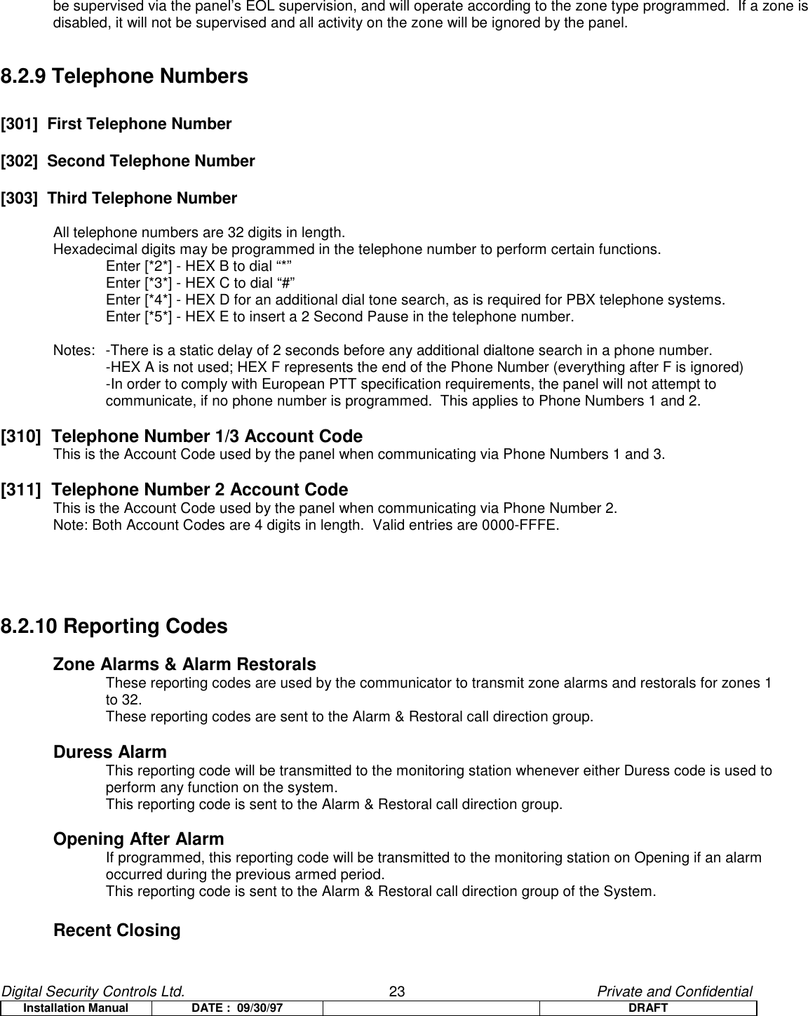 Digital Security Controls Ltd.                   23                                               Private and ConfidentialInstallation Manual DATE :  09/30/97 DRAFTbe supervised via the panel’s EOL supervision, and will operate according to the zone type programmed.  If a zone isdisabled, it will not be supervised and all activity on the zone will be ignored by the panel.8.2.9 Telephone Numbers[301]  First Telephone Number[302]  Second Telephone Number[303]  Third Telephone NumberAll telephone numbers are 32 digits in length.Hexadecimal digits may be programmed in the telephone number to perform certain functions.Enter [*2*] - HEX B to dial “*”Enter [*3*] - HEX C to dial “#”Enter [*4*] - HEX D for an additional dial tone search, as is required for PBX telephone systems.Enter [*5*] - HEX E to insert a 2 Second Pause in the telephone number.Notes:  -There is a static delay of 2 seconds before any additional dialtone search in a phone number.-HEX A is not used; HEX F represents the end of the Phone Number (everything after F is ignored)-In order to comply with European PTT specification requirements, the panel will not attempt tocommunicate, if no phone number is programmed.  This applies to Phone Numbers 1 and 2.[310]  Telephone Number 1/3 Account CodeThis is the Account Code used by the panel when communicating via Phone Numbers 1 and 3.[311]  Telephone Number 2 Account CodeThis is the Account Code used by the panel when communicating via Phone Number 2.Note: Both Account Codes are 4 digits in length.  Valid entries are 0000-FFFE.8.2.10 Reporting CodesZone Alarms &amp; Alarm RestoralsThese reporting codes are used by the communicator to transmit zone alarms and restorals for zones 1 to 32.These reporting codes are sent to the Alarm &amp; Restoral call direction group.Duress AlarmThis reporting code will be transmitted to the monitoring station whenever either Duress code is used to perform any function on the system.This reporting code is sent to the Alarm &amp; Restoral call direction group.Opening After AlarmIf programmed, this reporting code will be transmitted to the monitoring station on Opening if an alarm occurred during the previous armed period.   This reporting code is sent to the Alarm &amp; Restoral call direction group of the System.Recent Closing