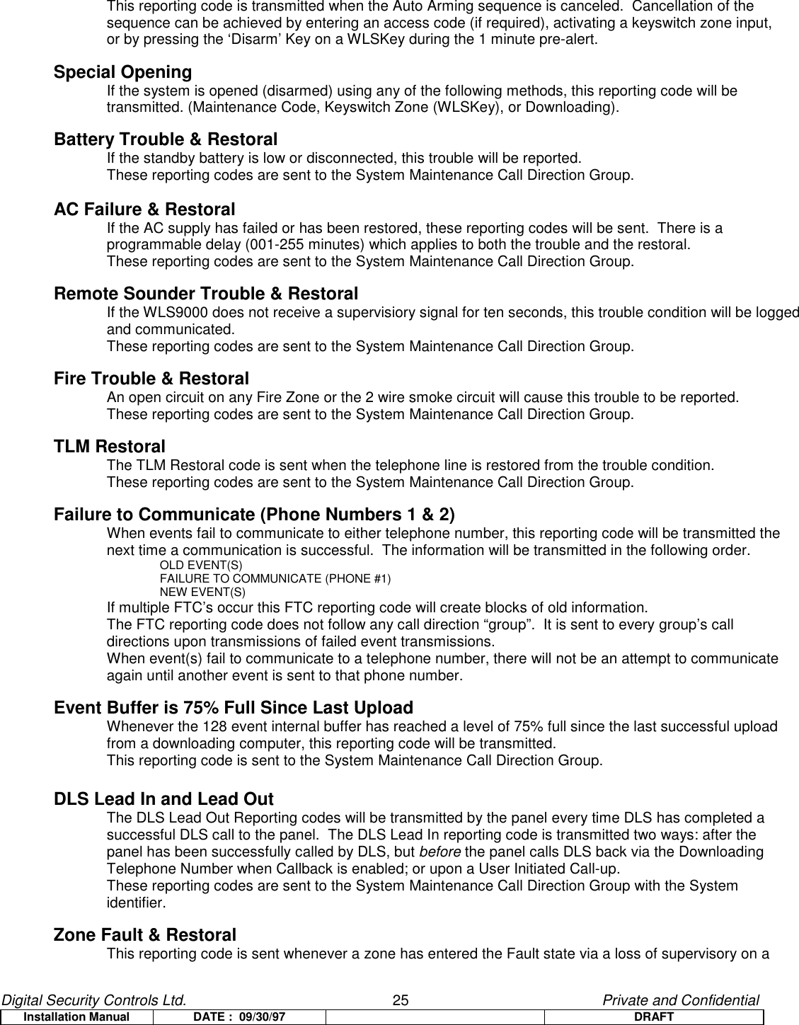 Digital Security Controls Ltd.                   25                                               Private and ConfidentialInstallation Manual DATE :  09/30/97 DRAFTThis reporting code is transmitted when the Auto Arming sequence is canceled.  Cancellation of the sequence can be achieved by entering an access code (if required), activating a keyswitch zone input,or by pressing the ‘Disarm’ Key on a WLSKey during the 1 minute pre-alert.Special OpeningIf the system is opened (disarmed) using any of the following methods, this reporting code will be transmitted. (Maintenance Code, Keyswitch Zone (WLSKey), or Downloading).Battery Trouble &amp; RestoralIf the standby battery is low or disconnected, this trouble will be reported.These reporting codes are sent to the System Maintenance Call Direction Group.AC Failure &amp; RestoralIf the AC supply has failed or has been restored, these reporting codes will be sent.  There is a programmable delay (001-255 minutes) which applies to both the trouble and the restoral.These reporting codes are sent to the System Maintenance Call Direction Group.Remote Sounder Trouble &amp; RestoralIf the WLS9000 does not receive a supervisiory signal for ten seconds, this trouble condition will be loggedand communicated.These reporting codes are sent to the System Maintenance Call Direction Group.Fire Trouble &amp; RestoralAn open circuit on any Fire Zone or the 2 wire smoke circuit will cause this trouble to be reported.These reporting codes are sent to the System Maintenance Call Direction Group.TLM RestoralThe TLM Restoral code is sent when the telephone line is restored from the trouble condition.These reporting codes are sent to the System Maintenance Call Direction Group.Failure to Communicate (Phone Numbers 1 &amp; 2)When events fail to communicate to either telephone number, this reporting code will be transmitted the next time a communication is successful.  The information will be transmitted in the following order.OLD EVENT(S)FAILURE TO COMMUNICATE (PHONE #1)NEW EVENT(S)If multiple FTC’s occur this FTC reporting code will create blocks of old information.The FTC reporting code does not follow any call direction “group”.  It is sent to every group’s call directions upon transmissions of failed event transmissions.When event(s) fail to communicate to a telephone number, there will not be an attempt to communicate again until another event is sent to that phone number.Event Buffer is 75% Full Since Last UploadWhenever the 128 event internal buffer has reached a level of 75% full since the last successful upload from a downloading computer, this reporting code will be transmitted.This reporting code is sent to the System Maintenance Call Direction Group.DLS Lead In and Lead OutThe DLS Lead Out Reporting codes will be transmitted by the panel every time DLS has completed asuccessful DLS call to the panel.  The DLS Lead In reporting code is transmitted two ways: after thepanel has been successfully called by DLS, but before the panel calls DLS back via the DownloadingTelephone Number when Callback is enabled; or upon a User Initiated Call-up.These reporting codes are sent to the System Maintenance Call Direction Group with the Systemidentifier.Zone Fault &amp; RestoralThis reporting code is sent whenever a zone has entered the Fault state via a loss of supervisory on a