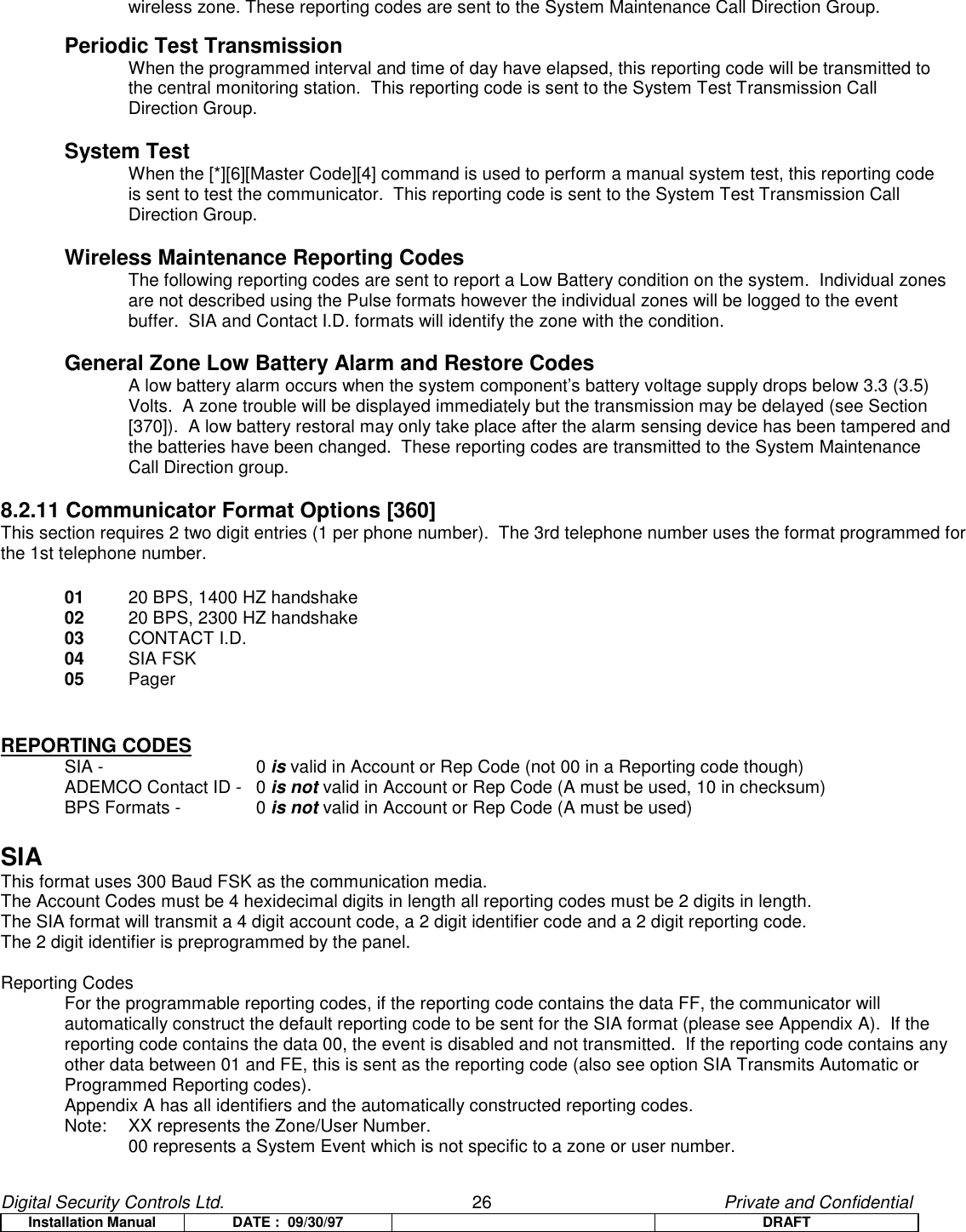 Digital Security Controls Ltd.                   26                                               Private and ConfidentialInstallation Manual DATE :  09/30/97 DRAFTwireless zone. These reporting codes are sent to the System Maintenance Call Direction Group.Periodic Test TransmissionWhen the programmed interval and time of day have elapsed, this reporting code will be transmitted to the central monitoring station.  This reporting code is sent to the System Test Transmission Call Direction Group.System TestWhen the [*][6][Master Code][4] command is used to perform a manual system test, this reporting code is sent to test the communicator.  This reporting code is sent to the System Test Transmission Call Direction Group.Wireless Maintenance Reporting CodesThe following reporting codes are sent to report a Low Battery condition on the system.  Individual zones are not described using the Pulse formats however the individual zones will be logged to the event buffer.  SIA and Contact I.D. formats will identify the zone with the condition.General Zone Low Battery Alarm and Restore CodesA low battery alarm occurs when the system component’s battery voltage supply drops below 3.3 (3.5) Volts.  A zone trouble will be displayed immediately but the transmission may be delayed (see Section [370]).  A low battery restoral may only take place after the alarm sensing device has been tampered and the batteries have been changed.  These reporting codes are transmitted to the System Maintenance Call Direction group.8.2.11 Communicator Format Options [360]This section requires 2 two digit entries (1 per phone number).  The 3rd telephone number uses the format programmed forthe 1st telephone number.01  20 BPS, 1400 HZ handshake02 20 BPS, 2300 HZ handshake03 CONTACT I.D.04 SIA FSK05 PagerREPORTING CODESSIA - 0 is valid in Account or Rep Code (not 00 in a Reporting code though)ADEMCO Contact ID -  0 is not valid in Account or Rep Code (A must be used, 10 in checksum)BPS Formats -  0 is not valid in Account or Rep Code (A must be used)SIAThis format uses 300 Baud FSK as the communication media.The Account Codes must be 4 hexidecimal digits in length all reporting codes must be 2 digits in length.The SIA format will transmit a 4 digit account code, a 2 digit identifier code and a 2 digit reporting code.The 2 digit identifier is preprogrammed by the panel.Reporting CodesFor the programmable reporting codes, if the reporting code contains the data FF, the communicator will automatically construct the default reporting code to be sent for the SIA format (please see Appendix A).  If thereporting code contains the data 00, the event is disabled and not transmitted.  If the reporting code contains anyother data between 01 and FE, this is sent as the reporting code (also see option SIA Transmits Automatic orProgrammed Reporting codes).Appendix A has all identifiers and the automatically constructed reporting codes.Note:  XX represents the Zone/User Number.00 represents a System Event which is not specific to a zone or user number.