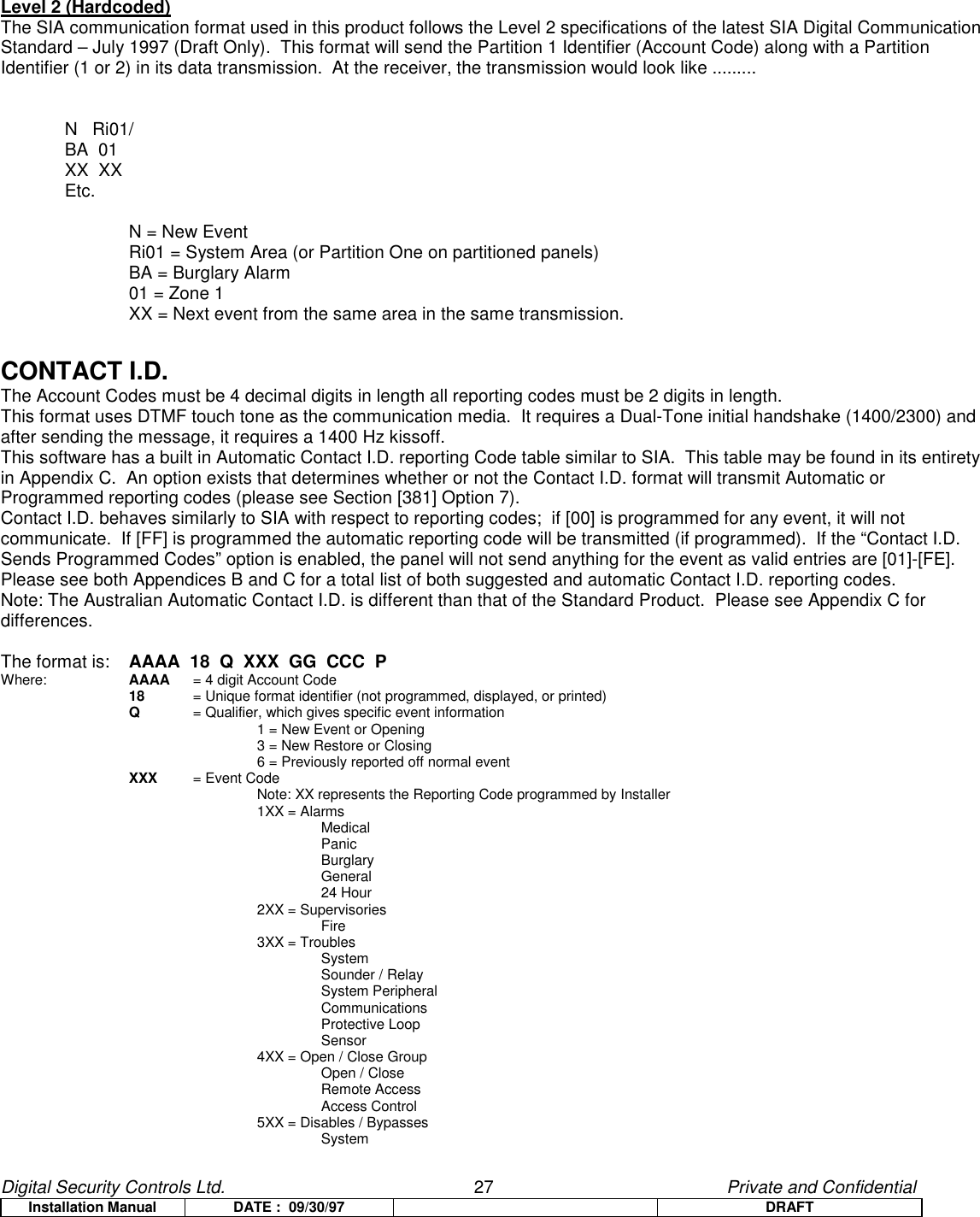 Digital Security Controls Ltd.                   27                                               Private and ConfidentialInstallation Manual DATE :  09/30/97 DRAFTLevel 2 (Hardcoded)The SIA communication format used in this product follows the Level 2 specifications of the latest SIA Digital CommunicationStandard – July 1997 (Draft Only).  This format will send the Partition 1 Identifier (Account Code) along with a PartitionIdentifier (1 or 2) in its data transmission.  At the receiver, the transmission would look like .........N   Ri01/BA  01XX  XXEtc.N = New EventRi01 = System Area (or Partition One on partitioned panels)BA = Burglary Alarm01 = Zone 1XX = Next event from the same area in the same transmission.CONTACT I.D.The Account Codes must be 4 decimal digits in length all reporting codes must be 2 digits in length.This format uses DTMF touch tone as the communication media.  It requires a Dual-Tone initial handshake (1400/2300) andafter sending the message, it requires a 1400 Hz kissoff.This software has a built in Automatic Contact I.D. reporting Code table similar to SIA.  This table may be found in its entiretyin Appendix C.  An option exists that determines whether or not the Contact I.D. format will transmit Automatic orProgrammed reporting codes (please see Section [381] Option 7).Contact I.D. behaves similarly to SIA with respect to reporting codes;  if [00] is programmed for any event, it will notcommunicate.  If [FF] is programmed the automatic reporting code will be transmitted (if programmed).  If the “Contact I.D.Sends Programmed Codes” option is enabled, the panel will not send anything for the event as valid entries are [01]-[FE].Please see both Appendices B and C for a total list of both suggested and automatic Contact I.D. reporting codes.Note: The Australian Automatic Contact I.D. is different than that of the Standard Product.  Please see Appendix C fordifferences.The format is: AAAA  18  Q  XXX  GG  CCC  PWhere: AAAA  = 4 digit Account Code18  = Unique format identifier (not programmed, displayed, or printed)Q= Qualifier, which gives specific event information1 = New Event or Opening3 = New Restore or Closing6 = Previously reported off normal eventXXX = Event CodeNote: XX represents the Reporting Code programmed by Installer  1XX = AlarmsMedicalPanicBurglaryGeneral24 Hour2XX = SupervisoriesFire3XX = TroublesSystemSounder / RelaySystem PeripheralCommunicationsProtective LoopSensor4XX = Open / Close GroupOpen / CloseRemote AccessAccess Control5XX = Disables / BypassesSystem