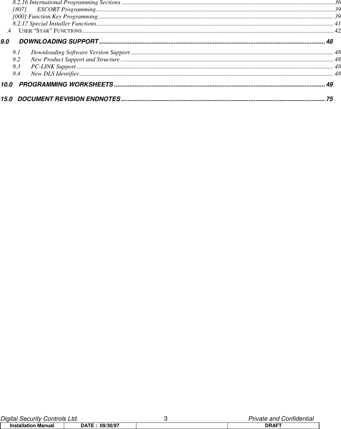 Digital Security Controls Ltd.                   3                                               Private and ConfidentialInstallation Manual DATE :  09/30/97 DRAFT8.2.16 International Programming Sections......................................................................................................................................... 36[807] ESCORT Programming......................................................................................................................................................... 39[000] Function Key Programming........................................................................................................................................................ 398.2.17 Special Installer Functions.........................................................................................................................................................41.4 USER “STAR” FUNCTIONS..................................................................................................................................................................429.0 DOWNLOADING SUPPORT.....................................................................................................................................489.1 Downloading Software Version Support...................................................................................................................................489.2 New Product Support and Structure .........................................................................................................................................489.3 PC-LINK Support...................................................................................................................................................................... 489.4 New DLS Identifier.................................................................................................................................................................... 4810.0 PROGRAMMING WORKSHEETS ............................................................................................................................4915.0   DOCUMENT REVISION ENDNOTES........................................................................................................................75