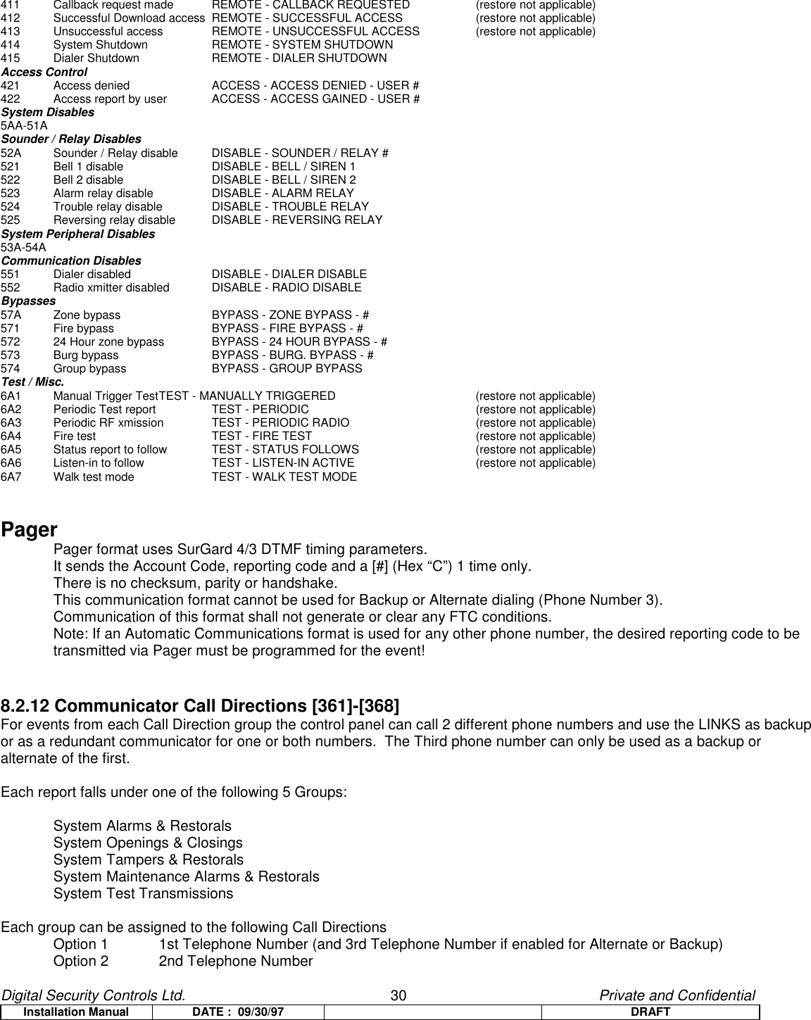 Digital Security Controls Ltd.                   30                                               Private and ConfidentialInstallation Manual DATE :  09/30/97 DRAFT411 Callback request made REMOTE - CALLBACK REQUESTED (restore not applicable)412 Successful Download access REMOTE - SUCCESSFUL ACCESS (restore not applicable)413 Unsuccessful access REMOTE - UNSUCCESSFUL ACCESS (restore not applicable)414 System Shutdown REMOTE - SYSTEM SHUTDOWN415 Dialer Shutdown REMOTE - DIALER SHUTDOWNAccess Control421 Access denied ACCESS - ACCESS DENIED - USER #422 Access report by user ACCESS - ACCESS GAINED - USER #System Disables5AA-51ASounder / Relay Disables52A Sounder / Relay disable DISABLE - SOUNDER / RELAY #521 Bell 1 disable DISABLE - BELL / SIREN 1522 Bell 2 disable DISABLE - BELL / SIREN 2523 Alarm relay disable DISABLE - ALARM RELAY524 Trouble relay disable DISABLE - TROUBLE RELAY525 Reversing relay disable DISABLE - REVERSING RELAYSystem Peripheral Disables53A-54ACommunication Disables551 Dialer disabled DISABLE - DIALER DISABLE552 Radio xmitter disabled DISABLE - RADIO DISABLEBypasses57A Zone bypass BYPASS - ZONE BYPASS - #571 Fire bypass BYPASS - FIRE BYPASS - #572 24 Hour zone bypass BYPASS - 24 HOUR BYPASS - #573 Burg bypass BYPASS - BURG. BYPASS - #574 Group bypass BYPASS - GROUP BYPASSTest / Misc.6A1 Manual Trigger TestTEST - MANUALLY TRIGGERED (restore not applicable)6A2 Periodic Test report TEST - PERIODIC (restore not applicable)6A3 Periodic RF xmission TEST - PERIODIC RADIO (restore not applicable)6A4 Fire test TEST - FIRE TEST (restore not applicable)6A5 Status report to follow TEST - STATUS FOLLOWS (restore not applicable)6A6 Listen-in to follow TEST - LISTEN-IN ACTIVE (restore not applicable)6A7 Walk test mode TEST - WALK TEST MODEPagerPager format uses SurGard 4/3 DTMF timing parameters.It sends the Account Code, reporting code and a [#] (Hex “C”) 1 time only.There is no checksum, parity or handshake.This communication format cannot be used for Backup or Alternate dialing (Phone Number 3).Communication of this format shall not generate or clear any FTC conditions.Note: If an Automatic Communications format is used for any other phone number, the desired reporting code to betransmitted via Pager must be programmed for the event!8.2.12 Communicator Call Directions [361]-[368]For events from each Call Direction group the control panel can call 2 different phone numbers and use the LINKS as backupor as a redundant communicator for one or both numbers.  The Third phone number can only be used as a backup oralternate of the first.Each report falls under one of the following 5 Groups:System Alarms &amp; RestoralsSystem Openings &amp; ClosingsSystem Tampers &amp; RestoralsSystem Maintenance Alarms &amp; RestoralsSystem Test TransmissionsEach group can be assigned to the following Call DirectionsOption 1  1st Telephone Number (and 3rd Telephone Number if enabled for Alternate or Backup)Option 2 2nd Telephone Number