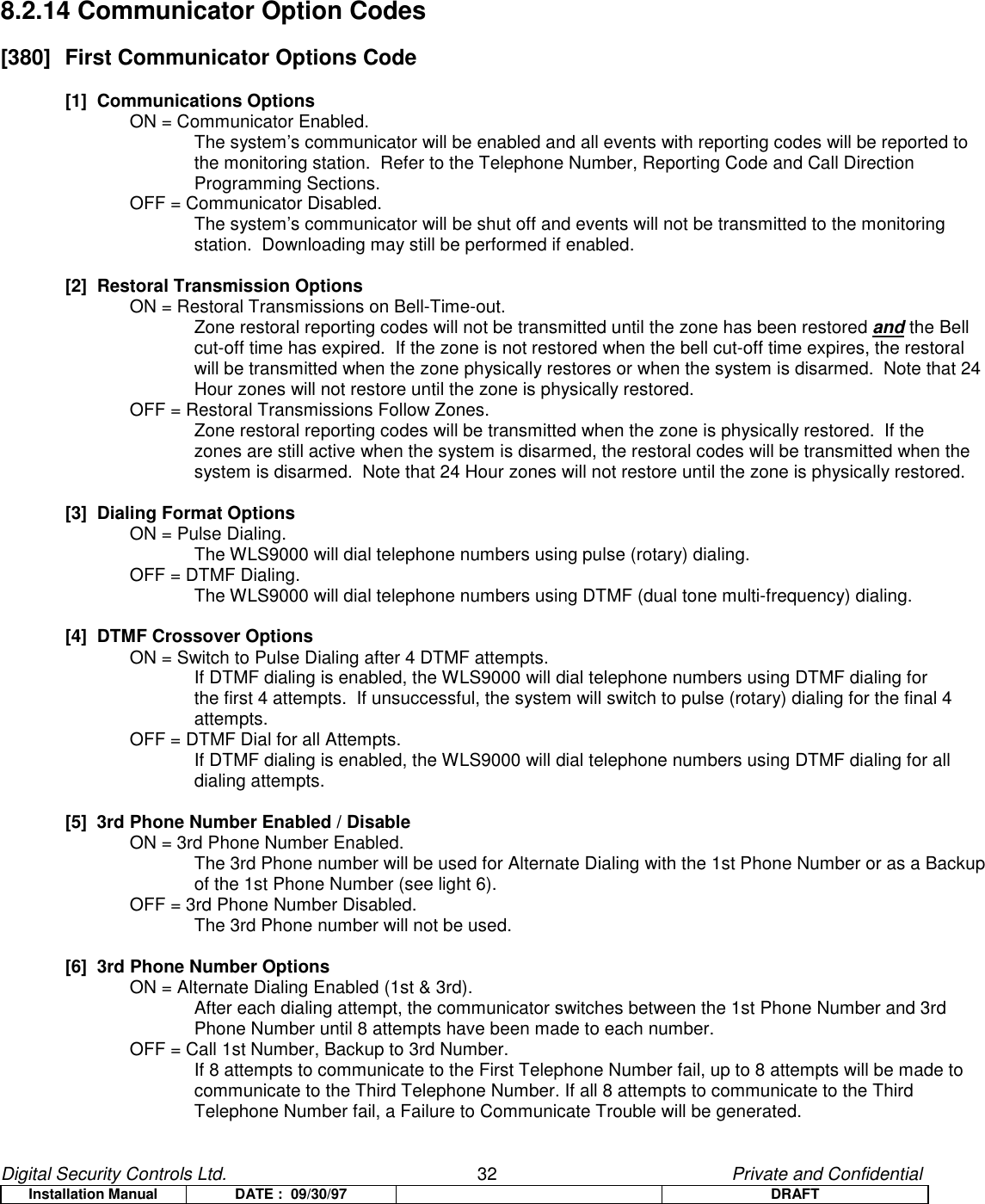 Digital Security Controls Ltd.                   32                                               Private and ConfidentialInstallation Manual DATE :  09/30/97 DRAFT8.2.14 Communicator Option Codes[380]  First Communicator Options Code[1]  Communications OptionsON = Communicator Enabled.The system’s communicator will be enabled and all events with reporting codes will be reported tothe monitoring station.  Refer to the Telephone Number, Reporting Code and Call DirectionProgramming Sections.OFF = Communicator Disabled.The system’s communicator will be shut off and events will not be transmitted to the monitoringstation.  Downloading may still be performed if enabled.[2]  Restoral Transmission OptionsON = Restoral Transmissions on Bell-Time-out.Zone restoral reporting codes will not be transmitted until the zone has been restored and the Bellcut-off time has expired.  If the zone is not restored when the bell cut-off time expires, the restoralwill be transmitted when the zone physically restores or when the system is disarmed.  Note that 24Hour zones will not restore until the zone is physically restored.OFF = Restoral Transmissions Follow Zones.Zone restoral reporting codes will be transmitted when the zone is physically restored.  If thezones are still active when the system is disarmed, the restoral codes will be transmitted when thesystem is disarmed.  Note that 24 Hour zones will not restore until the zone is physically restored.[3]  Dialing Format OptionsON = Pulse Dialing.The WLS9000 will dial telephone numbers using pulse (rotary) dialing.OFF = DTMF Dialing.The WLS9000 will dial telephone numbers using DTMF (dual tone multi-frequency) dialing.[4]  DTMF Crossover OptionsON = Switch to Pulse Dialing after 4 DTMF attempts.If DTMF dialing is enabled, the WLS9000 will dial telephone numbers using DTMF dialing forthe first 4 attempts.  If unsuccessful, the system will switch to pulse (rotary) dialing for the final 4attempts.OFF = DTMF Dial for all Attempts.If DTMF dialing is enabled, the WLS9000 will dial telephone numbers using DTMF dialing for alldialing attempts.[5]  3rd Phone Number Enabled / DisableON = 3rd Phone Number Enabled.The 3rd Phone number will be used for Alternate Dialing with the 1st Phone Number or as a Backupof the 1st Phone Number (see light 6).OFF = 3rd Phone Number Disabled.The 3rd Phone number will not be used.[6]  3rd Phone Number OptionsON = Alternate Dialing Enabled (1st &amp; 3rd).After each dialing attempt, the communicator switches between the 1st Phone Number and 3rdPhone Number until 8 attempts have been made to each number.OFF = Call 1st Number, Backup to 3rd Number.If 8 attempts to communicate to the First Telephone Number fail, up to 8 attempts will be made tocommunicate to the Third Telephone Number. If all 8 attempts to communicate to the ThirdTelephone Number fail, a Failure to Communicate Trouble will be generated.