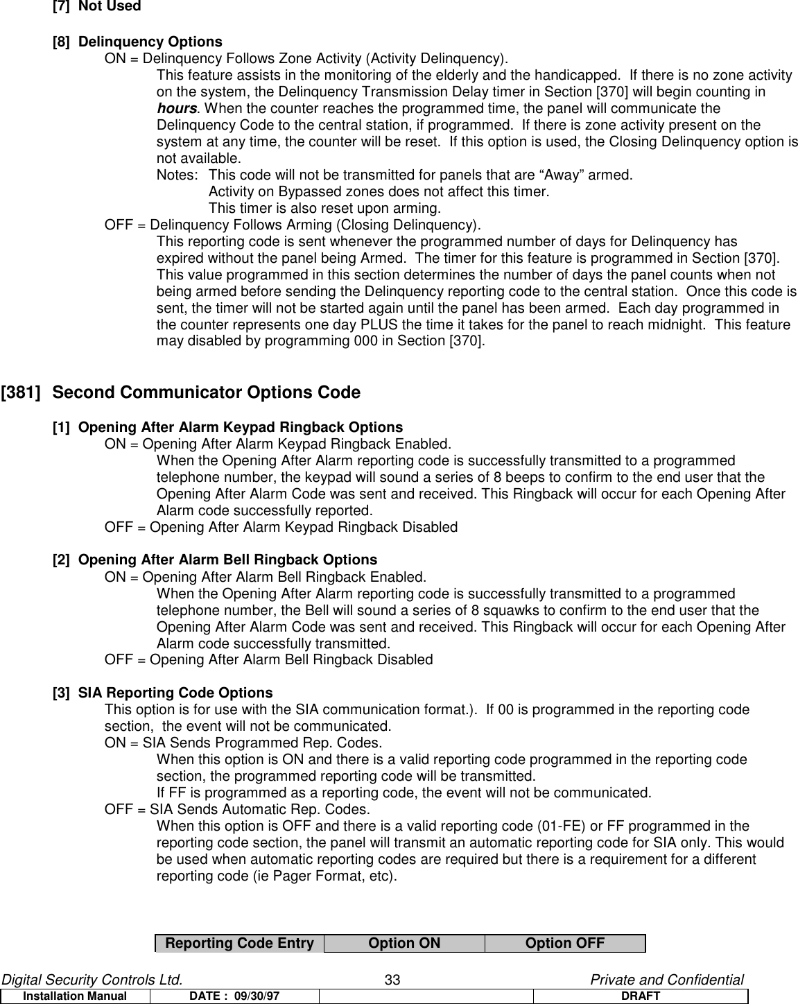 Digital Security Controls Ltd.                   33                                               Private and ConfidentialInstallation Manual DATE :  09/30/97 DRAFT[7]  Not Used[8]  Delinquency OptionsON = Delinquency Follows Zone Activity (Activity Delinquency).This feature assists in the monitoring of the elderly and the handicapped.  If there is no zone activityon the system, the Delinquency Transmission Delay timer in Section [370] will begin counting inhours. When the counter reaches the programmed time, the panel will communicate theDelinquency Code to the central station, if programmed.  If there is zone activity present on thesystem at any time, the counter will be reset.  If this option is used, the Closing Delinquency option isnot available.Notes:  This code will not be transmitted for panels that are “Away” armed.Activity on Bypassed zones does not affect this timer.This timer is also reset upon arming.OFF = Delinquency Follows Arming (Closing Delinquency).This reporting code is sent whenever the programmed number of days for Delinquency hasexpired without the panel being Armed.  The timer for this feature is programmed in Section [370].This value programmed in this section determines the number of days the panel counts when notbeing armed before sending the Delinquency reporting code to the central station.  Once this code issent, the timer will not be started again until the panel has been armed.  Each day programmed inthe counter represents one day PLUS the time it takes for the panel to reach midnight.  This featuremay disabled by programming 000 in Section [370].[381]  Second Communicator Options Code[1]  Opening After Alarm Keypad Ringback Options  ON = Opening After Alarm Keypad Ringback Enabled.When the Opening After Alarm reporting code is successfully transmitted to a programmedtelephone number, the keypad will sound a series of 8 beeps to confirm to the end user that theOpening After Alarm Code was sent and received. This Ringback will occur for each Opening AfterAlarm code successfully reported.OFF = Opening After Alarm Keypad Ringback Disabled[2]  Opening After Alarm Bell Ringback OptionsON = Opening After Alarm Bell Ringback Enabled.When the Opening After Alarm reporting code is successfully transmitted to a programmedtelephone number, the Bell will sound a series of 8 squawks to confirm to the end user that theOpening After Alarm Code was sent and received. This Ringback will occur for each Opening AfterAlarm code successfully transmitted.OFF = Opening After Alarm Bell Ringback Disabled[3]  SIA Reporting Code OptionsThis option is for use with the SIA communication format.).  If 00 is programmed in the reporting code section,  the event will not be communicated.ON = SIA Sends Programmed Rep. Codes.When this option is ON and there is a valid reporting code programmed in the reporting codesection, the programmed reporting code will be transmitted.If FF is programmed as a reporting code, the event will not be communicated.OFF = SIA Sends Automatic Rep. Codes.When this option is OFF and there is a valid reporting code (01-FE) or FF programmed in thereporting code section, the panel will transmit an automatic reporting code for SIA only. This wouldbe used when automatic reporting codes are required but there is a requirement for a differentreporting code (ie Pager Format, etc).Reporting Code Entry Option ON Option OFF