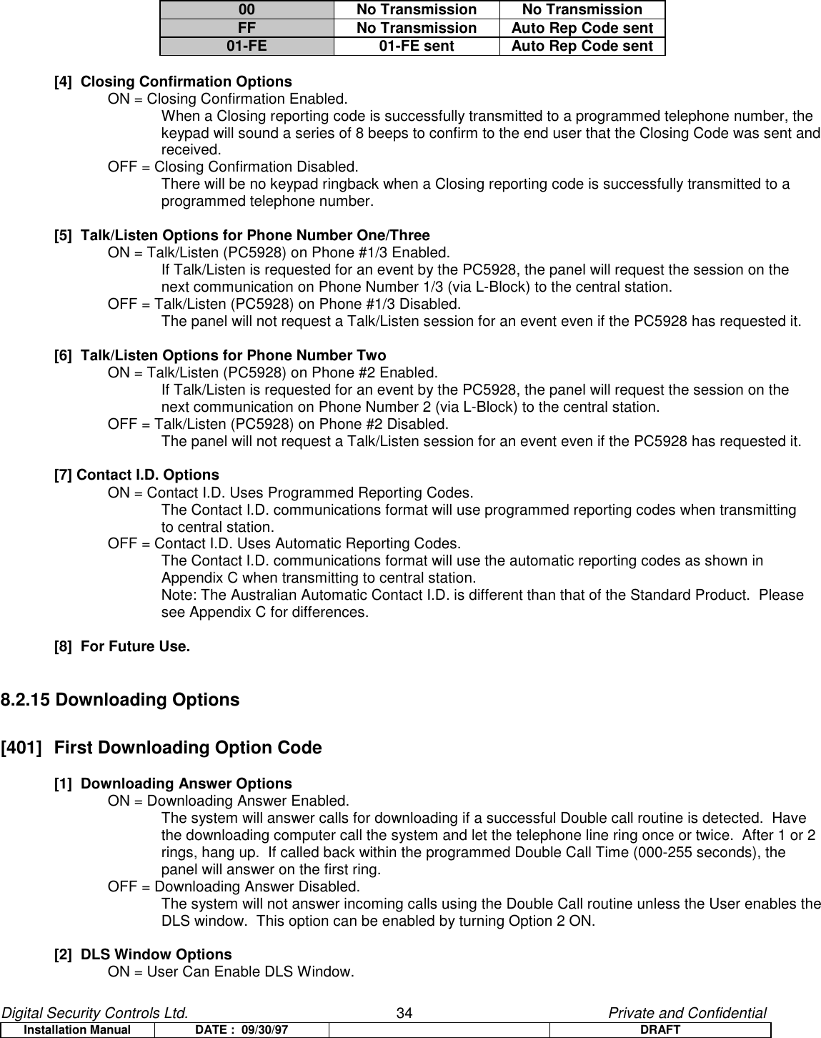 Digital Security Controls Ltd.                   34                                               Private and ConfidentialInstallation Manual DATE :  09/30/97 DRAFT00 No Transmission No TransmissionFF No Transmission Auto Rep Code sent01-FE 01-FE sent Auto Rep Code sent[4]  Closing Confirmation OptionsON = Closing Confirmation Enabled.When a Closing reporting code is successfully transmitted to a programmed telephone number, thekeypad will sound a series of 8 beeps to confirm to the end user that the Closing Code was sent andreceived.OFF = Closing Confirmation Disabled.There will be no keypad ringback when a Closing reporting code is successfully transmitted to aprogrammed telephone number.[5]  Talk/Listen Options for Phone Number One/ThreeON = Talk/Listen (PC5928) on Phone #1/3 Enabled.If Talk/Listen is requested for an event by the PC5928, the panel will request the session on thenext communication on Phone Number 1/3 (via L-Block) to the central station.OFF = Talk/Listen (PC5928) on Phone #1/3 Disabled.The panel will not request a Talk/Listen session for an event even if the PC5928 has requested it.[6]  Talk/Listen Options for Phone Number TwoON = Talk/Listen (PC5928) on Phone #2 Enabled.If Talk/Listen is requested for an event by the PC5928, the panel will request the session on thenext communication on Phone Number 2 (via L-Block) to the central station.OFF = Talk/Listen (PC5928) on Phone #2 Disabled.The panel will not request a Talk/Listen session for an event even if the PC5928 has requested it.[7] Contact I.D. OptionsON = Contact I.D. Uses Programmed Reporting Codes.The Contact I.D. communications format will use programmed reporting codes when transmittingto central station.OFF = Contact I.D. Uses Automatic Reporting Codes.The Contact I.D. communications format will use the automatic reporting codes as shown inAppendix C when transmitting to central station.Note: The Australian Automatic Contact I.D. is different than that of the Standard Product.  Pleasesee Appendix C for differences.[8]  For Future Use.8.2.15 Downloading Options[401]  First Downloading Option Code[1]  Downloading Answer OptionsON = Downloading Answer Enabled.The system will answer calls for downloading if a successful Double call routine is detected.  Havethe downloading computer call the system and let the telephone line ring once or twice.  After 1 or 2rings, hang up.  If called back within the programmed Double Call Time (000-255 seconds), thepanel will answer on the first ring.OFF = Downloading Answer Disabled.The system will not answer incoming calls using the Double Call routine unless the User enables theDLS window.  This option can be enabled by turning Option 2 ON.[2]  DLS Window OptionsON = User Can Enable DLS Window.