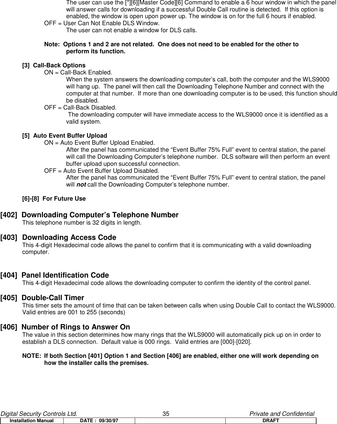 Digital Security Controls Ltd.                   35                                               Private and ConfidentialInstallation Manual DATE :  09/30/97 DRAFTThe user can use the [*][6][Master Code][6] Command to enable a 6 hour window in which the panelwill answer calls for downloading if a successful Double Call routine is detected.  If this option isenabled, the window is open upon power up. The window is on for the full 6 hours if enabled.OFF = User Can Not Enable DLS Window.The user can not enable a window for DLS calls.Note:  Options 1 and 2 are not related.  One does not need to be enabled for the other to perform its function.[3]  Call-Back OptionsON = Call-Back Enabled.When the system answers the downloading computer’s call, both the computer and the WLS9000will hang up.  The panel will then call the Downloading Telephone Number and connect with thecomputer at that number.  If more than one downloading computer is to be used, this function shouldbe disabled.OFF = Call-Back Disabled.The downloading computer will have immediate access to the WLS9000 once it is identified as avalid system.[5]  Auto Event Buffer UploadON = Auto Event Buffer Upload Enabled.After the panel has communicated the “Event Buffer 75% Full” event to central station, the panelwill call the Downloading Computer’s telephone number.  DLS software will then perform an eventbuffer upload upon successful connection.OFF = Auto Event Buffer Upload Disabled.After the panel has communicated the “Event Buffer 75% Full” event to central station, the panelwill not call the Downloading Computer’s telephone number.[6]-[8]  For Future Use[402]  Downloading Computer’s Telephone NumberThis telephone number is 32 digits in length.[403] Downloading Access CodeThis 4-digit Hexadecimal code allows the panel to confirm that it is communicating with a valid downloading computer.[404]  Panel Identification CodeThis 4-digit Hexadecimal code allows the downloading computer to confirm the identity of the control panel.[405]  Double-Call TimerThis timer sets the amount of time that can be taken between calls when using Double Call to contact the WLS9000.Valid entries are 001 to 255 (seconds)[406]  Number of Rings to Answer OnThe value in this section determines how many rings that the WLS9000 will automatically pick up on in order toestablish a DLS connection.  Default value is 000 rings.  Valid entries are [000]-[020].NOTE:  If both Section [401] Option 1 and Section [406] are enabled, either one will work depending onhow the installer calls the premises.