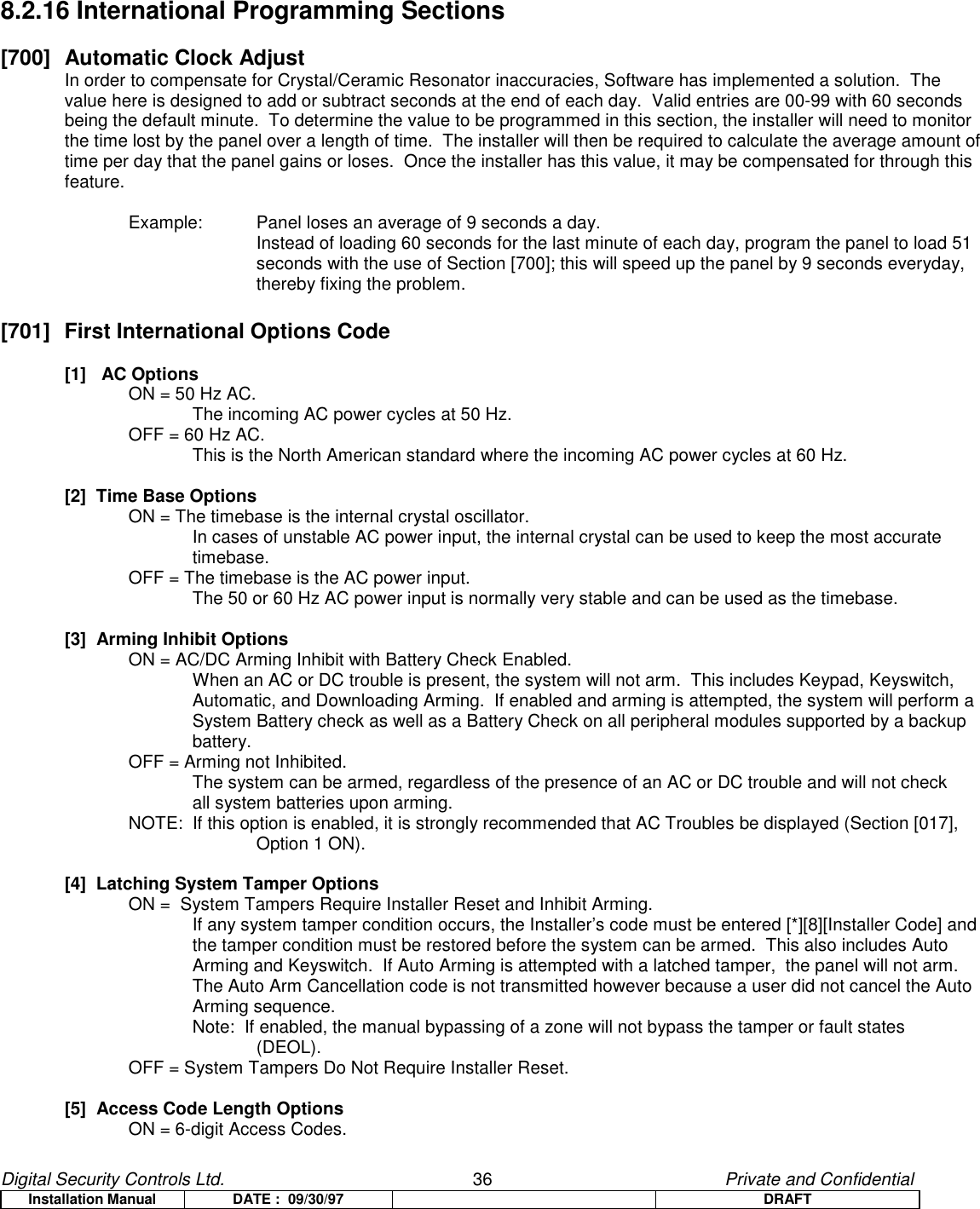 Digital Security Controls Ltd.                   36                                               Private and ConfidentialInstallation Manual DATE :  09/30/97 DRAFT8.2.16 International Programming Sections[700] Automatic Clock AdjustIn order to compensate for Crystal/Ceramic Resonator inaccuracies, Software has implemented a solution.  Thevalue here is designed to add or subtract seconds at the end of each day.  Valid entries are 00-99 with 60 secondsbeing the default minute.  To determine the value to be programmed in this section, the installer will need to monitorthe time lost by the panel over a length of time.  The installer will then be required to calculate the average amount oftime per day that the panel gains or loses.  Once the installer has this value, it may be compensated for through thisfeature.Example: Panel loses an average of 9 seconds a day.Instead of loading 60 seconds for the last minute of each day, program the panel to load 51seconds with the use of Section [700]; this will speed up the panel by 9 seconds everyday,thereby fixing the problem.[701]  First International Options Code[1]   AC OptionsON = 50 Hz AC.The incoming AC power cycles at 50 Hz.OFF = 60 Hz AC.This is the North American standard where the incoming AC power cycles at 60 Hz.[2]  Time Base OptionsON = The timebase is the internal crystal oscillator.In cases of unstable AC power input, the internal crystal can be used to keep the most accuratetimebase.OFF = The timebase is the AC power input.The 50 or 60 Hz AC power input is normally very stable and can be used as the timebase.[3]  Arming Inhibit OptionsON = AC/DC Arming Inhibit with Battery Check Enabled.When an AC or DC trouble is present, the system will not arm.  This includes Keypad, Keyswitch,Automatic, and Downloading Arming.  If enabled and arming is attempted, the system will perform aSystem Battery check as well as a Battery Check on all peripheral modules supported by a backupbattery.OFF = Arming not Inhibited.The system can be armed, regardless of the presence of an AC or DC trouble and will not checkall system batteries upon arming.NOTE:  If this option is enabled, it is strongly recommended that AC Troubles be displayed (Section [017], Option 1 ON).[4]  Latching System Tamper OptionsON =  System Tampers Require Installer Reset and Inhibit Arming.If any system tamper condition occurs, the Installer’s code must be entered [*][8][Installer Code] andthe tamper condition must be restored before the system can be armed.  This also includes AutoArming and Keyswitch.  If Auto Arming is attempted with a latched tamper,  the panel will not arm.The Auto Arm Cancellation code is not transmitted however because a user did not cancel the AutoArming sequence.Note:  If enabled, the manual bypassing of a zone will not bypass the tamper or fault states(DEOL).OFF = System Tampers Do Not Require Installer Reset.[5]  Access Code Length OptionsON = 6-digit Access Codes.