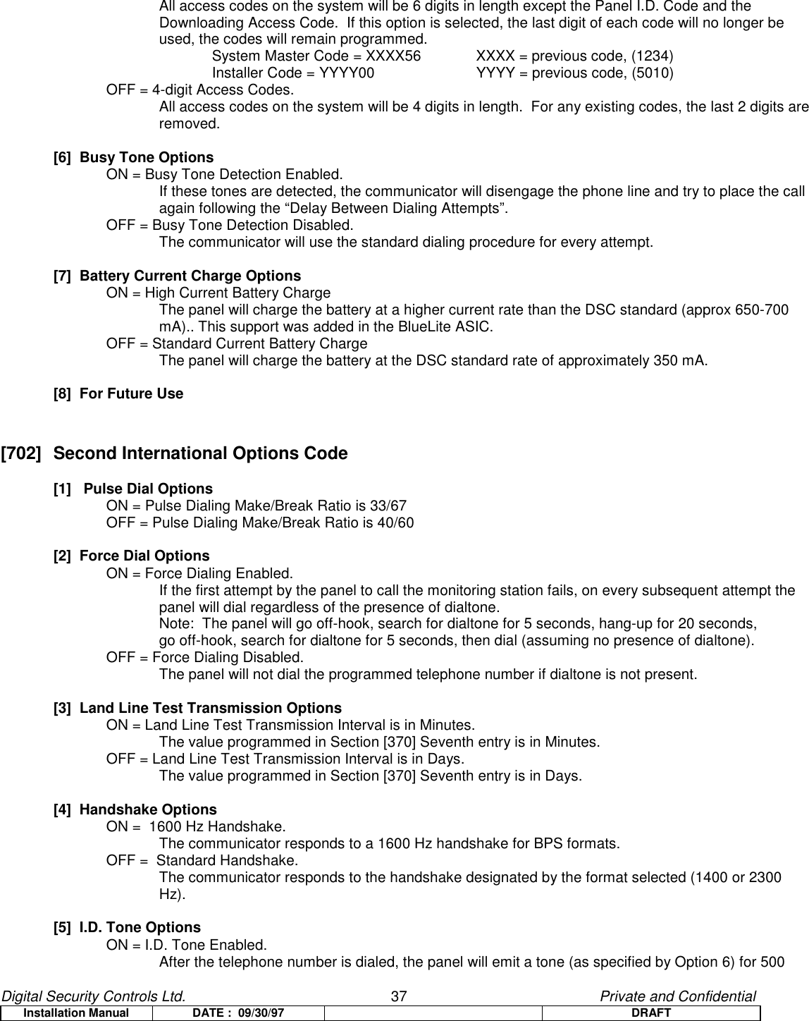 Digital Security Controls Ltd.                   37                                               Private and ConfidentialInstallation Manual DATE :  09/30/97 DRAFTAll access codes on the system will be 6 digits in length except the Panel I.D. Code and theDownloading Access Code.  If this option is selected, the last digit of each code will no longer beused, the codes will remain programmed.System Master Code = XXXX56  XXXX = previous code, (1234)Installer Code = YYYY00 YYYY = previous code, (5010)OFF = 4-digit Access Codes.All access codes on the system will be 4 digits in length.  For any existing codes, the last 2 digits areremoved.[6]  Busy Tone OptionsON = Busy Tone Detection Enabled.If these tones are detected, the communicator will disengage the phone line and try to place the callagain following the “Delay Between Dialing Attempts”.OFF = Busy Tone Detection Disabled.The communicator will use the standard dialing procedure for every attempt.[7]  Battery Current Charge OptionsON = High Current Battery ChargeThe panel will charge the battery at a higher current rate than the DSC standard (approx 650-700mA).. This support was added in the BlueLite ASIC.OFF = Standard Current Battery ChargeThe panel will charge the battery at the DSC standard rate of approximately 350 mA.[8]  For Future Use[702]  Second International Options Code[1]   Pulse Dial OptionsON = Pulse Dialing Make/Break Ratio is 33/67OFF = Pulse Dialing Make/Break Ratio is 40/60[2]  Force Dial OptionsON = Force Dialing Enabled.If the first attempt by the panel to call the monitoring station fails, on every subsequent attempt thepanel will dial regardless of the presence of dialtone.Note:  The panel will go off-hook, search for dialtone for 5 seconds, hang-up for 20 seconds, go off-hook, search for dialtone for 5 seconds, then dial (assuming no presence of dialtone).OFF = Force Dialing Disabled.The panel will not dial the programmed telephone number if dialtone is not present.[3]  Land Line Test Transmission OptionsON = Land Line Test Transmission Interval is in Minutes.The value programmed in Section [370] Seventh entry is in Minutes.OFF = Land Line Test Transmission Interval is in Days.The value programmed in Section [370] Seventh entry is in Days.[4]  Handshake OptionsON =  1600 Hz Handshake.The communicator responds to a 1600 Hz handshake for BPS formats.OFF =  Standard Handshake.The communicator responds to the handshake designated by the format selected (1400 or 2300Hz).[5]  I.D. Tone OptionsON = I.D. Tone Enabled.After the telephone number is dialed, the panel will emit a tone (as specified by Option 6) for 500