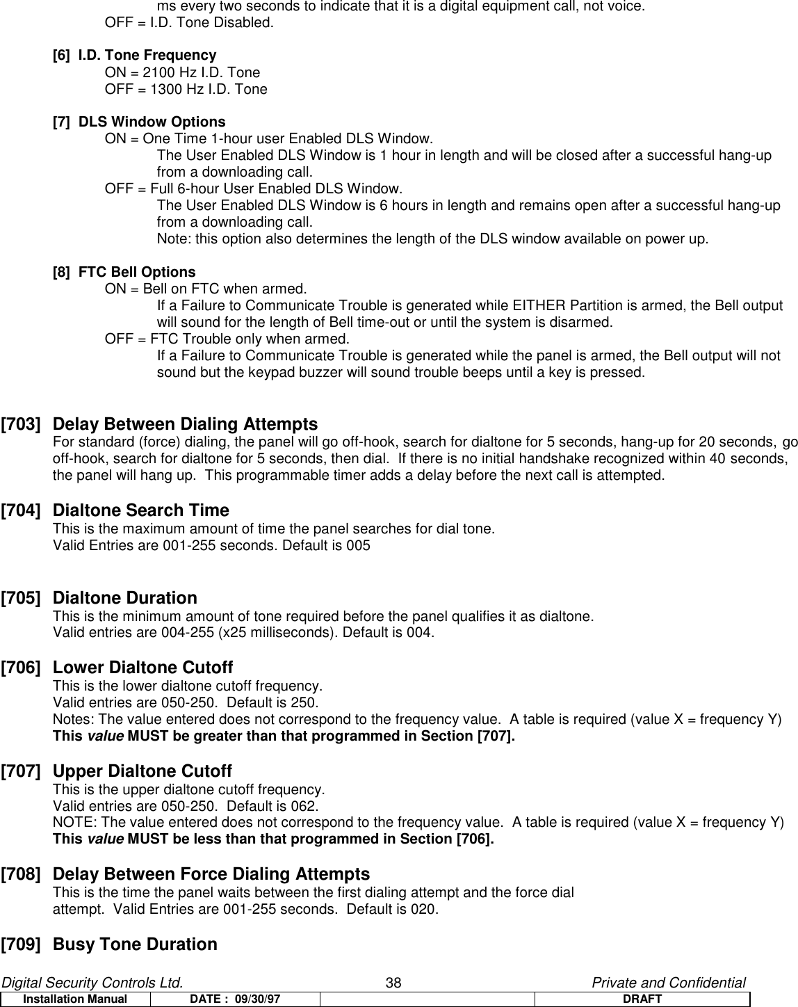 Digital Security Controls Ltd.                   38                                               Private and ConfidentialInstallation Manual DATE :  09/30/97 DRAFTms every two seconds to indicate that it is a digital equipment call, not voice.OFF = I.D. Tone Disabled.[6]  I.D. Tone FrequencyON = 2100 Hz I.D. ToneOFF = 1300 Hz I.D. Tone[7]  DLS Window OptionsON = One Time 1-hour user Enabled DLS Window.The User Enabled DLS Window is 1 hour in length and will be closed after a successful hang-upfrom a downloading call.OFF = Full 6-hour User Enabled DLS Window.The User Enabled DLS Window is 6 hours in length and remains open after a successful hang-upfrom a downloading call.Note: this option also determines the length of the DLS window available on power up.[8]  FTC Bell OptionsON = Bell on FTC when armed.If a Failure to Communicate Trouble is generated while EITHER Partition is armed, the Bell outputwill sound for the length of Bell time-out or until the system is disarmed.OFF = FTC Trouble only when armed.If a Failure to Communicate Trouble is generated while the panel is armed, the Bell output will notsound but the keypad buzzer will sound trouble beeps until a key is pressed.[703] Delay Between Dialing AttemptsFor standard (force) dialing, the panel will go off-hook, search for dialtone for 5 seconds, hang-up for 20 seconds, gooff-hook, search for dialtone for 5 seconds, then dial.  If there is no initial handshake recognized within 40 seconds,the panel will hang up.  This programmable timer adds a delay before the next call is attempted.[704] Dialtone Search Time  This is the maximum amount of time the panel searches for dial tone.Valid Entries are 001-255 seconds. Default is 005[705] Dialtone DurationThis is the minimum amount of tone required before the panel qualifies it as dialtone.Valid entries are 004-255 (x25 milliseconds). Default is 004.[706]  Lower Dialtone CutoffThis is the lower dialtone cutoff frequency.Valid entries are 050-250.  Default is 250.Notes: The value entered does not correspond to the frequency value.  A table is required (value X = frequency Y)This value MUST be greater than that programmed in Section [707].[707]  Upper Dialtone CutoffThis is the upper dialtone cutoff frequency.Valid entries are 050-250.  Default is 062.NOTE: The value entered does not correspond to the frequency value.  A table is required (value X = frequency Y)This value MUST be less than that programmed in Section [706].[708]  Delay Between Force Dialing AttemptsThis is the time the panel waits between the first dialing attempt and the force dialattempt.  Valid Entries are 001-255 seconds.  Default is 020.[709] Busy Tone Duration