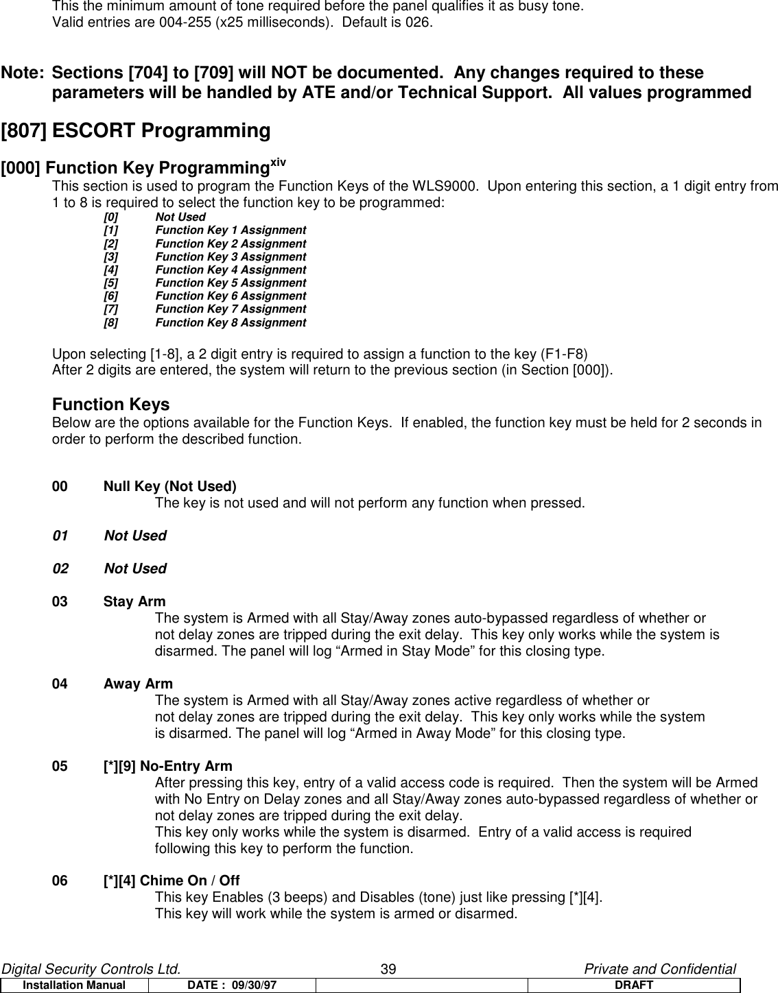 Digital Security Controls Ltd.                   39                                               Private and ConfidentialInstallation Manual DATE :  09/30/97 DRAFTThis the minimum amount of tone required before the panel qualifies it as busy tone.Valid entries are 004-255 (x25 milliseconds).  Default is 026.Note: Sections [704] to [709] will NOT be documented.  Any changes required to theseparameters will be handled by ATE and/or Technical Support.  All values programmed[807] ESCORT Programming[000] Function Key ProgrammingxivThis section is used to program the Function Keys of the WLS9000.  Upon entering this section, a 1 digit entry from1 to 8 is required to select the function key to be programmed:[0] Not Used[1]  Function Key 1 Assignment[2] Function Key 2 Assignment[3] Function Key 3 Assignment[4] Function Key 4 Assignment[5] Function Key 5 Assignment[6] Function Key 6 Assignment[7] Function Key 7 Assignment[8] Function Key 8 AssignmentUpon selecting [1-8], a 2 digit entry is required to assign a function to the key (F1-F8)After 2 digits are entered, the system will return to the previous section (in Section [000]).Function KeysBelow are the options available for the Function Keys.  If enabled, the function key must be held for 2 seconds in order to perform the described function.00 Null Key (Not Used)The key is not used and will not perform any function when pressed.01 Not Used02 Not Used03 Stay ArmThe system is Armed with all Stay/Away zones auto-bypassed regardless of whether or not delay zones are tripped during the exit delay.  This key only works while the system isdisarmed. The panel will log “Armed in Stay Mode” for this closing type.04 Away ArmThe system is Armed with all Stay/Away zones active regardless of whether or not delay zones are tripped during the exit delay.  This key only works while the system is disarmed. The panel will log “Armed in Away Mode” for this closing type.05 [*][9] No-Entry ArmAfter pressing this key, entry of a valid access code is required.  Then the system will be Armed with No Entry on Delay zones and all Stay/Away zones auto-bypassed regardless of whether or not delay zones are tripped during the exit delay.This key only works while the system is disarmed.  Entry of a valid access is required following this key to perform the function.06 [*][4] Chime On / OffThis key Enables (3 beeps) and Disables (tone) just like pressing [*][4].This key will work while the system is armed or disarmed.