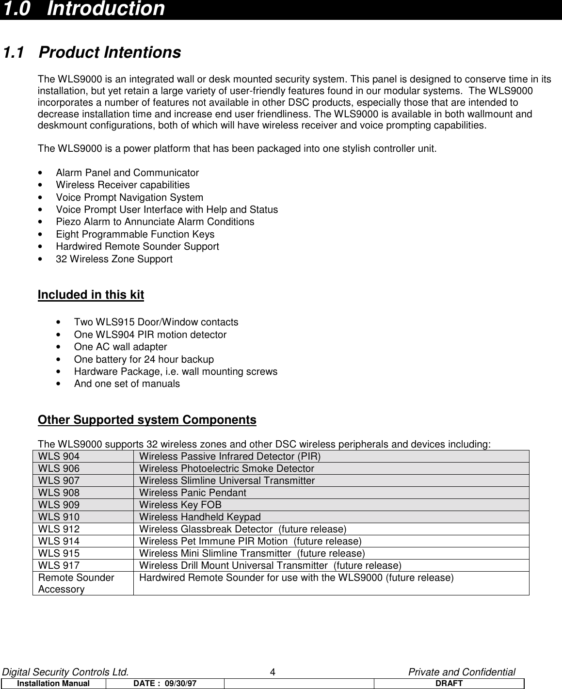 Digital Security Controls Ltd.                   4                                               Private and ConfidentialInstallation Manual DATE :  09/30/97 DRAFT1.0   Introduction1.1 Product IntentionsThe WLS9000 is an integrated wall or desk mounted security system. This panel is designed to conserve time in itsinstallation, but yet retain a large variety of user-friendly features found in our modular systems.  The WLS9000incorporates a number of features not available in other DSC products, especially those that are intended todecrease installation time and increase end user friendliness. The WLS9000 is available in both wallmount anddeskmount configurations, both of which will have wireless receiver and voice prompting capabilities.The WLS9000 is a power platform that has been packaged into one stylish controller unit.•  Alarm Panel and Communicator•  Wireless Receiver capabilities•  Voice Prompt Navigation System•  Voice Prompt User Interface with Help and Status•  Piezo Alarm to Annunciate Alarm Conditions•  Eight Programmable Function Keys•  Hardwired Remote Sounder Support•  32 Wireless Zone SupportIncluded in this kit•  Two WLS915 Door/Window contacts•  One WLS904 PIR motion detector•  One AC wall adapter•  One battery for 24 hour backup•  Hardware Package, i.e. wall mounting screws•  And one set of manualsOther Supported system ComponentsThe WLS9000 supports 32 wireless zones and other DSC wireless peripherals and devices including:WLS 904 Wireless Passive Infrared Detector (PIR)WLS 906 Wireless Photoelectric Smoke DetectorWLS 907 Wireless Slimline Universal TransmitterWLS 908 Wireless Panic PendantWLS 909 Wireless Key FOBWLS 910 Wireless Handheld KeypadWLS 912 Wireless Glassbreak Detector  (future release)WLS 914 Wireless Pet Immune PIR Motion  (future release)WLS 915 Wireless Mini Slimline Transmitter  (future release)WLS 917 Wireless Drill Mount Universal Transmitter  (future release)Remote SounderAccessory Hardwired Remote Sounder for use with the WLS9000 (future release)