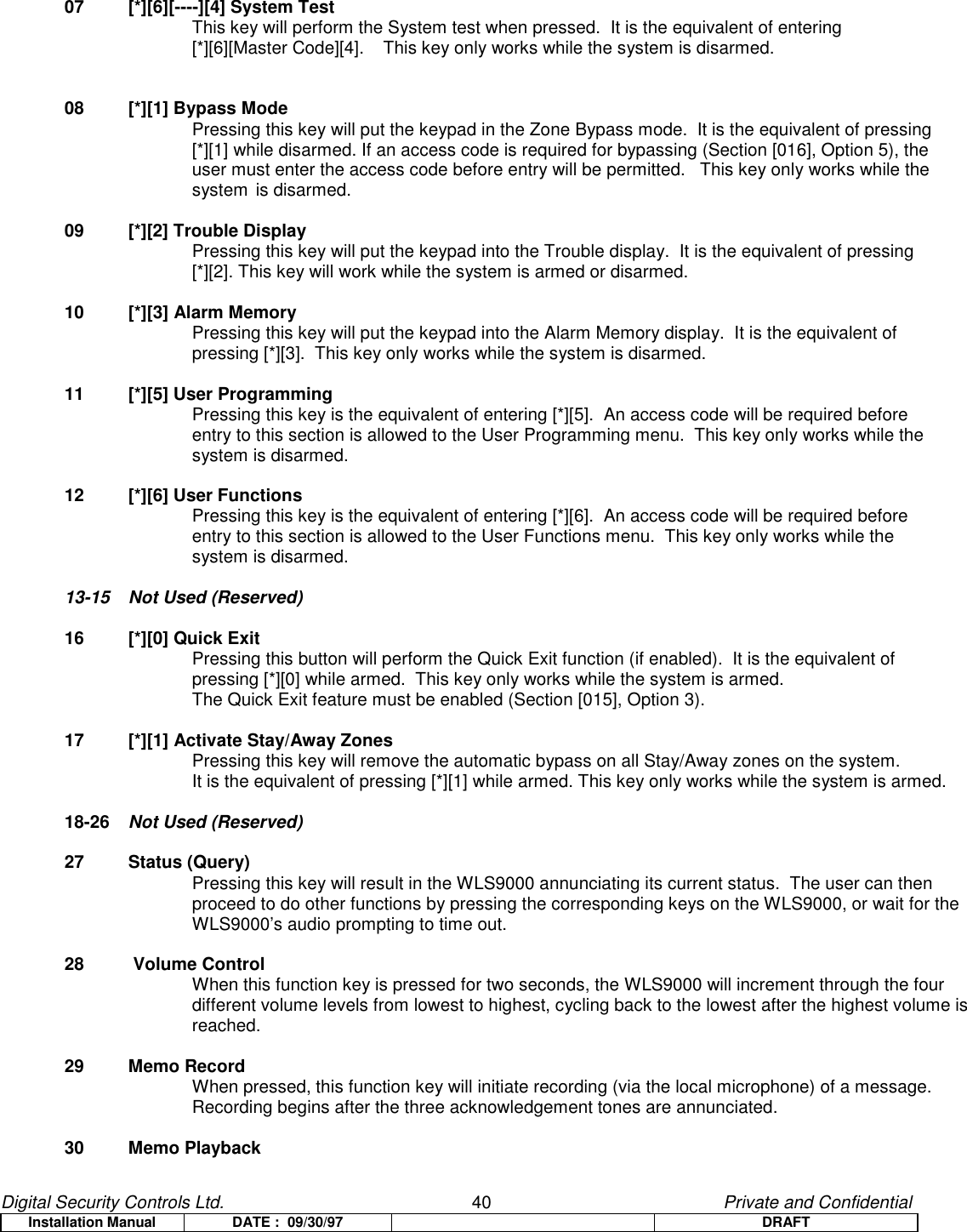 Digital Security Controls Ltd.                   40                                               Private and ConfidentialInstallation Manual DATE :  09/30/97 DRAFT07 [*][6][----][4] System TestThis key will perform the System test when pressed.  It is the equivalent of entering [*][6][Master Code][4]. This key only works while the system is disarmed.08 [*][1] Bypass ModePressing this key will put the keypad in the Zone Bypass mode.  It is the equivalent of pressing [*][1] while disarmed. If an access code is required for bypassing (Section [016], Option 5), theuser must enter the access code before entry will be permitted.   This key only works while thesystem is disarmed.09 [*][2] Trouble DisplayPressing this key will put the keypad into the Trouble display.  It is the equivalent of pressing [*][2]. This key will work while the system is armed or disarmed.10 [*][3] Alarm MemoryPressing this key will put the keypad into the Alarm Memory display.  It is the equivalent of pressing [*][3].  This key only works while the system is disarmed.11 [*][5] User ProgrammingPressing this key is the equivalent of entering [*][5].  An access code will be required before entry to this section is allowed to the User Programming menu.  This key only works while the system is disarmed.12 [*][6] User FunctionsPressing this key is the equivalent of entering [*][6].  An access code will be required before entry to this section is allowed to the User Functions menu.  This key only works while the system is disarmed.13-15 Not Used (Reserved)16 [*][0] Quick ExitPressing this button will perform the Quick Exit function (if enabled).  It is the equivalent of pressing [*][0] while armed.  This key only works while the system is armed.The Quick Exit feature must be enabled (Section [015], Option 3).17 [*][1] Activate Stay/Away ZonesPressing this key will remove the automatic bypass on all Stay/Away zones on the system.It is the equivalent of pressing [*][1] while armed. This key only works while the system is armed.18-26 Not Used (Reserved)27 Status (Query)Pressing this key will result in the WLS9000 annunciating its current status.  The user can thenproceed to do other functions by pressing the corresponding keys on the WLS9000, or wait for theWLS9000’s audio prompting to time out.28  Volume ControlWhen this function key is pressed for two seconds, the WLS9000 will increment through the fourdifferent volume levels from lowest to highest, cycling back to the lowest after the highest volume isreached.29 Memo RecordWhen pressed, this function key will initiate recording (via the local microphone) of a message.Recording begins after the three acknowledgement tones are annunciated.30 Memo Playback