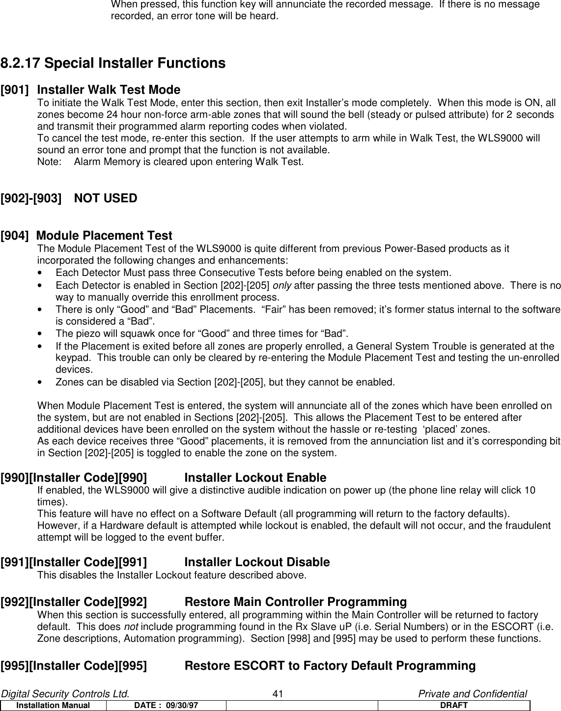 Digital Security Controls Ltd.                   41                                               Private and ConfidentialInstallation Manual DATE :  09/30/97 DRAFTWhen pressed, this function key will annunciate the recorded message.  If there is no messagerecorded, an error tone will be heard.8.2.17 Special Installer Functions[901]  Installer Walk Test ModeTo initiate the Walk Test Mode, enter this section, then exit Installer’s mode completely.  When this mode is ON, allzones become 24 hour non-force arm-able zones that will sound the bell (steady or pulsed attribute) for 2 secondsand transmit their programmed alarm reporting codes when violated.To cancel the test mode, re-enter this section.  If the user attempts to arm while in Walk Test, the WLS9000 willsound an error tone and prompt that the function is not available.Note: Alarm Memory is cleared upon entering Walk Test.[902]-[903] NOT USED[904]  Module Placement TestThe Module Placement Test of the WLS9000 is quite different from previous Power-Based products as itincorporated the following changes and enhancements:•  Each Detector Must pass three Consecutive Tests before being enabled on the system.•  Each Detector is enabled in Section [202]-[205] only after passing the three tests mentioned above.  There is noway to manually override this enrollment process.•  There is only “Good” and “Bad” Placements.  “Fair” has been removed; it’s former status internal to the softwareis considered a “Bad”.•  The piezo will squawk once for “Good” and three times for “Bad”.•  If the Placement is exited before all zones are properly enrolled, a General System Trouble is generated at thekeypad.  This trouble can only be cleared by re-entering the Module Placement Test and testing the un-enrolleddevices.•  Zones can be disabled via Section [202]-[205], but they cannot be enabled.When Module Placement Test is entered, the system will annunciate all of the zones which have been enrolled onthe system, but are not enabled in Sections [202]-[205].  This allows the Placement Test to be entered afteradditional devices have been enrolled on the system without the hassle or re-testing  ‘placed’ zones.As each device receives three “Good” placements, it is removed from the annunciation list and it’s corresponding bitin Section [202]-[205] is toggled to enable the zone on the system.[990][Installer Code][990]   Installer Lockout EnableIf enabled, the WLS9000 will give a distinctive audible indication on power up (the phone line relay will click 10 times).This feature will have no effect on a Software Default (all programming will return to the factory defaults).However, if a Hardware default is attempted while lockout is enabled, the default will not occur, and the fraudulentattempt will be logged to the event buffer.[991][Installer Code][991]   Installer Lockout DisableThis disables the Installer Lockout feature described above.[992][Installer Code][992] Restore Main Controller ProgrammingWhen this section is successfully entered, all programming within the Main Controller will be returned to factory default.  This does not include programming found in the Rx Slave uP (i.e. Serial Numbers) or in the ESCORT (i.e.Zone descriptions, Automation programming).  Section [998] and [995] may be used to perform these functions.[995][Installer Code][995]   Restore ESCORT to Factory Default Programming