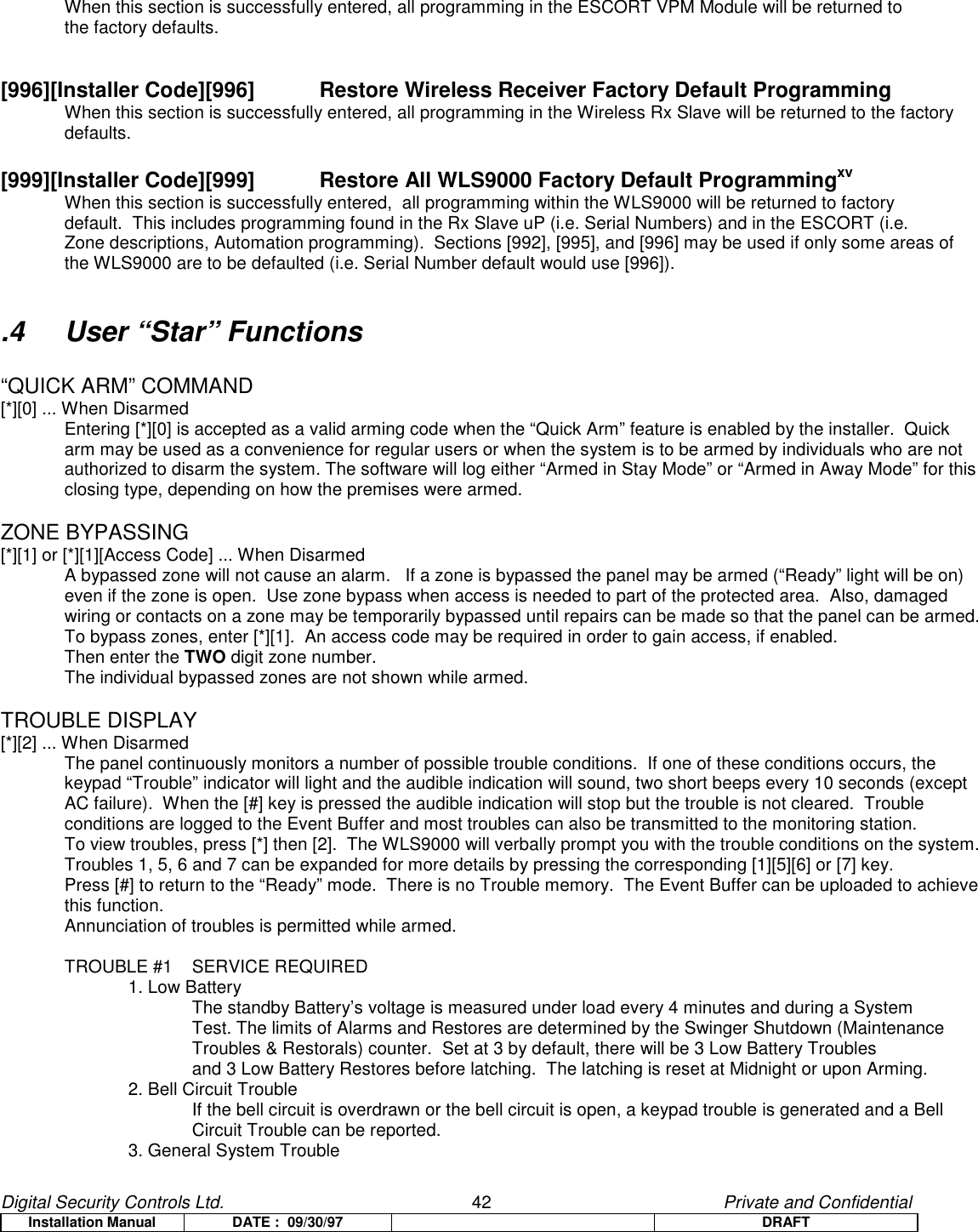 Digital Security Controls Ltd.                   42                                               Private and ConfidentialInstallation Manual DATE :  09/30/97 DRAFTWhen this section is successfully entered, all programming in the ESCORT VPM Module will be returned to the factory defaults.[996][Installer Code][996]   Restore Wireless Receiver Factory Default ProgrammingWhen this section is successfully entered, all programming in the Wireless Rx Slave will be returned to the factorydefaults.[999][Installer Code][999] Restore All WLS9000 Factory Default ProgrammingxvWhen this section is successfully entered,  all programming within the WLS9000 will be returned to factory default.  This includes programming found in the Rx Slave uP (i.e. Serial Numbers) and in the ESCORT (i.e.Zone descriptions, Automation programming).  Sections [992], [995], and [996] may be used if only some areas ofthe WLS9000 are to be defaulted (i.e. Serial Number default would use [996])..4 User “Star” Functions“QUICK ARM” COMMAND[*][0] ... When DisarmedEntering [*][0] is accepted as a valid arming code when the “Quick Arm” feature is enabled by the installer.  Quickarm may be used as a convenience for regular users or when the system is to be armed by individuals who are notauthorized to disarm the system. The software will log either “Armed in Stay Mode” or “Armed in Away Mode” for thisclosing type, depending on how the premises were armed.ZONE BYPASSING[*][1] or [*][1][Access Code] ... When DisarmedA bypassed zone will not cause an alarm.   If a zone is bypassed the panel may be armed (“Ready” light will be on)even if the zone is open.  Use zone bypass when access is needed to part of the protected area.  Also, damagedwiring or contacts on a zone may be temporarily bypassed until repairs can be made so that the panel can be armed.To bypass zones, enter [*][1].  An access code may be required in order to gain access, if enabled.Then enter the TWO digit zone number.The individual bypassed zones are not shown while armed.TROUBLE DISPLAY[*][2] ... When DisarmedThe panel continuously monitors a number of possible trouble conditions.  If one of these conditions occurs, thekeypad “Trouble” indicator will light and the audible indication will sound, two short beeps every 10 seconds (exceptAC failure).  When the [#] key is pressed the audible indication will stop but the trouble is not cleared.  Troubleconditions are logged to the Event Buffer and most troubles can also be transmitted to the monitoring station.To view troubles, press [*] then [2].  The WLS9000 will verbally prompt you with the trouble conditions on the system.Troubles 1, 5, 6 and 7 can be expanded for more details by pressing the corresponding [1][5][6] or [7] key.Press [#] to return to the “Ready” mode.  There is no Trouble memory.  The Event Buffer can be uploaded to achievethis function.Annunciation of troubles is permitted while armed.TROUBLE #1 SERVICE REQUIRED1. Low BatteryThe standby Battery’s voltage is measured under load every 4 minutes and during a System Test. The limits of Alarms and Restores are determined by the Swinger Shutdown (Maintenance  Troubles &amp; Restorals) counter.  Set at 3 by default, there will be 3 Low Battery Troublesand 3 Low Battery Restores before latching.  The latching is reset at Midnight or upon Arming.2. Bell Circuit TroubleIf the bell circuit is overdrawn or the bell circuit is open, a keypad trouble is generated and a Bell Circuit Trouble can be reported.3. General System Trouble