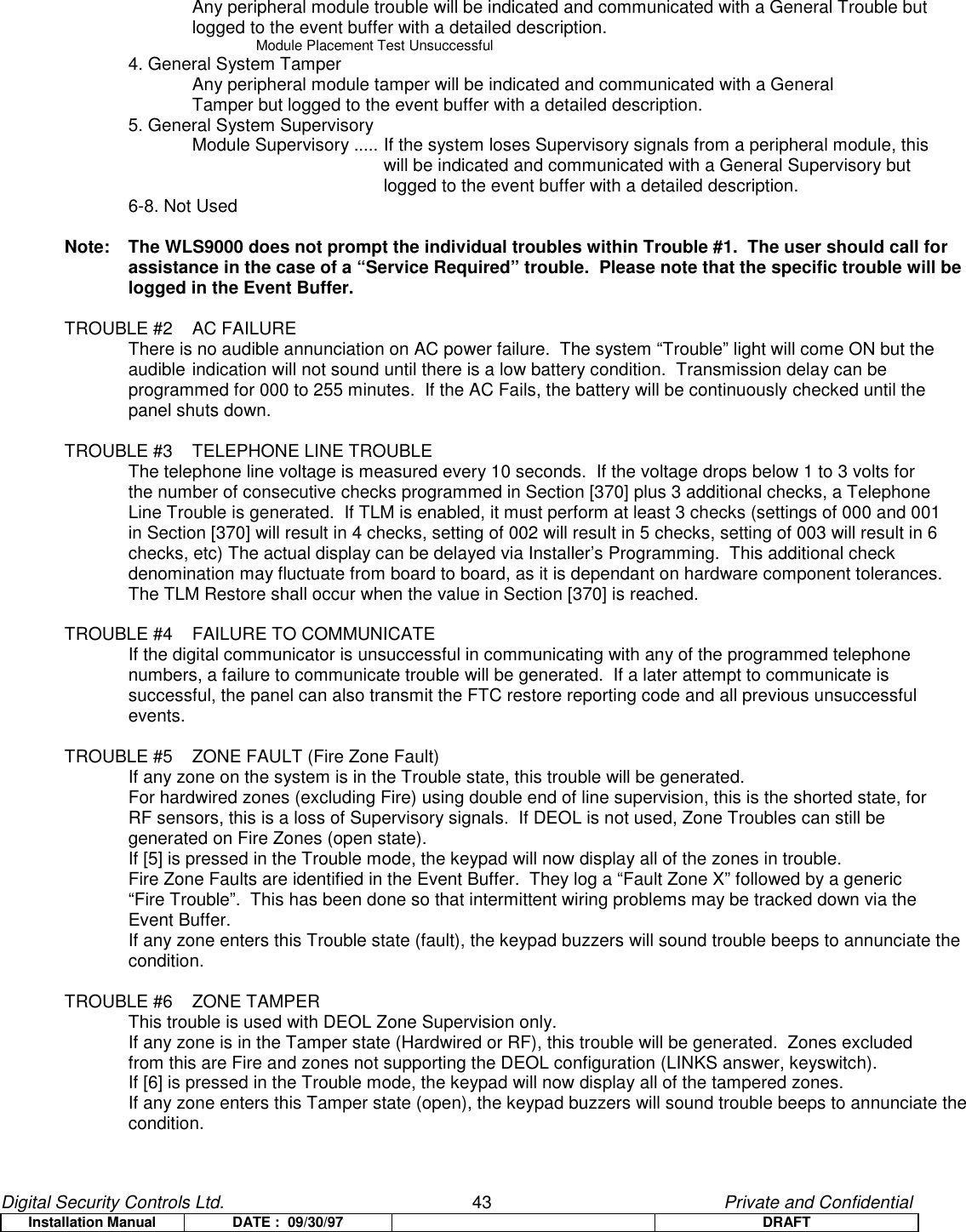 Digital Security Controls Ltd.                   43                                               Private and ConfidentialInstallation Manual DATE :  09/30/97 DRAFTAny peripheral module trouble will be indicated and communicated with a General Trouble but logged to the event buffer with a detailed description.Module Placement Test Unsuccessful4. General System TamperAny peripheral module tamper will be indicated and communicated with a General Tamper but logged to the event buffer with a detailed description.5. General System SupervisoryModule Supervisory ..... If the system loses Supervisory signals from a peripheral module, this will be indicated and communicated with a General Supervisory but logged to the event buffer with a detailed description.6-8. Not UsedNote:  The WLS9000 does not prompt the individual troubles within Trouble #1.  The user should call forassistance in the case of a “Service Required” trouble.  Please note that the specific trouble will belogged in the Event Buffer.TROUBLE #2 AC FAILUREThere is no audible annunciation on AC power failure.  The system “Trouble” light will come ON but the audible indication will not sound until there is a low battery condition.  Transmission delay can be programmed for 000 to 255 minutes.  If the AC Fails, the battery will be continuously checked until thepanel shuts down.TROUBLE #3 TELEPHONE LINE TROUBLEThe telephone line voltage is measured every 10 seconds.  If the voltage drops below 1 to 3 volts for  the number of consecutive checks programmed in Section [370] plus 3 additional checks, a Telephone Line Trouble is generated.  If TLM is enabled, it must perform at least 3 checks (settings of 000 and 001 in Section [370] will result in 4 checks, setting of 002 will result in 5 checks, setting of 003 will result in 6 checks, etc) The actual display can be delayed via Installer’s Programming.  This additional checkdenomination may fluctuate from board to board, as it is dependant on hardware component tolerances.The TLM Restore shall occur when the value in Section [370] is reached.TROUBLE #4 FAILURE TO COMMUNICATEIf the digital communicator is unsuccessful in communicating with any of the programmed telephone numbers, a failure to communicate trouble will be generated.  If a later attempt to communicate is successful, the panel can also transmit the FTC restore reporting code and all previous unsuccessfulevents.TROUBLE #5 ZONE FAULT (Fire Zone Fault)If any zone on the system is in the Trouble state, this trouble will be generated.For hardwired zones (excluding Fire) using double end of line supervision, this is the shorted state, for RF sensors, this is a loss of Supervisory signals.  If DEOL is not used, Zone Troubles can still be generated on Fire Zones (open state).If [5] is pressed in the Trouble mode, the keypad will now display all of the zones in trouble.Fire Zone Faults are identified in the Event Buffer.  They log a “Fault Zone X” followed by a generic“Fire Trouble”.  This has been done so that intermittent wiring problems may be tracked down via theEvent Buffer.If any zone enters this Trouble state (fault), the keypad buzzers will sound trouble beeps to annunciate thecondition.TROUBLE #6 ZONE TAMPERThis trouble is used with DEOL Zone Supervision only.If any zone is in the Tamper state (Hardwired or RF), this trouble will be generated.  Zones excluded from this are Fire and zones not supporting the DEOL configuration (LINKS answer, keyswitch).If [6] is pressed in the Trouble mode, the keypad will now display all of the tampered zones.If any zone enters this Tamper state (open), the keypad buzzers will sound trouble beeps to annunciate thecondition.