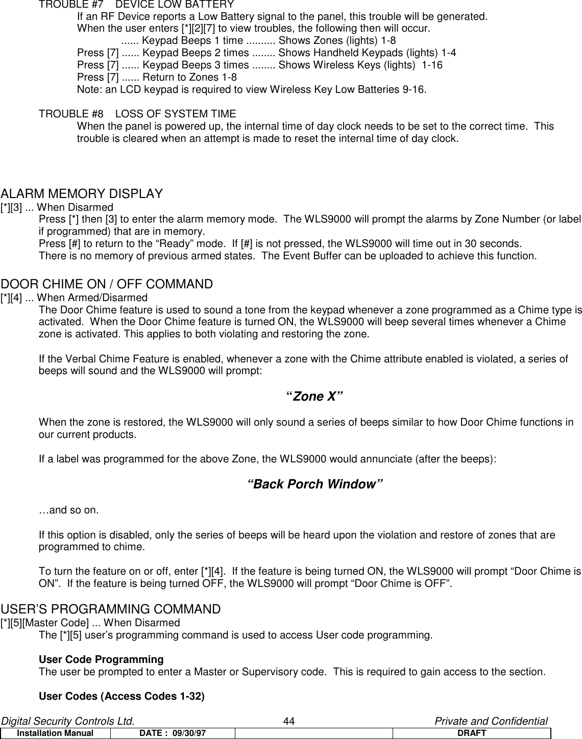 Digital Security Controls Ltd.                   44                                               Private and ConfidentialInstallation Manual DATE :  09/30/97 DRAFTTROUBLE #7 DEVICE LOW BATTERYIf an RF Device reports a Low Battery signal to the panel, this trouble will be generated.When the user enters [*][2][7] to view troubles, the following then will occur.               ...... Keypad Beeps 1 time .......... Shows Zones (lights) 1-8Press [7] ...... Keypad Beeps 2 times ........ Shows Handheld Keypads (lights) 1-4Press [7] ...... Keypad Beeps 3 times ........ Shows Wireless Keys (lights)  1-16 Press [7] ...... Return to Zones 1-8Note: an LCD keypad is required to view Wireless Key Low Batteries 9-16.TROUBLE #8 LOSS OF SYSTEM TIMEWhen the panel is powered up, the internal time of day clock needs to be set to the correct time.  Thistrouble is cleared when an attempt is made to reset the internal time of day clock.ALARM MEMORY DISPLAY[*][3] ... When DisarmedPress [*] then [3] to enter the alarm memory mode.  The WLS9000 will prompt the alarms by Zone Number (or labelif programmed) that are in memory.Press [#] to return to the “Ready” mode.  If [#] is not pressed, the WLS9000 will time out in 30 seconds.There is no memory of previous armed states.  The Event Buffer can be uploaded to achieve this function.DOOR CHIME ON / OFF COMMAND[*][4] ... When Armed/DisarmedThe Door Chime feature is used to sound a tone from the keypad whenever a zone programmed as a Chime type isactivated.  When the Door Chime feature is turned ON, the WLS9000 will beep several times whenever a Chimezone is activated. This applies to both violating and restoring the zone.If the Verbal Chime Feature is enabled, whenever a zone with the Chime attribute enabled is violated, a series ofbeeps will sound and the WLS9000 will prompt:“Zone X”When the zone is restored, the WLS9000 will only sound a series of beeps similar to how Door Chime functions inour current products.If a label was programmed for the above Zone, the WLS9000 would annunciate (after the beeps):“Back Porch Window”…and so on.If this option is disabled, only the series of beeps will be heard upon the violation and restore of zones that areprogrammed to chime.To turn the feature on or off, enter [*][4].  If the feature is being turned ON, the WLS9000 will prompt “Door Chime isON”.  If the feature is being turned OFF, the WLS9000 will prompt “Door Chime is OFF”.USER’S PROGRAMMING COMMAND[*][5][Master Code] ... When DisarmedThe [*][5] user’s programming command is used to access User code programming.User Code ProgrammingThe user be prompted to enter a Master or Supervisory code.  This is required to gain access to the section.User Codes (Access Codes 1-32)