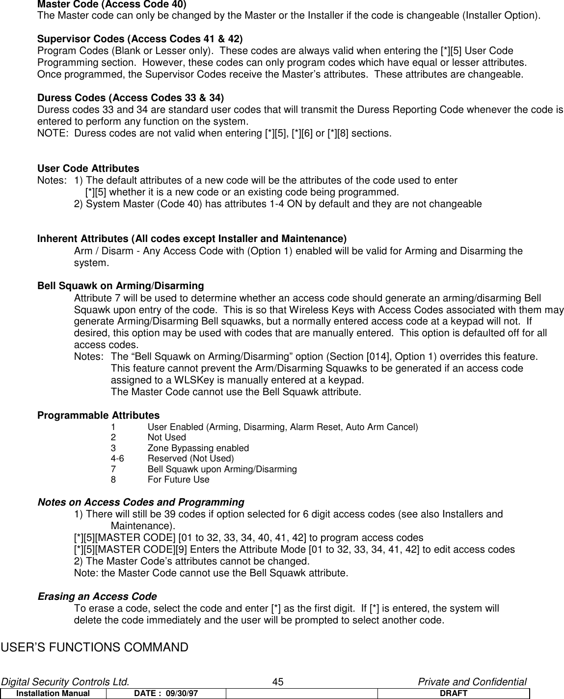 Digital Security Controls Ltd.                   45                                               Private and ConfidentialInstallation Manual DATE :  09/30/97 DRAFTMaster Code (Access Code 40)The Master code can only be changed by the Master or the Installer if the code is changeable (Installer Option).Supervisor Codes (Access Codes 41 &amp; 42)Program Codes (Blank or Lesser only).  These codes are always valid when entering the [*][5] User CodeProgramming section.  However, these codes can only program codes which have equal or lesser attributes.Once programmed, the Supervisor Codes receive the Master’s attributes.  These attributes are changeable.Duress Codes (Access Codes 33 &amp; 34)Duress codes 33 and 34 are standard user codes that will transmit the Duress Reporting Code whenever the code isentered to perform any function on the system.NOTE:  Duress codes are not valid when entering [*][5], [*][6] or [*][8] sections.User Code AttributesNotes: 1) The default attributes of a new code will be the attributes of the code used to enter     [*][5] whether it is a new code or an existing code being programmed.2) System Master (Code 40) has attributes 1-4 ON by default and they are not changeableInherent Attributes (All codes except Installer and Maintenance)Arm / Disarm - Any Access Code with (Option 1) enabled will be valid for Arming and Disarming thesystem.Bell Squawk on Arming/DisarmingAttribute 7 will be used to determine whether an access code should generate an arming/disarming BellSquawk upon entry of the code.  This is so that Wireless Keys with Access Codes associated with them maygenerate Arming/Disarming Bell squawks, but a normally entered access code at a keypad will not.  Ifdesired, this option may be used with codes that are manually entered.  This option is defaulted off for allaccess codes.Notes: The “Bell Squawk on Arming/Disarming” option (Section [014], Option 1) overrides this feature.This feature cannot prevent the Arm/Disarming Squawks to be generated if an access codeassigned to a WLSKey is manually entered at a keypad.The Master Code cannot use the Bell Squawk attribute.Programmable Attributes1 User Enabled (Arming, Disarming, Alarm Reset, Auto Arm Cancel)2 Not Used3 Zone Bypassing enabled4-6 Reserved (Not Used)7 Bell Squawk upon Arming/Disarming8For Future UseNotes on Access Codes and Programming1) There will still be 39 codes if option selected for 6 digit access codes (see also Installers and Maintenance).[*][5][MASTER CODE] [01 to 32, 33, 34, 40, 41, 42] to program access codes[*][5][MASTER CODE][9] Enters the Attribute Mode [01 to 32, 33, 34, 41, 42] to edit access codes2) The Master Code’s attributes cannot be changed.Note: the Master Code cannot use the Bell Squawk attribute.Erasing an Access CodeTo erase a code, select the code and enter [*] as the first digit.  If [*] is entered, the system willdelete the code immediately and the user will be prompted to select another code.USER’S FUNCTIONS COMMAND