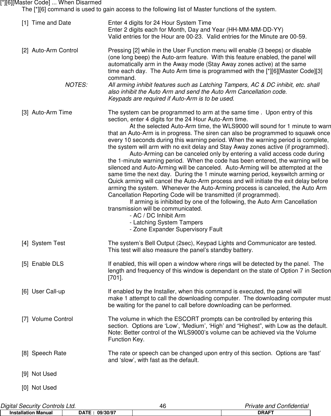 Digital Security Controls Ltd.                   46                                               Private and ConfidentialInstallation Manual DATE :  09/30/97 DRAFT[*][6][Master Code] ... When DisarmedThe [*][6] command is used to gain access to the following list of Master functions of the system.[1]  Time and Date  Enter 4 digits for 24 Hour System TimeEnter 2 digits each for Month, Day and Year (HH-MM-MM-DD-YY)Valid entries for the Hour are 00-23.  Valid entries for the Minute are 00-59.[2]  Auto-Arm Control Pressing [2] while in the User Function menu will enable (3 beeps) or disable (one long beep) the Auto-arm feature.  With this feature enabled, the panel will automatically arm in the Away mode (Stay Away zones active) at the same time each day.  The Auto Arm time is programmed with the [*][6][Master Code][3]command.NOTES: All arming inhibit features such as Latching Tampers, AC &amp; DC inhibit, etc. shall also inhibit the Auto Arm and send the Auto Arm Cancellation code.Keypads are required if Auto-Arm is to be used.[3]  Auto-Arm Time The system can be programmed to arm at the same time .  Upon entry of this section, enter 4 digits for the 24 Hour Auto-Arm time.At the selected Auto-Arm time, the WLS9000 will sound for 1 minute to warnthat an Auto-Arm is in progress. The siren can also be programmed to squawk onceevery 10 seconds during this warning period. When the warning period is complete,the system will arm with no exit delay and Stay Away zones active (if programmed).Auto-Arming can be canceled only by entering a valid access code duringthe 1-minute warning period.  When the code has been entered, the warning will besilenced and Auto-Arming will be canceled.  Auto-Arming will be attempted at thesame time the next day.  During the 1 minute warning period, keyswitch arming orQuick arming will cancel the Auto-Arm process and will initiate the exit delay beforearming the system.  Whenever the Auto-Arming process is canceled, the Auto ArmCancellation Reporting Code will be transmitted (if programmed).If arming is inhibited by one of the following, the Auto Arm Cancellation transmission will be communicated.- AC / DC Inhibit Arm- Latching System Tampers- Zone Expander Supervisory Fault[4]  System Test The system’s Bell Output (2sec), Keypad Lights and Communicator are tested.This test will also measure the panel’s standby battery.[5]  Enable DLS If enabled, this will open a window where rings will be detected by the panel.  Thelength and frequency of this window is dependant on the state of Option 7 in Section[701].[6]  User Call-up If enabled by the Installer, when this command is executed, the panel willmake 1 attempt to call the downloading computer.  The downloading computer mustbe waiting for the panel to call before downloading can be performed.[7]  Volume Control The volume in which the ESCORT prompts can be controlled by entering thissection.  Options are ‘Low’, ‘Medium’, ‘High’ and “Highest”, with Low as the default.Note: Better control of the WLS9000’s volume can be achieved via the VolumeFunction Key.[8]  Speech Rate The rate or speech can be changed upon entry of this section.  Options are ‘fast’and ‘slow’, with fast as the default.[9]  Not Used[0]  Not Used