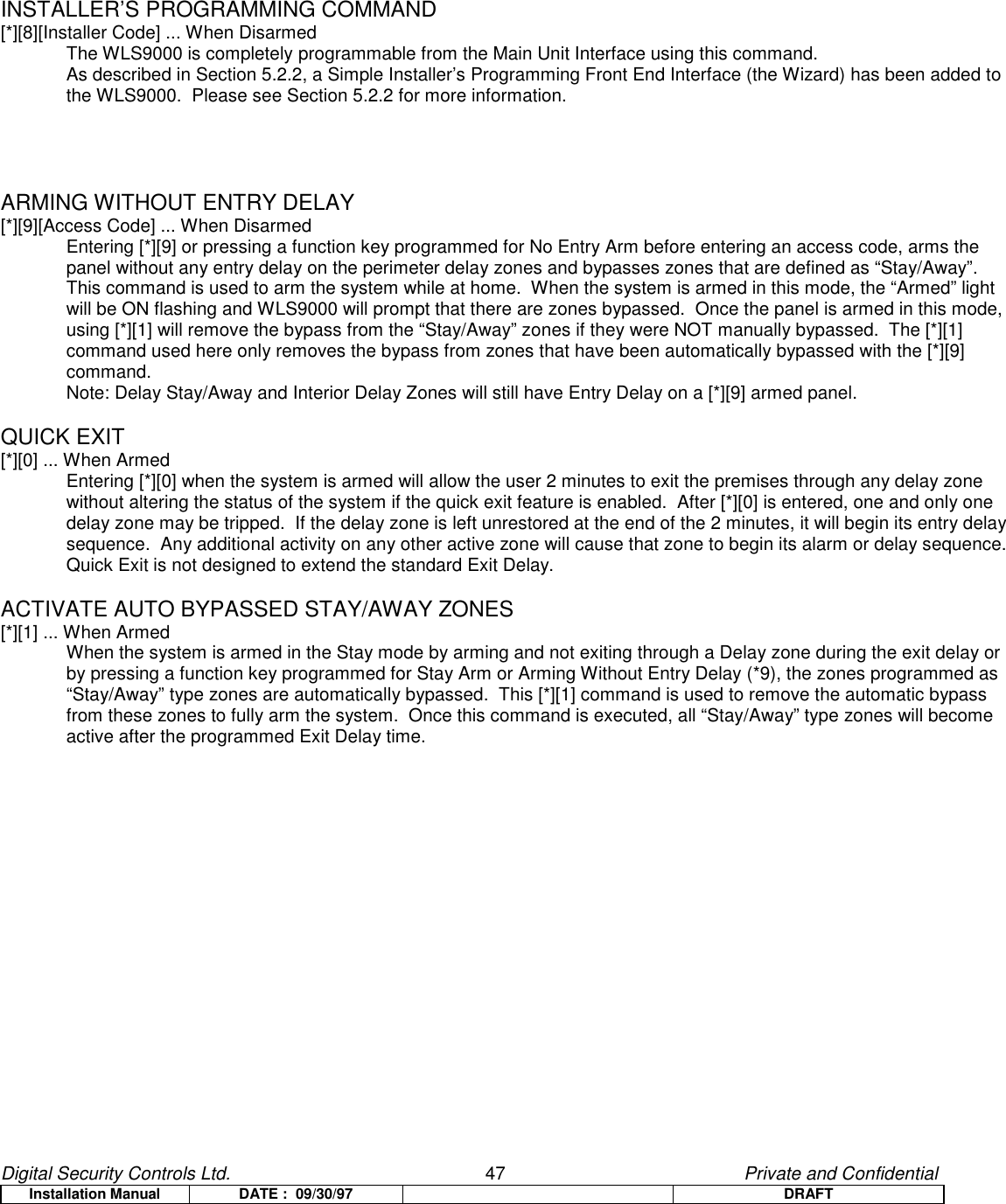 Digital Security Controls Ltd.                   47                                               Private and ConfidentialInstallation Manual DATE :  09/30/97 DRAFTINSTALLER’S PROGRAMMING COMMAND[*][8][Installer Code] ... When DisarmedThe WLS9000 is completely programmable from the Main Unit Interface using this command.As described in Section 5.2.2, a Simple Installer’s Programming Front End Interface (the Wizard) has been added tothe WLS9000.  Please see Section 5.2.2 for more information.ARMING WITHOUT ENTRY DELAY[*][9][Access Code] ... When DisarmedEntering [*][9] or pressing a function key programmed for No Entry Arm before entering an access code, arms thepanel without any entry delay on the perimeter delay zones and bypasses zones that are defined as “Stay/Away”.This command is used to arm the system while at home.  When the system is armed in this mode, the “Armed” lightwill be ON flashing and WLS9000 will prompt that there are zones bypassed.  Once the panel is armed in this mode,using [*][1] will remove the bypass from the “Stay/Away” zones if they were NOT manually bypassed.  The [*][1]command used here only removes the bypass from zones that have been automatically bypassed with the [*][9]command.Note: Delay Stay/Away and Interior Delay Zones will still have Entry Delay on a [*][9] armed panel.QUICK EXIT[*][0] ... When ArmedEntering [*][0] when the system is armed will allow the user 2 minutes to exit the premises through any delay zonewithout altering the status of the system if the quick exit feature is enabled.  After [*][0] is entered, one and only onedelay zone may be tripped.  If the delay zone is left unrestored at the end of the 2 minutes, it will begin its entry delaysequence.  Any additional activity on any other active zone will cause that zone to begin its alarm or delay sequence.Quick Exit is not designed to extend the standard Exit Delay.ACTIVATE AUTO BYPASSED STAY/AWAY ZONES[*][1] ... When ArmedWhen the system is armed in the Stay mode by arming and not exiting through a Delay zone during the exit delay orby pressing a function key programmed for Stay Arm or Arming Without Entry Delay (*9), the zones programmed as“Stay/Away” type zones are automatically bypassed.  This [*][1] command is used to remove the automatic bypassfrom these zones to fully arm the system.  Once this command is executed, all “Stay/Away” type zones will becomeactive after the programmed Exit Delay time.