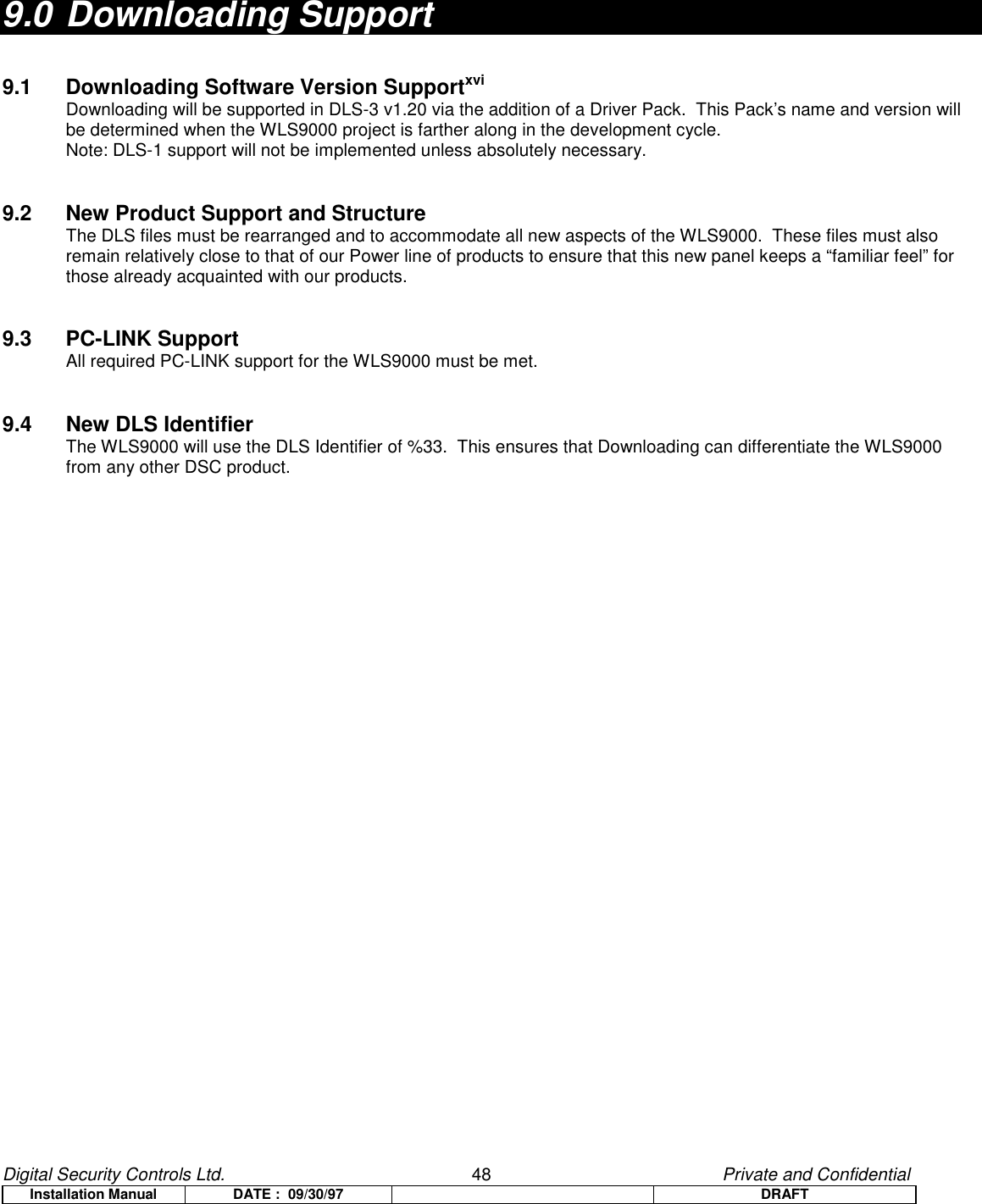 Digital Security Controls Ltd.                   48                                               Private and ConfidentialInstallation Manual DATE :  09/30/97 DRAFT9.0 Downloading Support9.1 Downloading Software Version SupportxviDownloading will be supported in DLS-3 v1.20 via the addition of a Driver Pack.  This Pack’s name and version willbe determined when the WLS9000 project is farther along in the development cycle.Note: DLS-1 support will not be implemented unless absolutely necessary.9.2 New Product Support and StructureThe DLS files must be rearranged and to accommodate all new aspects of the WLS9000.  These files must alsoremain relatively close to that of our Power line of products to ensure that this new panel keeps a “familiar feel” forthose already acquainted with our products.9.3 PC-LINK SupportAll required PC-LINK support for the WLS9000 must be met.9.4 New DLS IdentifierThe WLS9000 will use the DLS Identifier of %33.  This ensures that Downloading can differentiate the WLS9000from any other DSC product.