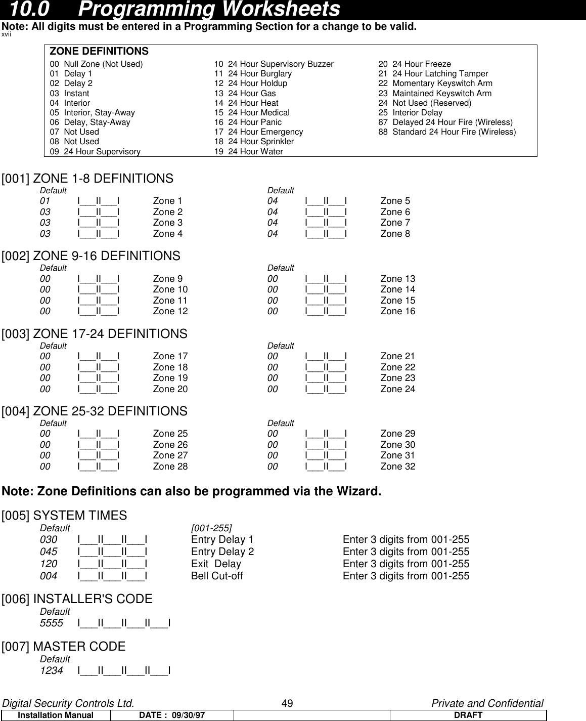 Digital Security Controls Ltd.                   49                                               Private and ConfidentialInstallation Manual DATE :  09/30/97 DRAFT 10.0 Programming WorksheetsNote: All digits must be entered in a Programming Section for a change to be valid.xviiZONE DEFINITIONS00  Null Zone (Not Used) 10  24 Hour Supervisory Buzzer 20  24 Hour Freeze 01  Delay 1 11  24 Hour Burglary 21  24 Hour Latching Tamper02  Delay 2 12  24 Hour Holdup 22  Momentary Keyswitch Arm03  Instant 13  24 Hour Gas 23  Maintained Keyswitch Arm04  Interior 14  24 Hour Heat 24  Not Used (Reserved)05  Interior, Stay-Away 15  24 Hour Medical 25  Interior Delay06  Delay, Stay-Away 16  24 Hour Panic 87  Delayed 24 Hour Fire (Wireless)07  Not Used 17  24 Hour Emergency 88  Standard 24 Hour Fire (Wireless)08  Not Used 18  24 Hour Sprinkler09  24 Hour Supervisory 19  24 Hour Water[001] ZONE 1-8 DEFINITIONSDefault Default01 I___II___I Zone 1  04 I___II___I Zone 503 I___II___I Zone 2  04 I___II___I Zone 603 I___II___I Zone 3  04 I___II___I Zone 703 I___II___I Zone 4  04 I___II___I Zone 8[002] ZONE 9-16 DEFINITIONSDefault Default00 I___II___I Zone 9  00 I___II___I Zone 1300 I___II___I Zone 10 00 I___II___I Zone 1400 I___II___I Zone 11 00 I___II___I Zone 1500 I___II___I Zone 12 00 I___II___I Zone 16[003] ZONE 17-24 DEFINITIONSDefault Default00 I___II___I Zone 17 00 I___II___I Zone 2100 I___II___I Zone 18 00 I___II___I Zone 2200 I___II___I Zone 19 00 I___II___I Zone 2300 I___II___I Zone 20 00 I___II___I Zone 24[004] ZONE 25-32 DEFINITIONSDefault Default00 I___II___I Zone 25 00 I___II___I Zone 2900 I___II___I Zone 26 00 I___II___I Zone 3000 I___II___I Zone 27 00 I___II___I Zone 3100 I___II___I Zone 28 00 I___II___I Zone 32Note: Zone Definitions can also be programmed via the Wizard.[005] SYSTEM TIMESDefault [001-255]030 I___II___II___I Entry Delay 1 Enter 3 digits from 001-255045 I___II___II___I Entry Delay 2 Enter 3 digits from 001-255120 I___II___II___I Exit  Delay  Enter 3 digits from 001-255004 I___II___II___I Bell Cut-off  Enter 3 digits from 001-255[006] INSTALLER&apos;S CODEDefault         5555 I___II___II___II___I[007] MASTER CODEDefault1234 I___II___II___II___I