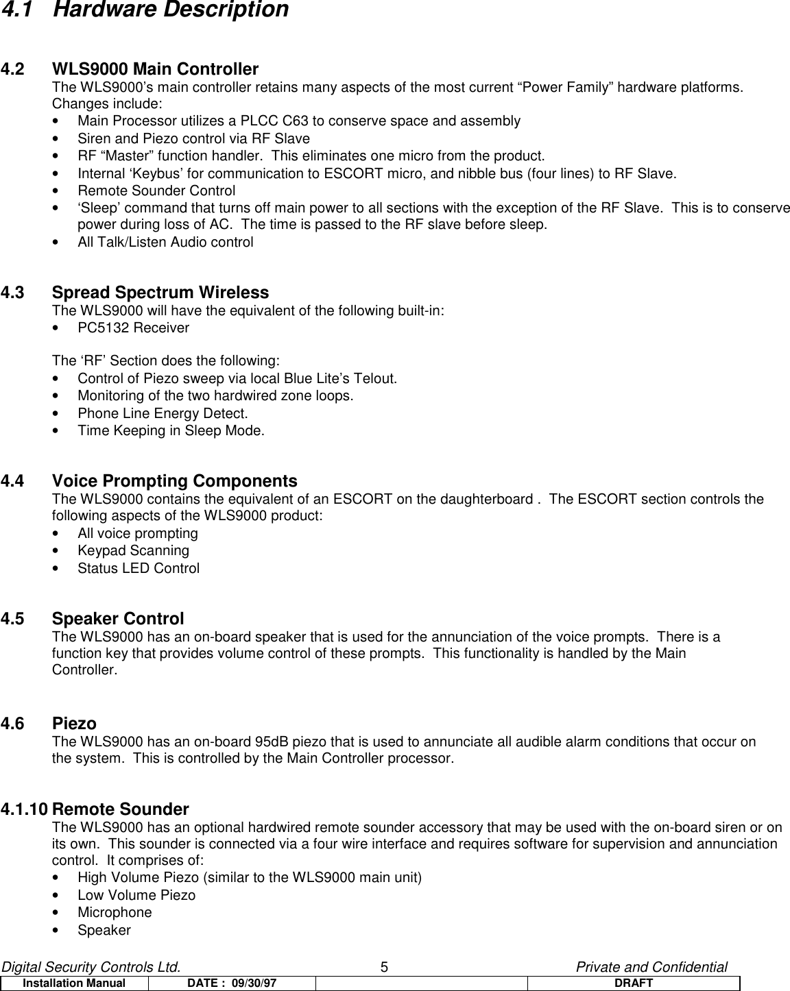 Digital Security Controls Ltd.                   5                                               Private and ConfidentialInstallation Manual DATE :  09/30/97 DRAFT4.1 Hardware Description4.2 WLS9000 Main ControllerThe WLS9000’s main controller retains many aspects of the most current “Power Family” hardware platforms.Changes include:•  Main Processor utilizes a PLCC C63 to conserve space and assembly•  Siren and Piezo control via RF Slave•  RF “Master” function handler.  This eliminates one micro from the product.•  Internal ‘Keybus’ for communication to ESCORT micro, and nibble bus (four lines) to RF Slave.•  Remote Sounder Control•  ‘Sleep’ command that turns off main power to all sections with the exception of the RF Slave.  This is to conservepower during loss of AC.  The time is passed to the RF slave before sleep.•  All Talk/Listen Audio control4.3 Spread Spectrum WirelessThe WLS9000 will have the equivalent of the following built-in:• PC5132 ReceiverThe ‘RF’ Section does the following:•  Control of Piezo sweep via local Blue Lite’s Telout.•  Monitoring of the two hardwired zone loops.•  Phone Line Energy Detect.•  Time Keeping in Sleep Mode.4.4 Voice Prompting ComponentsThe WLS9000 contains the equivalent of an ESCORT on the daughterboard .  The ESCORT section controls thefollowing aspects of the WLS9000 product:• All voice prompting• Keypad Scanning•  Status LED Control4.5 Speaker ControlThe WLS9000 has an on-board speaker that is used for the annunciation of the voice prompts.  There is afunction key that provides volume control of these prompts.  This functionality is handled by the MainController.4.6 PiezoThe WLS9000 has an on-board 95dB piezo that is used to annunciate all audible alarm conditions that occur onthe system.  This is controlled by the Main Controller processor.4.1.10 Remote SounderThe WLS9000 has an optional hardwired remote sounder accessory that may be used with the on-board siren or onits own.  This sounder is connected via a four wire interface and requires software for supervision and annunciationcontrol.  It comprises of:•  High Volume Piezo (similar to the WLS9000 main unit)• Low Volume Piezo• Microphone• Speaker