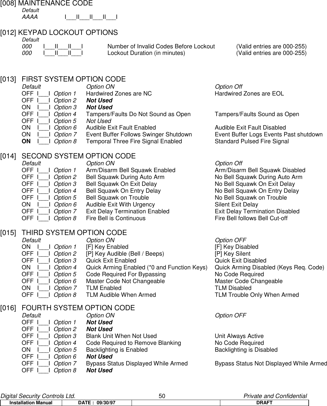 Digital Security Controls Ltd.                   50                                               Private and ConfidentialInstallation Manual DATE :  09/30/97 DRAFT[008] MAINTENANCE CODEDefaultAAAA I___II___II___II___I[012] KEYPAD LOCKOUT OPTIONSDefault000 I___II___II___I Number of Invalid Codes Before Lockout           (Valid entries are 000-255)000 I___II___II___I Lockout Duration (in minutes) (Valid entries are 000-255)[013]  FIRST SYSTEM OPTION CODEDefault   Option ON Option OffOFF  I___I  Option 1 Hardwired Zones are NC Hardwired Zones are EOLOFF  I___I  Option 2 Not UsedON    I___I  Option 3 Not UsedOFF  I___I  Option 4 Tampers/Faults Do Not Sound as Open Tampers/Faults Sound as OpenOFF  I___I  Option 5 Not UsedON    I___I  Option 6 Audible Exit Fault Enabled Audible Exit Fault DisabledON    I___I  Option 7 Event Buffer Follows Swinger Shutdown Event Buffer Logs Events Past shutdownON    I___I  Option 8 Temporal Three Fire Signal Enabled Standard Pulsed Fire Signal[014]  SECOND SYSTEM OPTION CODEDefault Option ON Option OffOFF  I___I  Option 1 Arm/Disarm Bell Squawk Enabled Arm/Disarm Bell Squawk DisabledOFF  I___I  Option 2 Bell Squawk During Auto Arm No Bell Squawk During Auto ArmOFF  I___I  Option 3 Bell Squawk On Exit Delay No Bell Squawk On Exit DelayOFF  I___I  Option 4 Bell Squawk On Entry Delay No Bell Squawk On Entry DelayOFF  I___I  Option 5 Bell Squawk on Trouble No Bell Squawk on TroubleON    I___I  Option 6 Audible Exit With Urgency Silent Exit DelayOFF  I___I  Option 7 Exit Delay Termination Enabled Exit Delay Termination DisabledOFF  I___I  Option 8 Fire Bell is Continuous Fire Bell follows Bell Cut-off[015]  THIRD SYSTEM OPTION CODEDefault Option ON Option OFFON    I___I  Option 1 [F] Key Enabled [F] Key DisabledOFF  I___I  Option 2 [P] Key Audible (Bell / Beeps) [P] Key SilentOFF  I___I  Option 3 Quick Exit Enabled Quick Exit DisabledON    I___I  Option 4 Quick Arming Enabled (*0 and Function Keys) Quick Arming Disabled (Keys Req. Code)OFF  I___I  Option 5 Code Required For Bypassing No Code RequiredOFF  I___I  Option 6 Master Code Not Changeable Master Code ChangeableON    I___I  Option 7 TLM Enabled TLM DisabledOFF  I___I  Option 8 TLM Audible When Armed TLM Trouble Only When Armed[016]  FOURTH SYSTEM OPTION CODEDefault Option ON Option OFFOFF  I___I  Option 1 Not UsedOFF  I___I  Option 2 Not UsedOFF  I___I  Option 3 Blank Unit When Not Used Unit Always ActiveOFF  I___I  Option 4 Code Required to Remove Blanking No Code RequiredON    I___I  Option 5 Backlighting is Enabled Backlighting is DisabledOFF  I___I  Option 6 Not UsedOFF  I___I  Option 7 Bypass Status Displayed While Armed Bypass Status Not Displayed While ArmedOFF  I___I  Option 8 Not Used