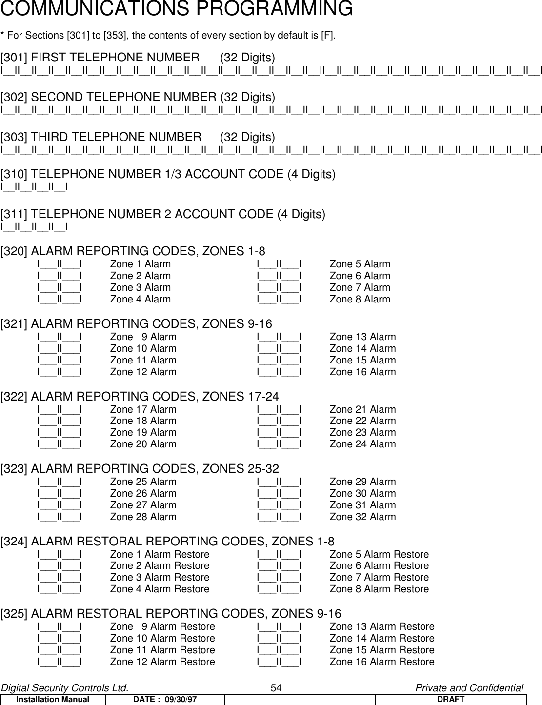 Digital Security Controls Ltd.                   54                                               Private and ConfidentialInstallation Manual DATE :  09/30/97 DRAFTCOMMUNICATIONS PROGRAMMING* For Sections [301] to [353], the contents of every section by default is [F].[301] FIRST TELEPHONE NUMBER  (32 Digits)I__II__II__II__II__II__II__II__II__II__II__II__II__II__II__II__II__II__II__II__II__II__II__II__II__II__II__II__II__II__II__II__I[302] SECOND TELEPHONE NUMBER (32 Digits)I__II__II__II__II__II__II__II__II__II__II__II__II__II__II__II__II__II__II__II__II__II__II__II__II__II__II__II__II__II__II__II__I[303] THIRD TELEPHONE NUMBER  (32 Digits)I__II__II__II__II__II__II__II__II__II__II__II__II__II__II__II__II__II__II__II__II__II__II__II__II__II__II__II__II__II__II__II__I[310] TELEPHONE NUMBER 1/3 ACCOUNT CODE (4 Digits)I__II__II__II__I[311] TELEPHONE NUMBER 2 ACCOUNT CODE (4 Digits)I__II__II__II__I[320] ALARM REPORTING CODES, ZONES 1-8I___II___I Zone 1 Alarm  I___II___I Zone 5 AlarmI___II___I Zone 2 Alarm  I___II___I Zone 6 AlarmI___II___I Zone 3 Alarm  I___II___I Zone 7 AlarmI___II___I Zone 4 Alarm  I___II___I Zone 8 Alarm[321] ALARM REPORTING CODES, ZONES 9-16I___II___I Zone   9 Alarm  I___II___I Zone 13 AlarmI___II___I Zone 10 Alarm  I___II___I Zone 14 AlarmI___II___I Zone 11 Alarm  I___II___I Zone 15 AlarmI___II___I Zone 12 Alarm  I___II___I Zone 16 Alarm[322] ALARM REPORTING CODES, ZONES 17-24I___II___I Zone 17 Alarm  I___II___I Zone 21 AlarmI___II___I Zone 18 Alarm  I___II___I Zone 22 AlarmI___II___I Zone 19 Alarm  I___II___I Zone 23 AlarmI___II___I Zone 20 Alarm  I___II___I Zone 24 Alarm[323] ALARM REPORTING CODES, ZONES 25-32I___II___I Zone 25 Alarm  I___II___I Zone 29 AlarmI___II___I Zone 26 Alarm  I___II___I Zone 30 AlarmI___II___I Zone 27 Alarm  I___II___I Zone 31 AlarmI___II___I Zone 28 Alarm  I___II___I Zone 32 Alarm[324] ALARM RESTORAL REPORTING CODES, ZONES 1-8I___II___I Zone 1 Alarm Restore I___II___I Zone 5 Alarm RestoreI___II___I Zone 2 Alarm Restore I___II___I Zone 6 Alarm RestoreI___II___I Zone 3 Alarm Restore I___II___I Zone 7 Alarm RestoreI___II___I Zone 4 Alarm Restore I___II___I Zone 8 Alarm Restore[325] ALARM RESTORAL REPORTING CODES, ZONES 9-16I___II___I Zone   9 Alarm Restore I___II___I Zone 13 Alarm RestoreI___II___I Zone 10 Alarm Restore   I___II___I Zone 14 Alarm RestoreI___II___I Zone 11 Alarm Restore   I___II___I Zone 15 Alarm RestoreI___II___I Zone 12 Alarm Restore  I___II___I Zone 16 Alarm Restore